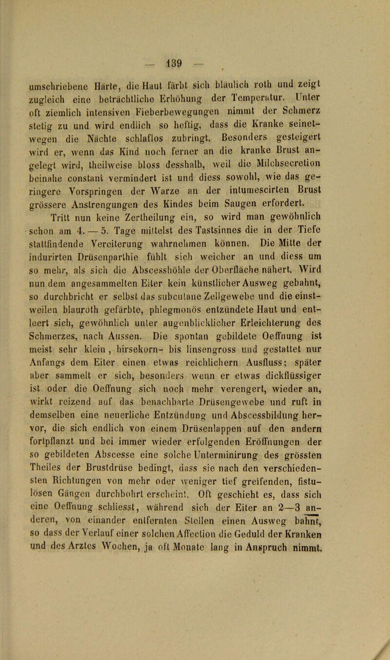 umschriebene Härte, die Haut färbt sich bläulich roth und zeigt zugleich eine beträchtliche Erhöhung der Temperatur. Unter oft ziemlich intensiven Fieberbewegungen nimmt der Schmerz stetig zu und wird endlich so heftig, dass die Kranke seinet- wegen die Nächte schlaflos zubringt. Besonders gesteigert wird er, wenn das Kind noch ferner an die kranke Brust an- gelegt wird, theilweise bloss desshalb, weil die Milchsecretion beinahe constant vermindert ist und diess sowohl, wie das ge- ringere Vorspringen der Warze an der intumescirten Brust grössere Anstrengungen des Kindes beim Saugen erfordert. Tritt nun keine Zertheilung ein, so wird man gewöhnlich schon am 4. — 5. Tage mittelst des Tastsinnes die in der Tiefe stattfmdende Vereiterung wahrnehmen können. Die Mitte der indurirten Drüsenparlhie fühlt sich weicher an und diess um so mehr, als sich die Abscesshöhle der Oberfläche nähert. Wird nun dem angesammelten Eiter kein künstlicher Ausweg gebahnt, so durchbricht er selbst das subculane Zellgewebe und die einst- weilen blauroth gefärbte, phlegmonös entzündete Haut und ent- leert sich, gewöhnlich unler augenblicklicher Erleichterung des Schmerzes, nach Aussen. Die spontan gebildete Oeffnung ist meist sehr klein , hirsekorn- bis linsengross und gestattet nur Anfangs dem Eiter einen etwas reichlichem Ausfluss; später aber sammelt er sich, besonders wenn er etwas dickflüssiger ist oder die Oeffnung sich noch mehr verengert, wieder an, wirkt reizend auf das benachbarte Drüsengewebe und ruft in demselben eine neuerliche Entzündung und Abscessbildung her- vor, die sich endlich von einem Drüsenlappen auf den andern fortpflanzt und bei immer wieder erfulgenden Eröffnungen der so gebildeten Abscesse eine solche Unterminirung des grössten Theiles der Brustdrüse bedingt, dass sie nach den verschieden- sten Richtungen von mehr oder weniger tief greifenden, fistu- lösen Gängen durchbohrt erscheint. Oft geschieht es, dass sich eine Oeffnung schliesst, während sich der Eiter an 2—3 an- deren, von einander entfernten Stellen einen Ausweg bahnt, so dass der Verlauf einer solchen Aflection die Geduld der Kranken und des Arztes Wochen, ja oft Monate lang in Anspruch nimmt.