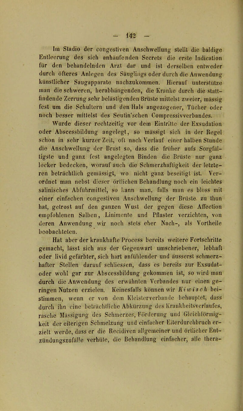 Im Stadio der congestiven Anschwellung stellt die baldige Entleerung des sich anhäufenden Secrets die erste Indication für den behandelnden Arzt dar und ist derselben entweder durch öfteres Anlegen des Säuglings oder durch die Anwendung künstlicher Saugapparate nachzukommen. Hierauf unterstütze man die schweren, herabhängenden, die Kranke durch die statt- findende Zerrung sehr belästigenden Brüste mittelst zweier, mässig fest um die Schultern und den Hals angezogener, Tücher oder noch besser mittelst des Seutin’schen Coinpressivverbandes. Wurde dieser rechtzeitig vor dem Eintritte der Exsudation oder Abscessbildung angelegt, so mässigt sich in der Regel schon in sehr kurzer Zeit, oft nach Verlauf einer halben Stunde die Anschwellung der Brust so, dass die früher aufs Sorgfäl- tigste und ganz fest angelegten Binden die Brüste nur ganz locker bedecken, worauf auch die Schmerzhaftigkeit der letzte- ren beträchtlich gemässigt, wo nicht ganz beseitigt ist. Ver- ordnet man nebst dieser örtlichen Behandlung noch ein leichtes salinisches Abführmittel, so kann man, falls man es bloss mit einer einfachen congestiven Anschwellung der Brüste zu thun hat, getrost auf den ganzen Wust der gegen diese Alfection empfohlenen Salben, Linimente und Pflaster verzichten, von deren Anwendung wir noch stets eher Nach-, als Vorlheile beobachteten. Hat aber der krankhafte Process bereits weitere Fortschritte gemacht, lässt sich aus der Gegenwart umschriebener, lebhaft oder livid gefärbter, sich hart anfühlender und äusserst schmerz- hafter Stellen darauf schliessen, dass es bereits zur Exsudat- oder wohl gar zur Abscessbildung gekommen ist, so wird man durch die Anwendung des erwähnten Verbandes nur einen ge- ringen Nutzen erzielen. Keinesfalls können wir Kiwi sch bei- stimmen, wenn er von dem Kleislerverbande behauptet, dass durch ihn eine beträchtliche Abkürzung des Krankheitsverlaufes, rasche Mässigung des Schmerzes, Förderung und Gleichförmig- keit der eiterigen Schmelzung und einfacher Eiterdurchbruch er- zielt werde, dass er die Recidiven allgemeiner und örtlicher Ent- zündungszufälle verhüte, die Behandlung einfacher, alle tliera-