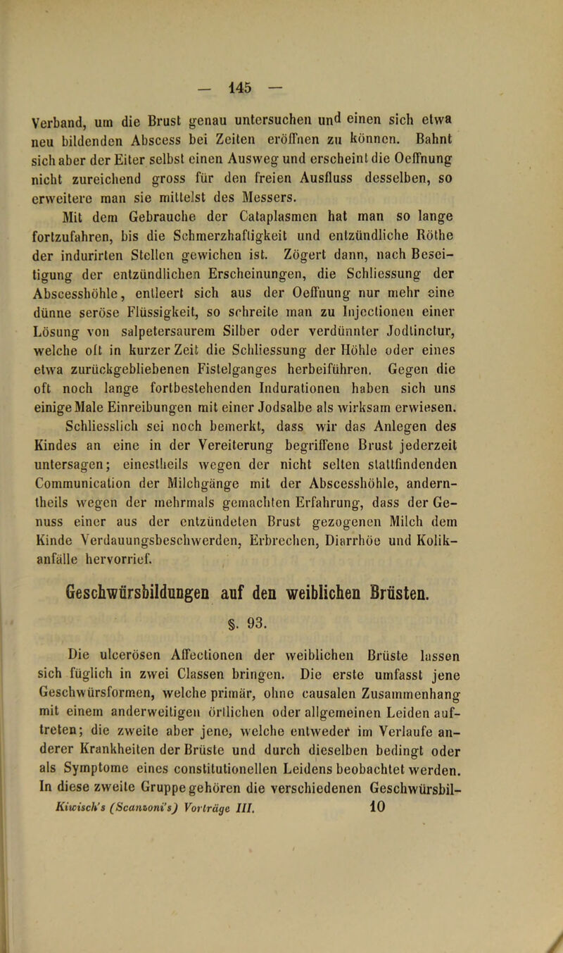 Verband, um die Brust genau untersuchen und einen sich etwa neu bildenden Abscess bei Zeiten eröffnen zu können. Bahnt sich aber der Eiter selbst einen Ausweg und erscheint die Oeffnung nicht zureichend gross für den freien Ausfluss desselben, so erweitere man sie mittelst des Messers. Mit dem Gebrauche der Cataplasmen hat man so lange fortzufahren, bis die Schmerzhaftigkeit und entzündliche Röthe der indurirten Stellen gewichen ist. Zögert dann, nach Besei- tigung der entzündlichen Erscheinungen, die Schliessung der Abscesshöhle, entleert sich aus der Oeffnung nur mehr eine dünne seröse Flüssigkeit, so schreite man zu Injcctionen einer Lösung von salpetersaurem Silber oder verdünnter Jodtinctur, welche olt in kurzer Zeit die Schliessung der Höhle oder eines etwa zurückgebliebenen Fistelganges herbeiführen. Gegen die oft noch lange fortbestehenden Indurationen haben sich uns einige Male Einreibungen mit einer Jodsalbe als wirksam erwiesen. Schliesslich sei noch bemerkt, dass wir das Anlegen des Kindes an eine in der Vereiterung begriffene Brust jederzeit untersagen; einesteils wegen der nicht selten slattfindenden Communication der Milchgänge mit der Abscesshöhle, andern- theils wegen der mehrmals gemachten Erfahrung, dass der Ge- nuss einer aus der entzündeten Brust gezogenen Milch dem Kinde Yerdauungsbeschwerden, Erbrechen, Diarrhöe und Kolik- anfälle hervorrief. Geschwürsbildungen auf den weiblichen Brüsten. §. 93. Die ulcerösen Affeclionen der weiblichen Brüste lassen sich füglich in zwei Classen bringen. Die erste umfasst jene Geschwürsformen, welche primär, ohne causalen Zusammenhang mit einem anderweitigen örtlichen oder allgemeinen Leiden auf- treten; die zwxite aber jene, welche entweder im Verlaufe an- derer Krankheiten der Brüste und durch dieselben bedingt oder als Symptome eines constitutioneilen Leidens beobachtet werden. In diese zweite Gruppe gehören die verschiedenen Geschwürsbil- Kiicisch’s (Scanzonis) Vorlrüge III. 10