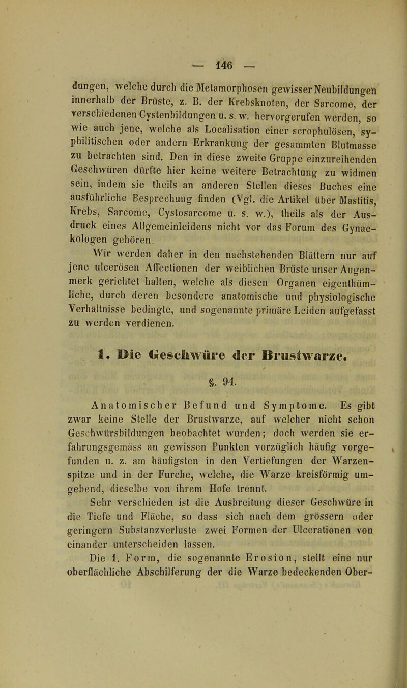 446 düngen, welche durch die Metamorphosen gewisser Neubildungen innerhalb der Brüste, z. B. der Krebsknoten, der Sarcome, der verschiedenen Cystenbildungen u. s. w. hervorgerufen werden, so wie auch jene, welche als Localisation einer scrophulösen, sy- philitischen oder andern Erkrankung der gesammten Blutmasse zu betrachten sind. Den in diese zweite Gruppe einzureihenden Geschwüren dürfte hier keine weitere Betrachtung zu widmen sein, indem sie theils an anderen Stellen dieses Buches eine ausführliche Besprechung finden (Ygl. die Artikel über Mastitis, Krebs, Sarcome, Cystosarcome u. s. w.), theils als der Aus- druck eines Allgemeinleidens nicht vor das Forum des Gynae- kologen gehören. Wir werden daher in den nachstehenden Blättern nur auf jene ulcerösen Affectionen der weiblichen Brüste unser Auo-en- merk gerichtet halten, welche als diesen Organen eigenthiim- liche, durch deren besondere anatomische und physiologische Verhältnisse bedingte, und sogenannte primäre Leiden aufgefasst zu werden verdienen. 1. Die Geschwüre der Brustwarze. §. 94. Anatomischer Befund und Symptome. Es gibt zwar keine Stelle der Brustwarze, auf Avelcher nicht schon Geschwürsbildungen beobachtet wurden; doch werden sie er- fahrungsgemäss an gewissen Punkten vorzüglich häufig vorge- funden u. z. am häufigsten in den Vertiefungen der Warzen- spitze und in der Furche, welche, die Warze kreisförmig um- gebend, dieselbe von ihrem Hofe trennt. Sehr verschieden ist die Ausbreitung dieser Geschwüre in die Tiefe und Fläche, so dass sich nach dem grossem oder geringem Substanzvcrluste zwei Formen der Ulcerationen von einander unterscheiden lassen. Die 1. Form, die sogenannte Erosion, stellt eine nur oberflächliche Abschilferung der die Warze bedeckenden Ober-