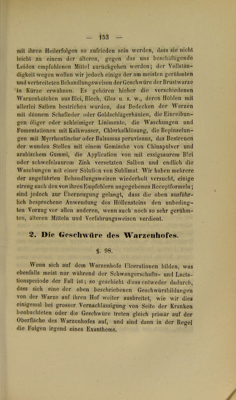 mil ihren Heilerfolgen so zufrieden sein werden, dass sie nicht leicht zu einem der älteren, gegen das uns beschäftigende Leiden empfohlenen Mittel zurückgehen werden; der Vollstän- digkeit wegen wollen wir jedoch einige der am meisten gerühmten und verbreiteten Behandlungsweisen der Geschwüre der Brustwarze in Kürze erwähnen. Es gehören hiehcr die verschiedenen Warzenhütchen aus Blei, Blech, Glas u. s. w., deren Höhlen mit allerlei Salben bestrichen wurden, das Bedecken der AVarzen mit dünnem Schafleder oder Goldschlägerhäuten, die Einreibun- gen öliger oder schleimiger Linimente, die Waschungen und Fomentationen mit Kalkwasser, Chlorkalklösung, die Bepinselun- gen mit Myrrhentinctur oder Balsamus peruvianus, das Bestreuen der wunden Stellen mit einem Gemische von Chinapulver und arabischem Gummi, die Application von mit essigsaurem Blei oder schwefelsaurem Zink versetzten Salben und endlich die Waschungen mit einer Solution von Sublimat. Wir haben mehrere der angeführten Behandlungsweisen wiederholt versucht, einige streng nach den von ihrenEmpfchlern angegebenen Receptformeln; sind jedoch zur Überzeugung gelangt, dass die oben ausführ- lich besprochene Anwendung des Höllensteins den unbeding- ten ATorzug vor allen anderen, wenn auch noch so sehr gerühm- ten, älteren Mitteln und Verfahrungsweisen verdient. 2. Die Geschwüre des Warzenhofes. §. 98. AA enn sich auf dem Warzenhofe Ulcerationen bilden, was ebenfalls meist nur während der Schwangerschafts- und Lacta- tionsperiode der Fall ist; so geschieht diess entweder dadurch, dass sich eine der oben beschriebenen Geschwürsbildungen von der AVarze auf ihren Hof weiter ausbreitet, wie wir dies einigemal bei grosser Vernachlässigung von Seite der Kranken beobachteten oder die Geschwüre treten gleich primär auf der Oberfläche des Warzenhofes auf, und sind dann in der Regel die Folgen irgend eines Exanthems,