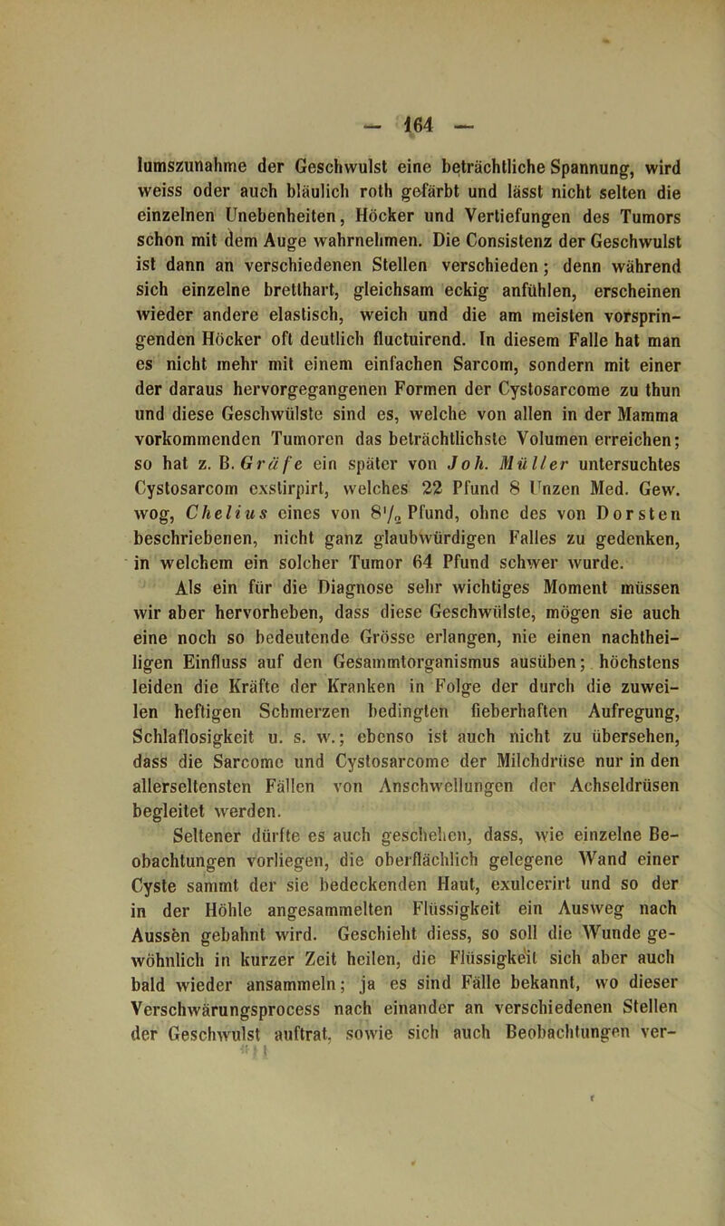 464 lumszunahme der Geschwulst eine beträchtliche Spannung, wird weiss oder auch bläulich roth gefärbt und lässt nicht selten die einzelnen Unebenheiten, Höcker und Vertiefungen des Tumors schon mit dem Auge wahrnehmen. Die Consistenz der Geschwulst ist dann an verschiedenen Stellen verschieden; denn während sich einzelne bretthart, gleichsam eckig anfühlen, erscheinen wieder andere elastisch, weich und die am meisten vorsprin- genden Höcker oft deutlich fluctuirend. In diesem Falle hat man es nicht mehr mit einem einfachen Sarcom, sondern mit einer der daraus hervorgegangenen Formen der Cystosarcome zu thun und diese Geschwülste sind es, welche von allen in der Mamma vorkommenden Tumoren das beträchtlichste Volumen erreichen; so hat z. B. Gräfe ein später von Joh. Müller untersuchtes Cystosarcom exstirpirt, welches 22 Pfund 8 Unzen Med. Gew. wog, Chelius eines von 8'/2 Pfund, ohne des von Dorsten beschriebenen, nicht ganz glaubwürdigen Falles zu gedenken, in welchem ein solcher Tumor 64 Pfund schwer wurde. Als ein für die Diagnose sehr wichtiges Moment müssen wir aber hervorheben, dass diese Geschwülste, mögen sie auch eine noch so bedeutende Grösse erlangen, nie einen nachthei- ligen Einfluss auf den Gesammtorganismus ausüben; höchstens leiden die Kräfte der Kranken in Folge der durch die zuwei- len heftigen Schmerzen bedingten fieberhaften Aufregung, Schlaflosigkeit u. s. w.; ebenso ist auch nicht zu übersehen, dass die Sarcomc und Cystosarcome der Milchdrüse nur in den allerseltensten Fällen von Anschwellungen der Achseldrüsen begleitet werden. Seltener dürfte es auch geschehen, dass, wie einzelne Be- obachtungen vorliegen, die oberflächlich gelegene Wand einer Cyste sammt der sie bedeckenden Haut, exulcerirt und so der in der Höhle angesammelten Flüssigkeit ein Ausweg nach Aussen gebahnt wird. Geschieht diess, so soll die Wunde ge- wöhnlich in kurzer Zeit heilen, die Flüssigkeit sich aber auch bald wieder ansammeln; ja es sind Fälle bekannt, wo dieser Verschwärungsprocess nach einander an verschiedenen Stellen der Geschwulst auftrat, sowie sich auch Beobachtungen ver- <41 r