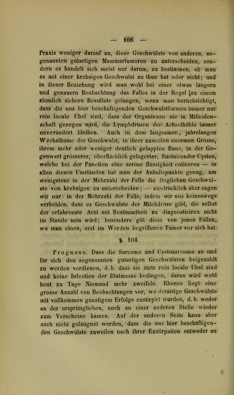 Praxis weniger darauf an, diese Geschwülste von anderen, so- genannten gutartigen Mammartumoren zu unterscheiden, son- dern es handelt sich meist nur darum, zu bestimmen, ob man es mit einer krebsigen Geschwulst zu thun hat oder nicht; und in dieser Beziehung wird man wohl bei einer etwas langem und genauem Beobachtung des Falles in der Regel [zu einem ziemlich sichern Resultate gelangen, wenn man berücksichtigt, dass die uns hier beschäftigenden Geschwulstformen immer nur rein locale Übel sind, dass der Organismus nie in Mitleiden- schaft gezogen wird, die Lymphdrüsen der Achselhöhle immer unverändert bleiben. Auch in dem langsamen, jahrelangen Wachsthume der Geschwulst, in ihrer zuweilen enormen Grösse, ihrem mehr oder weniger deutlich gelappten Baue, in der Ge- genwart grösserer, oberflächlich gelagerter, fluctuirender Cysten, welche bei der Punction eine seröse flüssigkeil entleeren — in allen diesen Umständen hat man der Anhaltspunkte genug, um wenigstens in der Mehrzahl der Fälle die fraglichen Geschwül- ste von krebsigen zu unterscheiden;— ausdrücklich aber sagen wir nur: in der Mehrzahl der Fälle, indem wir uns keineswegs verhehlen, dass es Geschwülste der Milchdrüse gibt, die selbst der erfahrenste Arzt mit Bestimmtheit zu diagnosticiren nicht im Stande sein wird; besonders gilt diess von jenen Fällen, wo man einen, erst im Werden begriffenen Tumor vor sich hat. §. 104. Prognose. Dass die Sarcome und Cystosarcomo an und für sich den sogenannten gutartigen Geschwülsten beigezählt zu werden verdienen, d. h. dass sie stets rein locale Übel sind und keine Infection der Blutmasse bedingen, daran wird wohl heut zu Tage Niemand mehr zweifeln. Ebenso liegt eine grosse Anzahl von Beobachtungen vor, wo derartige Geschwülste mit vollkommen günstigem Erfolge exstirpirt wurden, d. h. weder an der ursprünglichen, noch an einer anderen Stelle wieder zum Vorscheine kamen. Auf der anderen Seite kann aber auch nicht geläugnet werden, dass die uns hier beschäftigen- den Geschwülste zuweilen nach ihrer Exstirpation entweder an f!