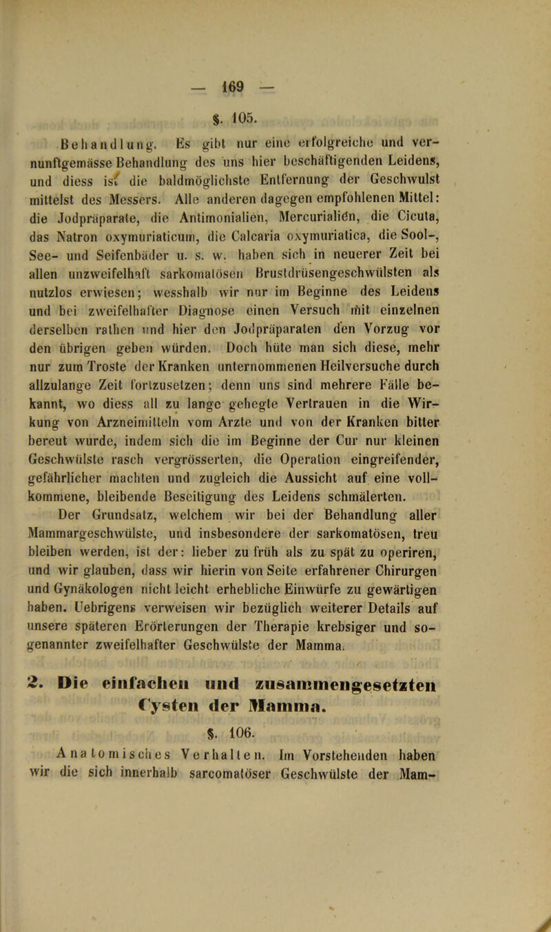 §. 105. Behandlung. Es gibt nur eine erfolgreiche und ver- nunftgemässe Behandlung des uns hier beschäftigenden Leidens, und diess ist die baldmöglichste Entfernung der Geschwulst mittelst des Messers. Alle anderen dagegen empfohlenen Mittel: die Jodpräparate, die Antimonialien, Mercurialiön, die Cicuta, das Natron oxymuriaticum, die Calcaria oxymuriatica, die Sool-, See- und Seifenbäder u. s. w. haben sich in neuerer Zeit bei allen unzweifelhaft sarkomatösen Brustdrüsengeschwülsten als nutzlos erwiesen; wesshalb wir nur im Beginne des Leidens und bei zweifelhafter Diagnose einen Versuch ifiit einzelnen derselben rathen und hier den Jodpräparaten den Vorzug vor den übrigen geben würden. Doch hüte man sich diese, mehr nur zum Tröste der Kranken unternommenen Heilversuche durch allzulange Zeit lörlzusetzen; denn uns sind mehrere Fälle be- kannt, wo diess all zu lange gehegte Vertrauen in die Wir- kung von Arzneimitteln vom Arzte und von der Kranken bitter bereut wurde, indem sich die im Beginne der Cur nur kleinen Geschwülste rasch vergrösserten, die Operation eingreifender, gefährlicher machten und zugleich die Aussicht auf eine voll- kommene, bleibende Beseitigung des Leidens schmälerten. Der Grundsatz, welchem wir bei der Behandlung aller Mammargeschwülste, und insbesondere der sarkomatösen, treu bleiben werden, ist der: lieber zu früh als zu spät zu operiren, und wir glauben, dass wir hierin von Seite erfahrener Chirurgen und Gynäkologen nicht leicht erhebliche Einwürfe zu gewärtigen haben. Uebrigens verweisen wir bezüglich weiterer Details auf unsere späteren Erörterungen der Therapie krebsiger und so- genannter zweifelhafter Geschwülste der Mamma. - * • ’ ' . • ' /• 2. Die einfachen und zusammengesetzten Cysten der Mamma. §. 106. Anatomisches Verhallen. Im Vorstehenden haben wir die sich innerhalb sarcomatöser Geschwülste der Mam-