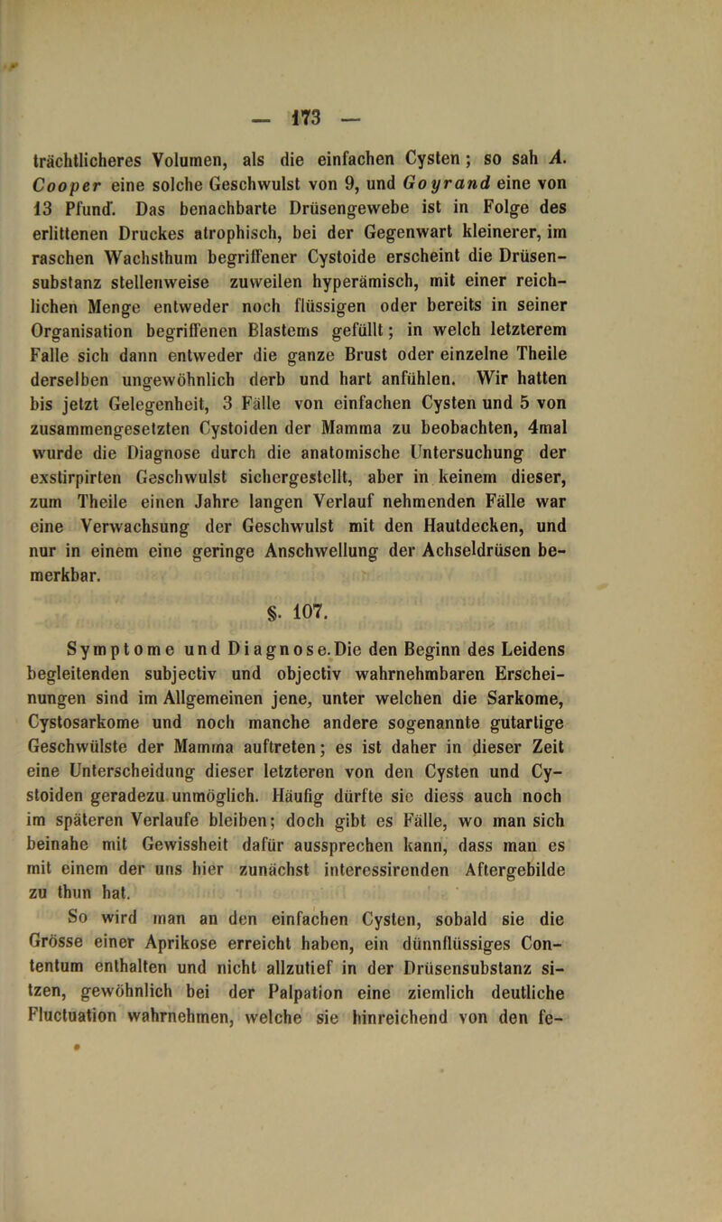 trächtlicheres Volumen, als die einfachen Cysten; so sah A. Cooper eine solche Geschwulst von 9, und Goyrand eine von 13 Pfund-. Das benachbarte Drüsengewebe ist in Folge des erlittenen Druckes atrophisch, bei der Gegenwart kleinerer, im raschen Wachsthum begriffener Cystoide erscheint die Drüsen- substanz stellenweise zuweilen hyperämisch, mit einer reich- lichen Menge entweder noch flüssigen oder bereits in seiner Organisation begriffenen Blastems gefüllt; in welch letzterem Falle sich dann entweder die ganze Brust oder einzelne Theile derselben ungewöhnlich derb und hart anfühlen. Wir hatten bis jetzt Gelegenheit, 3 Fälle von einfachen Cysten und 5 von zusammengesetzten Cystoiden der Mamma zu beobachten, 4mal wurde die Diagnose durch die anatomische Untersuchung der exstirpirten Geschwulst sichergestellt, aber in keinem dieser, zum Theile einen Jahre langen Verlauf nehmenden Fälle war eine Verwachsung der Geschwulst mit den Hautdecken, und nur in einem eine geringe Anschwellung der Achseldrüsen be- merkbar. §. 107. Symptome und Diagnose.Die den Beginn des Leidens begleitenden subjectiv und objectiv wahrnehmbaren Erschei- nungen sind im Allgemeinen jene, unter welchen die Sarkome, Cystosarkome und noch manche andere sogenannte gutartige Geschwülste der Mamma auftreten; es ist daher in dieser Zeit eine Unterscheidung dieser letzteren von den Cysten und Cy- stoiden geradezu unmöglich. Häufig dürfte sie diess auch noch im späteren Verlaufe bleiben; doch gibt es Fälle, wo man sich beinahe mit Gewissheit dafür aussprechen kann, dass man es mit einem der uns hier zunächst interessirenden Aftergebilde zu thun hat. So wird man an den einfachen Cysten, sobald sie die Grösse einer Aprikose erreicht haben, ein dünnflüssiges Con- tentum enthalten und nicht allzutief in der Drüsensubstanz si- tzen, gewöhnlich bei der Palpation eine ziemlich deutliche Fluctuation wahrnehmen, welche sie hinreichend von den fe- •