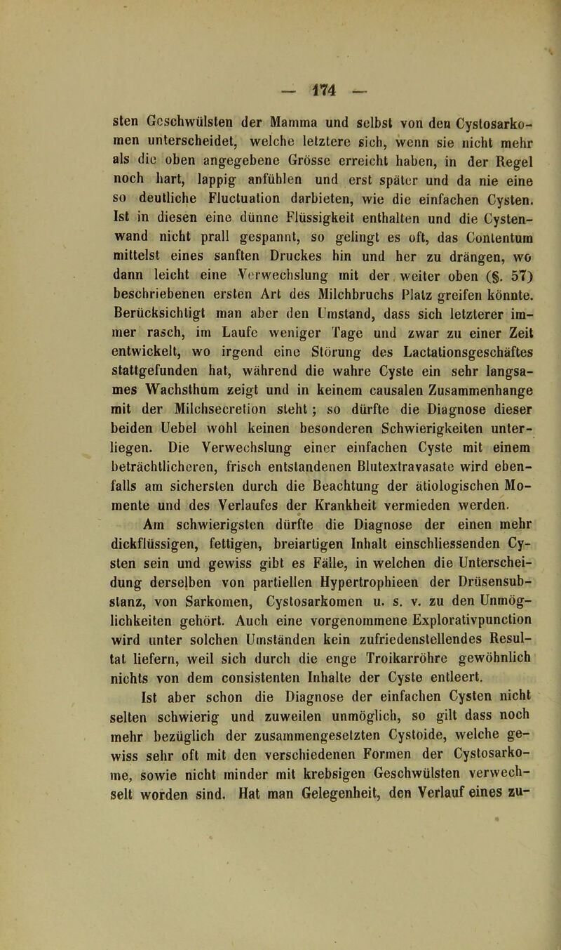 sten Geschwülsten der Mamma und selbst von den Cystosarko- men unterscheidet, welche letztere sich, wenn sie nicht mehr als die oben angegebene Grösse erreicht haben, in der Regel noch hart, lappig anfühlen und erst später und da nie eine so deutliche Fluctuation darbieten, wie die einfachen Cysten. Ist in diesen eine dünne Flüssigkeit enthalten und die Cysten- wand nicht prall gespannt, so gelingt es oft, das Conlentum mittelst eines sanften Druckes hin und her zu drängen, wo dann leicht eine Verwechslung mit der weiter oben (§. 57) beschriebenen ersten Art des Milchbruchs Platz greifen könnte. Berücksichtigt man aber den Umstand, dass sich letzterer im- mer rasch, im Laufe weniger Tage und zwar zu einer Zeit entwickelt, wo irgend eine Störung des Lactationsgeschäftes stattgefunden hat, während die wahre Cyste ein sehr langsa- mes Wachsthum zeigt und in keinem causalen Zusammenhänge mit der Milchsecrelion steht; so dürfte die Diagnose dieser beiden Uebel wohl keinen besonderen Schwierigkeiten unter- liegen. Die Verwechslung einer einfachen Cyste mit einem beträchtlicheren, frisch entstandenen Blutextravasate wird eben- falls am sichersten durch die Beachtung der ätiologischen Mo- mente und des Verlaufes der Krankheit vermieden werden. Am schwierigsten dürfte die Diagnose der einen mehr dickflüssigen, fettigen, breiartigen Inhalt einschliessenden Cy- sten sein und gewiss gibt es Fälle, in welchen die Unterschei- dung derselben von partiellen Hypertrophieen der Drüsensub- slanz, von Sarkomen, Cystosarkomen u. s. v. zu den Unmög- lichkeiten gehört. Auch eine vorgenommene Explorativpunction wird unter solchen Umständen kein zufriedenstellendes Resul- tat liefern, weil sich durch die enge Troikarröhre gewöhnlich nichts von dem consistenten Inhalte der Cyste entleert. Ist aber schon die Diagnose der einfachen Cysten nicht selten schwierig und zuweilen unmöglich, so gilt dass noch mehr bezüglich der zusammengesetzten Cystoide, welche ge- wiss sehr oft mit den verschiedenen Formen der Cystosarko- me, sowie nicht minder mit krebsigen Geschwülsten verwech- selt worden sind. Hat man Gelegenheit, den Verlauf eines zu-