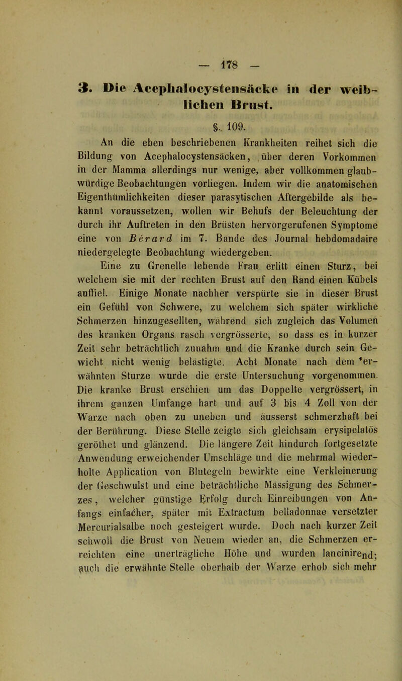 3. Die Aceplialocysiensiicke in der weib- lichen Brust. §, 109. An die eben beschriebenen Krankheiten reihet sich die Bildung von Acephalocystensäcken, über deren Vorkommen in der Mamma allerdings nur wenige, aber vollkommen glaub- würdige Beobachtungen vorliegen. Indem wir die anatomischen Eigentluimlichkeiten dieser parasytischen Aftergebilde als be- kannt voraussetzen, wollen wir Behufs der Beleuchtung der durch ihr Auftreten in den Brüsten hervorgerufenen Symptome eine von Berard im 7. Bande des Journal hebdomadaire niedergelegte Beobachtung wiedergeben. Eine zu Grenelle lebende Frau erlitt einen Sturz, bei welchem sie mit der rechten Brust auf den Rand einen Kübels aulfiel. Einige Monate nachher verspürte sie in dieser Brust ein Gefühl von Schwere, zu welchem sich später wirkliche Schmerzen hinzugesellten, während sich zugleich das Volumen des kranken Organs rasch vergrösserte, so dass es in kurzer Zeit sehr beträchtlich zunahm und die Kranke durch sein Ge- wicht nicht wenig belästigte. Acht Monate nach dem •er- wähnten Sturze wurde die erste Untersuchung vorgenommen. Die kranke Brust erschien um das Doppelte vergrössert, in ihrem ganzen Umfange hart und auf 3 bis 4 Zoll von der Warze nach oben zu uneben und äusserst schmerzhaft bei der Berührung. Diese Stelle zeigte sich gleichsam erysipelatös geröthet und glänzend. Die längere Zeit hindurch fortgesetzte Anwendung erweichender Umschläge und die mehrmal wieder- holte Application von Blutegeln bewirkte eine Verkleinerung der Geschwulst und eine beträchtliche Mässigung des Schmer- zes , welcher günstige Erfolg durch Einreibungen von An- fangs einfacher, später mit Extractum belladonnae versetzter Mercurialsalbe noch gesteigert wurde. Doch nach kurzer Zeit schwoll die Brust von Neuem wieder an, die Schmerzen er- reichten eine unerträgliche Höhe und wurden lanciniren(]; auch die erwähnte Stelle oberhalb der Warze erhob sic!» mehr