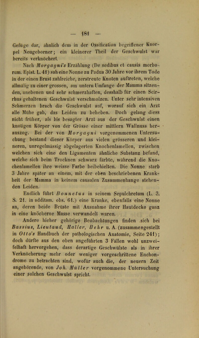 Gefüge dar, ähnlich dem in der Ossification begriffener Knor- pel Neugeborner; ein kleinerer Theil der Geschwulst war bereits verknöchert. Nach Morgagni’s Erzählung (De sedibus et causis morbo- rum. Epist. L. 41) sah eine Nonne zu Padua 30 Jahre vor ihrem Tode in der einen Brust zahlreiche, zerstreute Knoten auflreten, welche allmälig zu einer grossen, ain untern Umfange der Mamma sitzen- den, unebenen und sehr schmerzhaften, desshalb für einen Scir- rhus gehaltenen Geschwulst verschmolzen. Unter sehr intensiven Schmerzen brach die Geschwulst auf, worauf sich ein Arzt alle Mühe gab, das Leiden zu beheben. Doch gelang diess nicht früher, als bis besagter Arzt aus der Geschwulst einen knotigen Körper von der Grösse einer mittlern Wallnuss her- auszog. Bei der von Morgagni vorgenommenen Untersu- chung bestand dieser Körper aus vielen grösseren und klei- neren, unregelmässig abgelagerten Knochenlamellcn, zwischen welchen sich eine den Ligamenten ähnliche Substanz befand, welche sich beim Trocknen schwarz färbte, während die Kno- chenlamellen ihre weisse Farbe beibehielten. Die Nonne starb 3 Jahre später an einem, mit der eben beschriebenen Krank- heit der Mamma in keinem causalen Zusammenhänge stehen- den Leiden. Endlich führt Bonnetus in seinem Sepulchreturn (L. 3. S. 21. in additam. obs. 61.) eine Kranke, ebenfalls eine Nonne an, deren beide Brüste mit Ausnahme ihrer Hautdecke ganz in eine knöcherne Masse verwandelt waren. Andere hieher gehörige Beobachtungen finden sich bei Bassins, Lieutaud, Haller, Behr u. A. (zusammengestellt in Otto’s Handbuch der pathologischen Anatomie, Seite 241); doch dürfte aus den oben angeführten 3 Fällen wohl unzwei- felhaft hervorgehen, dass derartige Geschwülste als in ihrer Verknöcherung mehr oder weniger vorgeschrittene Enchon- drome zu betrachten sind, wofür auch die, der neuern Zeit angehörende, von Joh. Müller vorgenommene Untersuchung einer solchen Geschwulst spricht.