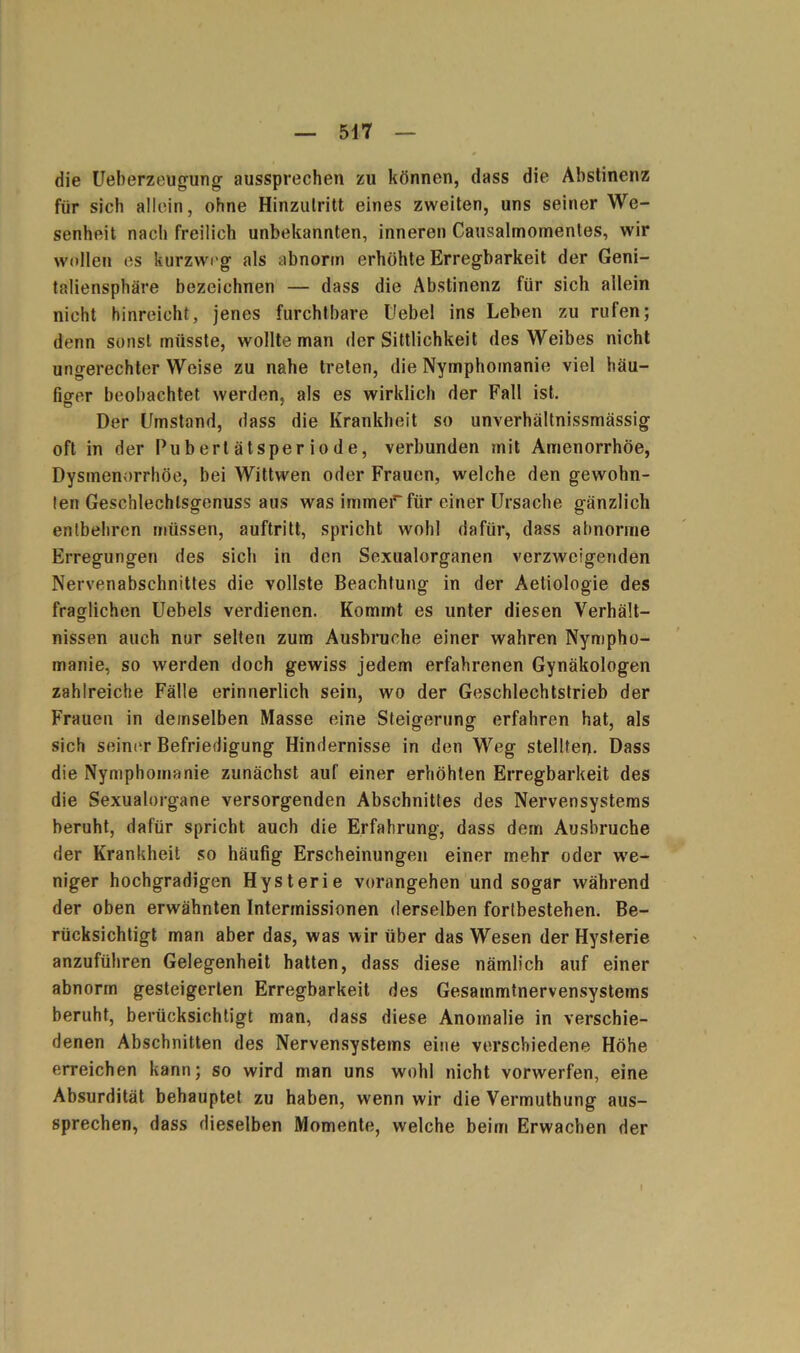 die Ueberzeugung aussprechen zu können, dass die Abstinenz für sich allein, ohne Hinzutritt eines zweiten, uns seiner We- senheit nach freilich unbekannten, inneren Causalmomenles, wir wollen es kurzweg als abnorm erhöhte Erregbarkeit der Geni- taliensphäre bezeichnen — dass die Abstinenz für sich allein nicht hinreicht, jenes furchtbare Hebel ins Leben zu rufen; denn sonst müsste, wollte man der Sittlichkeit des Weibes nicht ungerechter Weise zu nahe treten, die Nymphomanie viel häu- fio-er beobachtet werden, als es wirklich der Fall ist. Der Umstand, dass die Krankheit so unverhältnissmässig oft in der Pubertätsperiode, verbunden mit Amenorrhoe, Dysmenorrhöe, bei Wittvven oder Frauen, welche den gewohn- ten Geschlechlsgenuss aus was immer für einer Ursache gänzlich entbehren müssen, auftritt, spricht wohl dafür, dass abnorme Erregungen des sich in den Sexualorganen verzweigenden Nervenabschnittes die vollste Beachtung in der Aetiologie des fraglichen Uebels verdienen. Kommt es unter diesen Verhält- nissen auch nur selten zum Ausbruche einer wahren Nympho- manie, so werden doch gewiss jedem erfahrenen Gynäkologen zahlreiche Fälle erinnerlich sein, wo der Geschlechtstrieb der Frauen in demselben Masse eine Steigerung- erfahren hat, als sich seiner Befriedigung Hindernisse in den Weg stellten. Dass die Nymphomanie zunächst auf einer erhöhten Erregbarkeit des die Sexualorgane versorgenden Abschnittes des Nervensystems beruht, dafür spricht auch die Erfahrung, dass dem Ausbruche der Krankheit so häufig Erscheinungen einer mehr oder we- niger hochgradigen Hysterie vorangehen und sogar während der oben erwähnten Intermissionen derselben fortbestehen. Be- rücksichtigt man aber das, was wir über das Wesen der Hysterie anzuführen Gelegenheit hatten, dass diese nämlich auf einer abnorm gesteigerten Erregbarkeit des Gesammtnervensystems beruht, berücksichtigt man, dass diese Anomalie in verschie- denen Abschnitten des Nervensystems eine verschiedene Höhe erreichen kann; so wird man uns wohl nicht vorwerfen, eine Absurdität behauptet zu haben, wenn wir die Vermuthung aus- sprechen, dass dieselben Momente, welche beim Erwachen der I