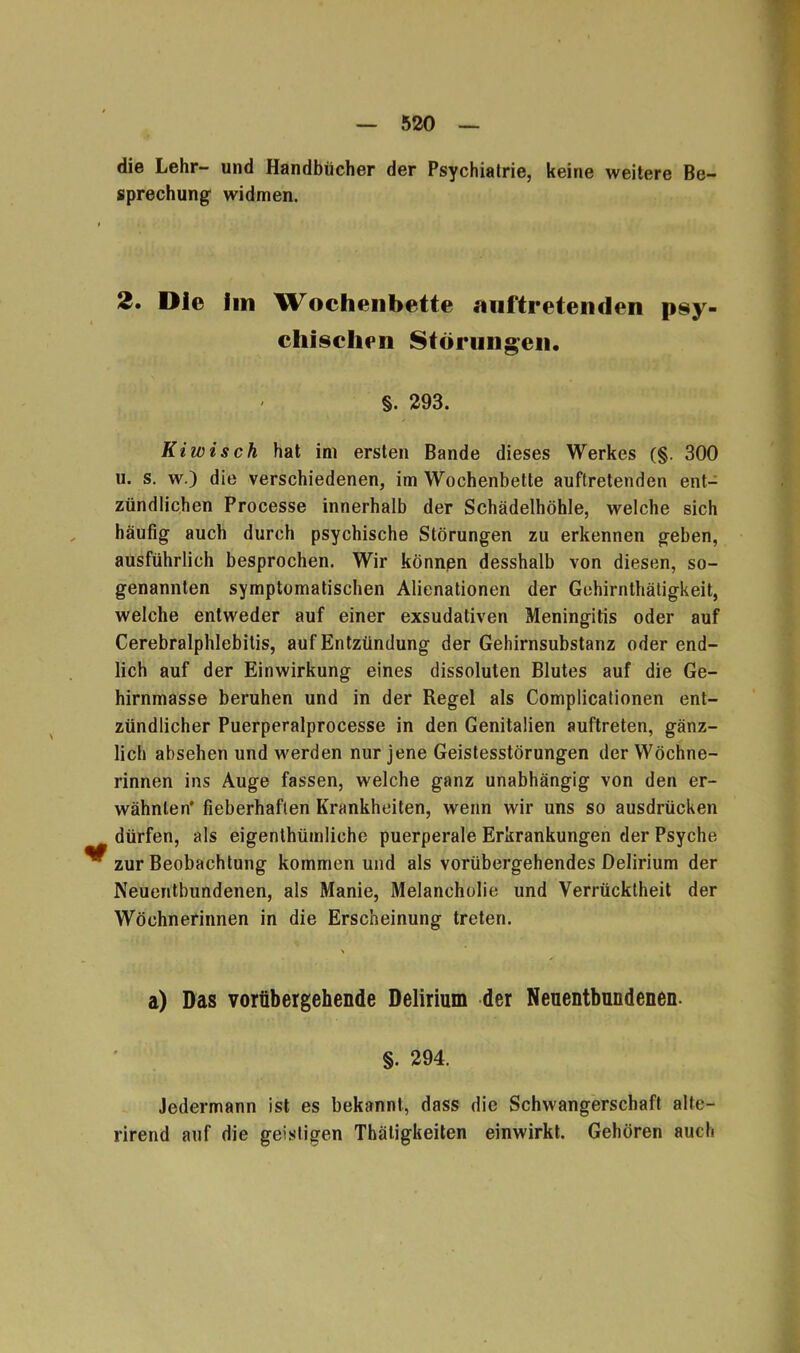 die Lehr- und Handbücher der Psychiatrie, keine weitere Be- sprechung widmen. 2. Die im Wochenbette «mftreteiiden psy- chischen Störungen. §. 293. Kiwi sch hat im ersten Bande dieses Werkes (§. 300 u. s. w.) die verschiedenen, im Wochenbette auftretenden ent- zündlichen Processe innerhalb der Schädelhöhle, welche sich häufig auch durch psychische Störungen zu erkennen geben, ausführlich besprochen. Wir können desshalb von diesen, so- genannten symptomatischen Alienationen der Gehirnthätigkeit, welche entweder auf einer exsudativen Meningitis oder auf Cerebralphlebitis, auf Entzündung der Gehirnsubstanz oder end- lich auf der Einwirkung eines dissoluten Blutes auf die Ge- hirnmasse beruhen und in der Regel als Complicationen ent- zündlicher Puerperalprocesse in den Genitalien auftreten, gänz- lich absehen und werden nur jene Geistesstörungen der Wöchne- rinnen ins Auge fassen, welche ganz unabhängig von den er- wähnten* fieberhaften Krankheiten, wenn wir uns so ausdrücken dürfen, als eigenthümliche puerperale Erkrankungen der Psyche ^ zur Beobachtung kommen und als vorübergehendes Delirium der Neuentbundenen, als Manie, Melancholie und Verrücktheit der Wöchnerinnen in die Erscheinung treten. a) Das vorübergehende Delirium der Neuentbundenen. §. 294. Jedermann ist es bekannt, dass die Schwangerschaft alte- rirend auf die geistigen Thäligkeiten einwirkt. Gehören auch