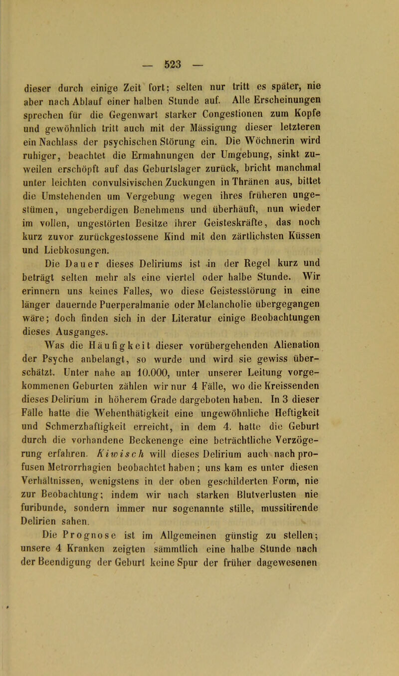 dieser durch einige Zeit fort; selten nur tritt es später, nie aber nach Ablauf einer halben Stunde auf. Alle Erscheinungen sprechen für die Gegenwart starker Congestionen zum Kopfe und gewöhnlich tritt auch mit der Mässigung dieser letzteren ein Nachlass der psychischen Störung ein. Die Wöchnerin wird ruhiger, beachtet die Ermahnungen der Umgebung, sinkt zu- weilen erschöpft auf das Geburtslager zurück, bricht manchmal unter leichten convulsivischen Zuckungen in Thränen aus, bittet die Umstehenden um Vergebung wegen ihres früheren unge- stümen, ungeberdigen Benehmens und überhäuft, nun wieder im vollen, ungestörten Besitze ihrer Geisteskräfte, das noch kurz zuvor zurückgestossene Kind mit den zärtlichsten Küssen und Liebkosungen. Die Dauer dieses Deliriums ist -in der Regel kurz und beträgt selten mehr als eine viertel oder halbe Stunde. Wir erinnern uns keines Falles, wo diese Geistesstörung in eine länger dauernde Puerperalmanie oder Melancholie übergegangen wäre; doch finden sich in der Literatur einige Beobachtungen dieses Ausganges. Was die Häufigkeit dieser vorübergehenden Alienation der Psyche anbelangt, so wurde und wird sie gewiss über- schätzt. Unter nahe an 10.000, unter unserer Leitung vorge- kommenen Geburten zählen wir nur 4 Fälle, wo die Kreissenden dieses Delirium in höherem Grade dargeboten haben. In 3 dieser Fälle hatte die Wehenthätigkeit eine ungewöhnliche Heftigkeit und Schmerzhaftigkeit erreicht, in dem 4. hatte die Geburt durch die vorhandene Beckenenge eine beträchtliche Verzöge- rung erfahren. Kiwis ch will dieses Delirium auch nach pro- fusen Metrorrhagien beobachtet haben; uns kam es unter diesen Verhältnissen, wenigstens in der oben geschilderten Form, nie zur Beobachtung; indem wir nach starken Blutverlusten nie furibunde, sondern immer nur sogenannte stille, mussitirende Delirien sahen. Die Prognose ist im Allgemeinen günstig zu stellen; unsere 4 Kranken zeigten sämmtlich eine halbe Stunde nach der Beendigung der Geburt keine Spur der früher dagewesenen