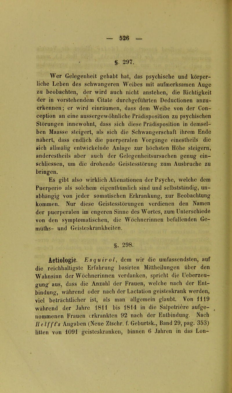 §. 297. I Wer Gelegenheit gehabt hat, das psychische und körper- liche Leben des schwangeren Weibes mit aufmerksamen Auge zu beobachten, der wird auch nicht anstehen, die Richtigkeit der in vorstehendem Citate durchgeführten Deduclionen anzu- erkennen; er wird einräumen, dass dem Weibe von der Con- ception an eine aussergewöhnliche Prädisposition zu psychischen Störungen innewohnt, dass sich diese Prädisposition in demsel- ben Maasse steigert, als sich die Schwangerschaft ihrem Ende nähert, dass endlich die puerperalen Vorgänge einestheils die sich allmälig entwickelnde Anlage zur höchsten Höhe steigern, anderestheils aber auch der Gelegenheitsursachen genug ein- schliessen, um die drohende Geistesstörung zum Ausbruche zu bringen. Es gibt also wirklich Alienationen der Psyche, welche dem Puerperio als solchem eigentümlich sind und selbstständig, un- abhängig von jeder somatischen Erkrankung, zur Beobachtung kommen. Nur diese Geistesstörungen verdienen den Namen der puerperalen im engeren Sinne des Wortes, zum Unterschiede von den symptomatischen, die Wöchnerinnen befallenden Ge- müts- und Geisteskrankheiten. §. 298. Aetiologie. Esquirol, dem wir die umfassendsten, auf die reichhaltigste Erfahrung basirten Mittheilungen über den Wahnsinn der Wöchnerinnen verdanken, spricht die Ueberzeu-? gung aus, dass die Anzahl der Frauen, welche nach der Ent- bindung, während oder nach der Lactation geisteskrank werden, viel beträchtlicher ist, als man allgemein glaubt. Von 1119 während der Jahre 1811 bis 1814 in die Salpetrige aufge- 4 nommenen Frauen erkrankten 92 nach der Entbindung. Nach Helfft's Angaben (Neue Ztschr. f. Geburtsk., Band 29, pag. 353) litten von 1091 geisteskranken, binnen 6 Jahren in das Lon-