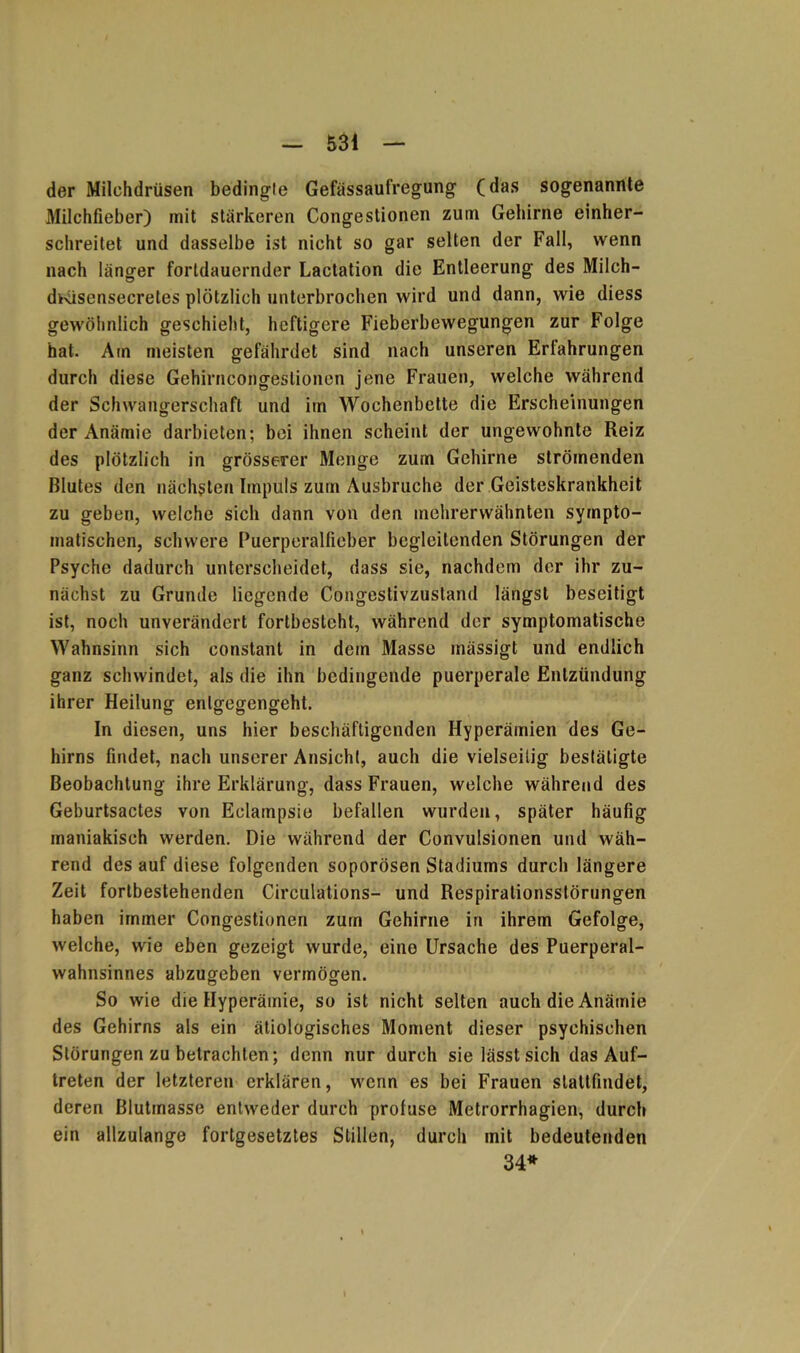 der Milchdrüsen bedingte Gefässaufregung (das sogenannte Milchfieber) mit stärkeren Congestionen zum Gehirne einher- schreitet und dasselbe ist nicht so gar selten der Fall, wenn nach länger fortdauernder Lactation die Entleerung des Milch- dKisensecretes plötzlich unterbrochen wird und dann, wie diess gewöhnlich geschieht, heftigere Fieberbewegungen zur Folge hat. Am meisten gefährdet sind nach unseren Erfahrungen durch diese Gehirncongeslionen jene Frauen, welche während der Schwangerschaft und im Wochenbette die Erscheinungen der Anämie darbieten; bei ihnen scheint der ungewohnte Reiz des plötzlich in grösserer Monge zum Gehirne strömenden Blutes den nächsten Impuls zum Ausbruche der Geisteskrankheit zu geben, welche sich dann von den mehrerwähnten sympto- matischen, schwere Puerperalfieber begleitenden Störungen der Psyche dadurch unterscheidet, dass sie, nachdem der ihr zu- nächst zu Grunde liegende Congestivzustand längst beseitigt ist, noch unverändert fortbesteht, während der symptomatische Wahnsinn sich constant in dem Masse mässigt und endlich ganz schwindet, als die ihn bedingende puerperale Entzündung ihrer Heilung enlgegengeht. In diesen, uns hier beschäftigenden Hyperämien des Ge- hirns findet, nach unserer Ansicht, auch die vielseitig bestätigte Beobachtung ihre Erklärung, dass Frauen, welche während des Geburtsactes von Eclainpsie befallen wurden, später häufig maniakisch werden. Die während der Convulsionen und wäh- rend des auf diese folgenden soporösen Stadiums durch längere Zeit fortbestehenden Cireulations- und Respirationsstörungen haben immer Congestionen zum Gehirne irt ihrem Gefolge, welche, wie eben gezeigt wurde, eine Ursache des Puerperal- wahnsinnes abzugeben vermögen. So wie die Hyperämie, so ist nicht selten auch die Anämie des Gehirns als ein ätiologisches Moment dieser psychischen Störungen zu betrachten; denn nur durch sie lässt sich das Auf- treten der letzteren erklären, wenn es bei Frauen slattfindet, deren Blutmasse entweder durch profuse Metrorrhagien, durch ein allzulange fortgesetztes Stillen, durch mit bedeutenden 34»