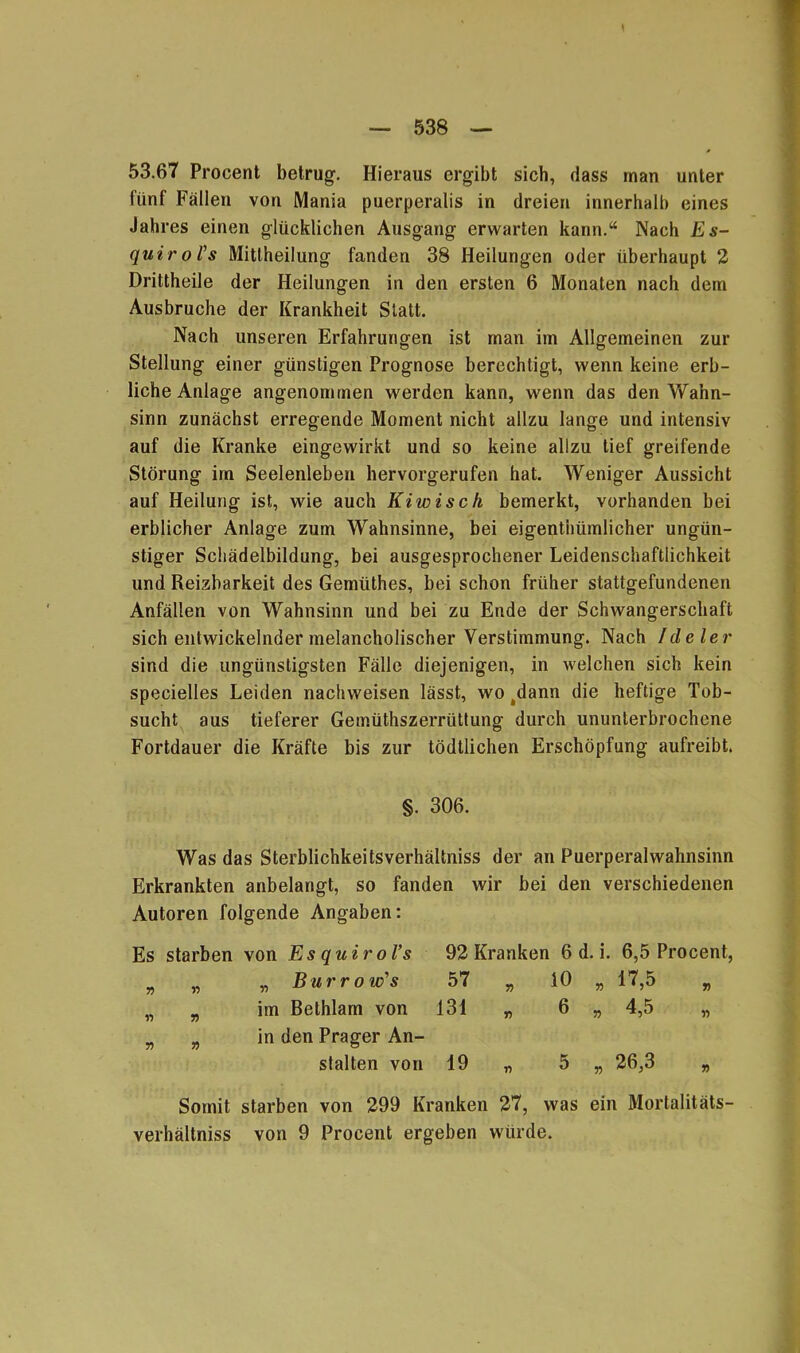 53.67 Procent betrug. Hieraus ergibt sich, dass man unter fünf Fällen von Mania puerperalis in dreien innerhalb eines Jahres einen glücklichen Ausgang erwarten kann.“ Nach Es- quirol's Mitteilung fanden 38 Heilungen oder überhaupt 2 Drittheile der Heilungen in den ersten 6 Monaten nach dem Ausbruche der Krankheit Statt. Nach unseren Erfahrungen ist man im Allgemeinen zur Stellung einer günstigen Prognose berechtigt, wenn keine erb- liche Anlage angenommen werden kann, wenn das den Wahn- sinn zunächst erregende Moment nicht allzu lange und intensiv auf die Kranke eingewirkt und so keine allzu tief greifende Störung im Seelenleben hervorgerufen hat. Weniger Aussicht auf Heilung ist, wie auch Kiwisch bemerkt, vorhanden bei erblicher Anlage zum Wahnsinne, bei eigentümlicher ungün- stiger Schädelbildung, bei ausgesprochener Leidenschaftlichkeit und Reizbarkeit des Gemütes, bei schon früher stattgefundenen Anfällen von Wahnsinn und bei zu Ende der Schwangerschaft sich entwickelnder melancholischer Verstimmung. Nach Ideler sind die ungünstigsten Fälle diejenigen, in welchen sich kein specielles Leiden nachweisen lässt, wo 4dann die heftige Tob- sucht aus tieferer Gemüthszerrüttung durch ununterbrochene Fortdauer die Kräfte bis zur tödtlichen Erschöpfung aufreibt. §. 306. Was das Sterblichkeitsverhältniss der an Puerperalwahnsinn Erkrankten anbelangt, so fanden wir bei den verschiedenen Autoren folgende Angaben: Es starben von Es quiroVs 92 Kranken 6 d. i. 6,5 Procent, n Yi „ Burro w's 57 „ io „ 17,5 „ » n im Bethlam von 131 „ 6 » 4.5 „ 51 r> in den Prager An- stalten von 19 „ 5 „ 26,3 Somit starben von 299 Kranken 27, was ein Morlalitäts- verhältniss von 9 Procent ergeben würde.