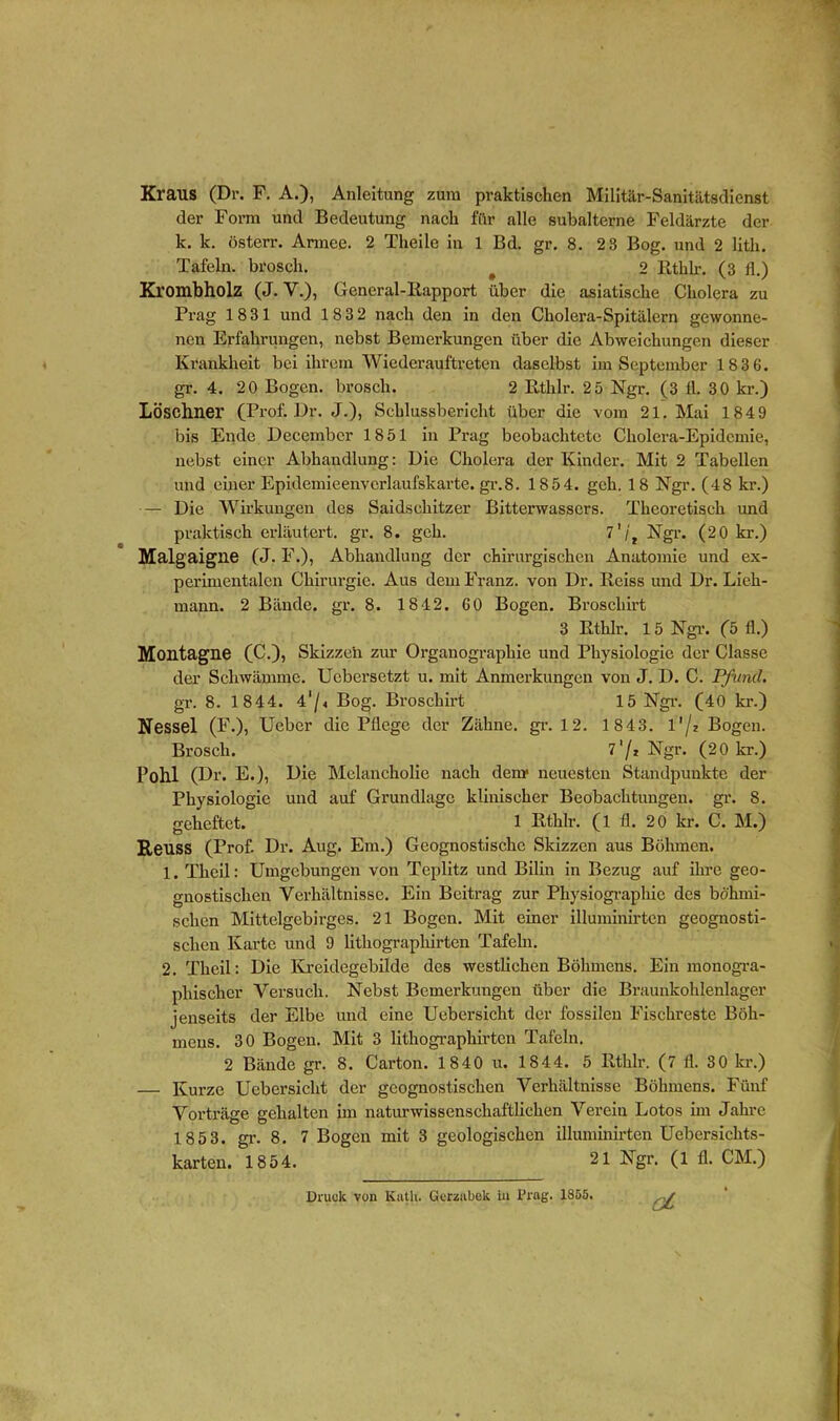 Kraus (Dr. F. A.), Anleitung zum praktischen Militär-Sanitätsdienst der Form und Bedeutung nach für alle subalterne Feldärzte der k. k. österr. Armee. 2 Theile in 1 Bd. gr. 8. 2 3 Bog. und 2 litli. Tafeln, brosch. # 2 Rthlr. (3 11.) Krombholz (J. V.), General-Bapport über die asiatische Cholera zu Prag 1831 und 18 3 2 nach den in den Cholera-Spitälern gewonne- nen Erfahrungen, nebst Bemerkungen über die Abweichungen dieser Krankheit bei ihrem Wiederauftreten daselbst im September 183 6. gr. 4. 20 Bogen, brosch. 2 Rthlr. 25 Ngr. (3 fl. 30 kr.) Löschner (Prof. Dr. J.), Schlussbericht über die vom 21. Mai 184 9 bis Ende Decembcr 1851 in Prag beobachtete Cholera-Epidemie, nebst einer Abhandlung: Die Cholera der Kinder. Mit 2 Tabellen und einer Epidemieenvcrlaufskarte. gr.8. 1854. geh. 18 Ngr. (48 kr.) — Die Wirkungen des Saidschitzer Bitterwassers. Theoretisch und praktisch erläutert, gr. 8. geh. 7Ngr. (20 kr.) Malgaigne (J. F.), Abhandlung der chirurgischen Anatomie und ex- perimentalen Chirurgie. Aus dem Franz, von Dr. Reiss und Dr. Diek- mann. 2 Bände, gr. 8. 18 42. 60 Bogen. Brosckirt 3 Rthlr. 1 5 Ngr. (5 fl.) Montagne (C.), Skizzen zur Organograpkie und Physiologie der Classe der Schwämme. Ucbersetzt u. mit Anmerkungen von J. D. C. Pfund. gr. 8. 1844. 41/4 Bog. Brosckirt 15 Ngr. (40 kr.) Nessel (F.), Ucbcr die Pflege der Zähne, gr. 12. 1843. l'/2 Bogen. Brosch. 7'/» Ngr. (20 kr.) Pohl (Dr. E.), Die Melancholie nach denr neuesten Standpunkte der Physiologie und auf Grundlage klinischer Beobachtungen, gr. 8. geheftet. 1 Rthlr. (l fl. 20 kr. C. M.) Reuss (Prof. Dr. Aug. Ein.) Geognostiscke Skizzen aus Böhmen. 1. Tkcil: Umgebungen von Tcplitz und Bilin in Bezug auf ihre geo- gnostiseken Verhältnisse. Ein Beitrag zur Physiographic des böhmi- schen Mittelgebirges. 21 Bogen. Mit einer illuminirten geognosti- sclien Karte und 9 litliographirten Tafeln. 2. Tkcil: Die Kreidegebilde des westlichen Böhmens. Ein monogra- phischer Versuch. Nebst Bemerkungen über die Braunkohlenlager jenseits der Elbe und eine Uebersicht der fossilen Fischreste Böh- mens. 30 Bogen. Mit 3 lithographirten Tafeln. 2 Bände gr. 8. Carton. 1840 u. 1844. 5 Rthlr. (7 fl. 30 kr.) — Kurze Uebersicht der geognostischen Verhältnisse Böhmens. Fünf Vorträge gehalten im naturwissenschaftlichen Verein Lotos im Jahre 185 3. gi’- 8. 7 Bogen mit 3 geologischen illuminirten Uebersickts- karten. 1854. 21 Ngr. (1 fl. CM.) oC Druck von Katli. Gcrzabck in Prag. 1855.