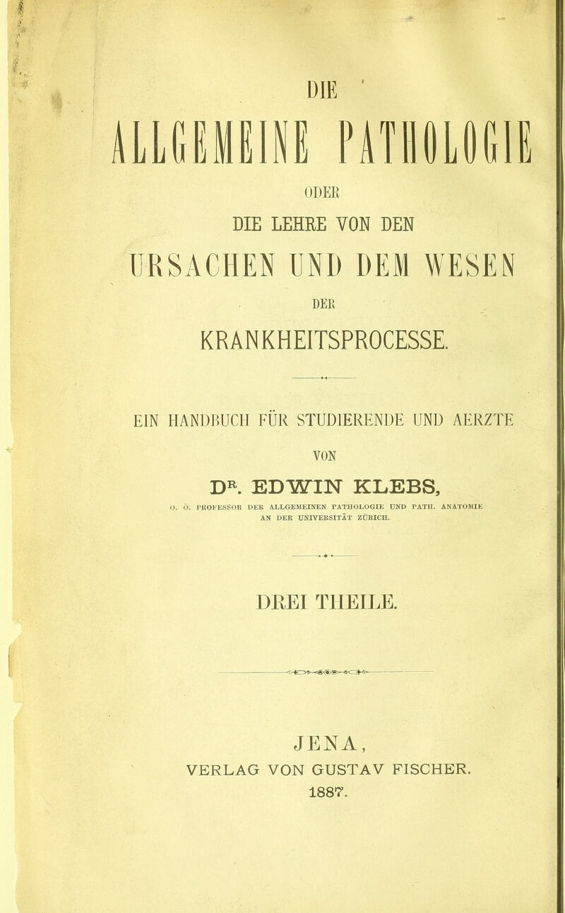 ALLGEMEINE PATHOLOGIE ODER DIE LEHRE VON DEN URSACHEN UND DEM WESEN DER KR AN KHEITSPROCESSE. EIN HANDBUCH FÜR STUDIERENDE UND AERZTE VON DR. EDWIN KLEBS, O. Ö. PROFESSOR DER ALLGEMEINEN PATHOLOGIE UND PATII. ANATOMIE AN DER UNIVERSITÄT ZÜRICH. DREI T1IE ILE. JENA, VERLAG VON GUSTAV FISCHER. 1887.