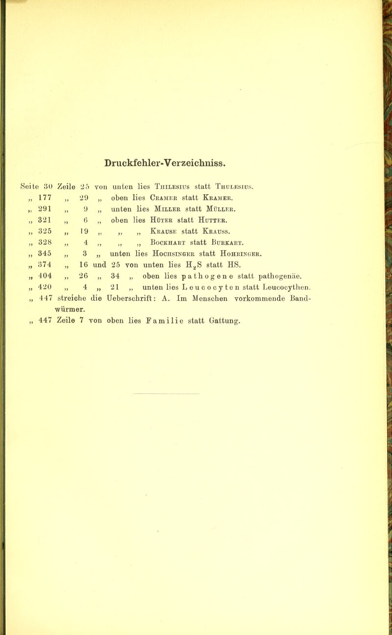 Druckfehler-Verzeichniss Seite 30 „ 177 „ 291 „ 321 „ 325 „ 328 ,, 345 ,, 374 „ 404 „ 420 „ 447 Zeile 25 von unten lies Thilesius statt Thulesiüs. ,, 29 „ oben lies Gramer statt Kbamek. „ 9 „ unten lies Millek statt Müllek. „ 6 „ oben lies Hütek statt Hutter. „ 19 „ ,, „ Krause statt Krauss. „ 4 „ ,, „ Bockhart statt Burkart. „ 3 „ unten lies Hochsinger statt Hohringer. „ 16 und 25 von unten lies H^S statt HS. „ 26 „ 34 „ oben lies pathogene statt patliogenäe. „ 4 „ 21 „ unten lies Leucocyten statt Leueocythen streiche die Ueberschrift: A. Im Menschen vorkommende Band würmer.