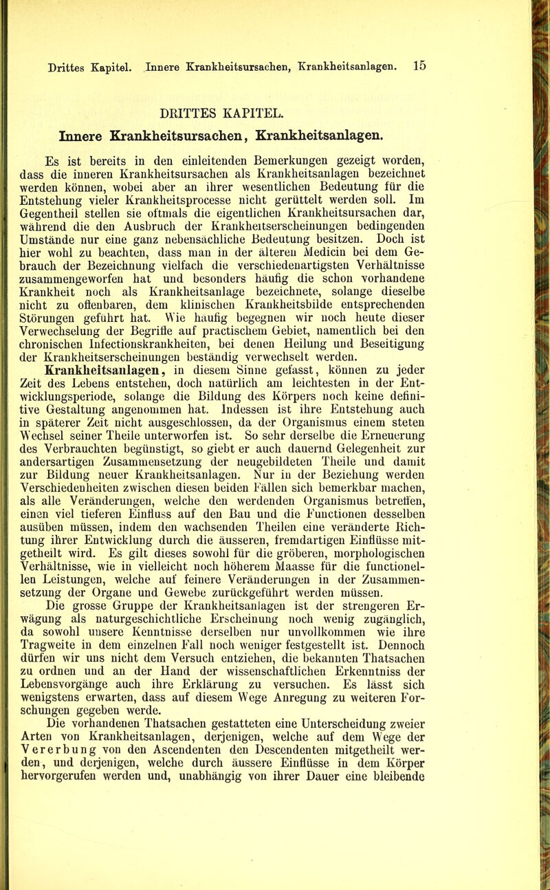 DRITTES KAPITEL. Innere Krankheitsursachen, Krankheitsanlagen. Es ist bereits in den einleitenden Bemerkungen gezeigt worden, dass die inneren Krankheitsursachen als Krankheitsanlagen bezeichnet werden können, wobei aber an ihrer wesentlichen Bedeutung für die Entstehung vieler Krankheitsprocesse nicht gerüttelt werden soll. Im Gegentheil stellen sie oftmals die eigentlichen Krankheitsursachen dar, während die den Ausbruch der Krankheitserscheinungen bedingenden Umstände nur eine ganz nebensächliche Bedeutung besitzen. Doch ist hier wohl zu beachten, dass man in der älteren Medicin bei dem Ge- brauch der Bezeichnung vielfach die verschiedenartigsten Verhältnisse zusammengeworfen hat und besonders häufig die schon vorhandene Krankheit noch als Krankheitsanlage bezeichnete, solange dieselbe nicht zu offenbaren, dem klinischen Krankheitsbilde entsprechenden Störungen geführt hat. Wie häufig begegnen wir noch heute dieser Verwechselung der Begriffe auf practischem Gebiet, namentlich bei den chronischen Infectionskraukheiten, bei denen Heilung und Beseitigung der Krankheitserscheinungen beständig verwechselt werden. Kranklieitsanlagen, in diesem Sinne gefasst, können zu jeder Zeit des Lebens entstehen, doch natürlich am leichtesten in der Ent- wicklungsperiode, solange die Bildung des Körpers noch keine defini- tive Gestaltung angenommen hat. Indessen ist ihre Entstehung auch in späterer Zeit nicht ausgeschlossen, da der Organismus einem steten Wechsel seiner Theile unterworfen ist. So sehr derselbe die Erneuerung des Verbrauchten begünstigt, so giebt er auch dauernd Gelegenheit zur andersartigen Zusammensetzung der neugebildeten Theile und damit zur Bildung neuer Krankheitsanlagen. Nur in der Beziehung werden Verschiedenheiten zwischen diesen beiden Fällen sich bemerkbar machen, als alle Veränderungen, welche den werdenden Organismus betreffen, einen viel tieferen Einfluss auf den Bau und die Functionen desselben ausüben müssen, indem den wachsenden Theilen eine veränderte Rich- tung ihrer Entwicklung durch die äusseren, fremdartigen Einflüsse mit- getheilt wird. Es gilt dieses sowohl für die gröberen, morphologischen Verhältnisse, wie in vielleicht noch höherem Maasse für die functionel- len Leistungen, welche auf feinere Veränderungen in der Zusammen- setzung der Organe und Gewebe zurückgeführt werden müssen. Die grosse Gruppe der Krankheitsanlagen ist der strengeren Er- wägung als naturgeschichtliche Erscheinung noch wenig zugänglich, da sowohl unsere Kenntnisse derselben nur unvollkommen wie ihre Tragweite in dem einzelnen Fall noch weniger festgestellt ist. Dennoch dürfen wir uns nicht dem Versuch entziehen, die bekannten Thatsachen zu ordnen uud an der Hand der wissenschaftlichen Erkenntniss der Lebensvorgänge auch ihre Erklärung zu versuchen. Es lässt sich wenigstens erwarten, dass auf diesem Wege Anregung zu weiteren For- schungen gegeben werde. Die vorhandenen Thatsachen gestatteten eine Unterscheidung zweier Arten von Krankheitsanlagen, derjenigen, welche auf dem Wege der Vererbung von den Ascendenten den Descendenten mitgetheilt wer- den, und derjenigen, welche durch äussere Einflüsse in dem Körper hervorgerufen werden und, unabhängig von ihrer Dauer eine bleibende