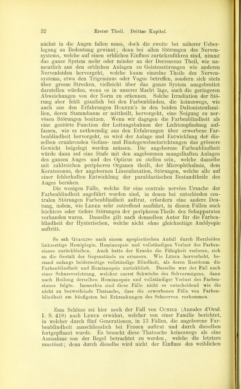 nächst in die Augen fallen muss, doch die zweite bei näherer Ueber- legung an Bedeutung gewinnt; denn bei allen Störungen des Nerven- systems, welche auf einen erblichen Einfluss zurückzuführen sind, nimmt das ganze System mehr oder minder an der Decrescenz Theil, wie na- mentlich aus den erblichen Anlagen zu Geistesstörungen wie anderen Nervenleiden hervorgeht, welche kaum einzelne Theile des Nerven- systems, etwa den Trigeminus oder Vagus betreffen, sondern sich stets über grosse Strecken, vielleicht über das ganze System ausgebreitet darstellen würden, wenn es in unserer Macht läge, auch die geringeren Abweichungen von der Norm zu erkennen. Solche Irradiation der Stö- rung aber fehlt gänzlich bei deu Farbenblinden, die keineswegs, wie auch aus den Erfahrungen Horner’s in den beiden Daltonistenfami- lien, deren Stammbaum er mittheilt, hervorgeht, eine Neigung zu ner- vösen Störungen besitzen. Wenn wir dagegen die Farbenblindheit als eine gestörte Function der Leitungsbahnen der Lichtempfindung auf- fassen, wie es nothwendig aus den Erfahrungen über erworbene Far- benbliudheit hervorgeht, so wird der Anlage und Entwicklung der die- selben ernährenden Gefäss- und Bindegewebseinrichtungen das grössere Gewicht beigelegt werden müssen. Die angeborene Farbenblindheit würde dann auf eine Stufe mit den angeborenen mangelhaften Anlagen des ganzen Auges und des Opticus zu stellen sein, welche dasselbe mit zahlreichen peripheren Organen theilt, der Microphthalmie, dem Keratoconus, der angebornen Linsenluxation, Störungen, welche alle auf einer fehlerhaften Entwicklung der parablastischen Bestandtheile des Auges beruhen. Die wenigen Fälle, welche für eine centrale nervöse Ursache der Farbenblindheit angeführt worden sind, in denen bei entschieden cen- tralen Störungen Farbenblindheit auftrat, erfordern eine andere Deu- tung, indem, wie Leber sehr zutreffend ausführt, in diesen Fällen auch leichtere oder tiefere Störungen der peripheren Theile des Sehapparates vorhanden waren. Dasselbe gilt nach demselben Autor für die Farben- blindheit der Hysterischen, welche nicht ohne gleichzeitige Amblyopie auftritt. So sah Qjjaglino nach einem apoplectischen Anfall durch Herzleiden linksseitige Hemiplegie, Hemianopsie und vollständigen Verlust des Farben- sinnes Zurückbleiben. Auch hatte der Kranke die Fähigkeit verloren, sich an die Gestalt der Gegenstände zu erinnern. Wie Lebee hervorhebt, be- stand anfangs beiderseitige vollständige Blindheit, als deren Residuum die Farbenblindheit und Hemianopsie zurückblieb. Dasselbe war der Fall nach einer Schussverletzung, welcher zuerst Schwäche des Sehvermögens, dann nach Heilung derselben Hemianopsie und vollständiger Verlust des Farben- sinnes folgte. Immerhin sind diese Fälle nicht so entscheidend wie die nicht zu bezweifelnde Thatsache, dass die erworbenen Fälle von Farben- blindheit am häufigsten bei Erkrankungen des Sehnerven Vorkommen. Zum Schluss sei hier noch der Fall von Cunier (Annales d’Ocul. I. S. 418) nach Leber erwähnt, welcher von einer Familie berichtet, in welcher durch fünf Generationen, in 13 Fällen, die angeborene Far- benblindheit ausschliesslich bei Frauen auftrat und durch dieselben fortgepflanzt wurde. Es braucht diese Thatsache keineswegs als eine Ausnahme von der Regel betrachtet zu werden, welche die letztere umstösst; denn durch dieselbe wird nicht der Einfluss des weiblichen