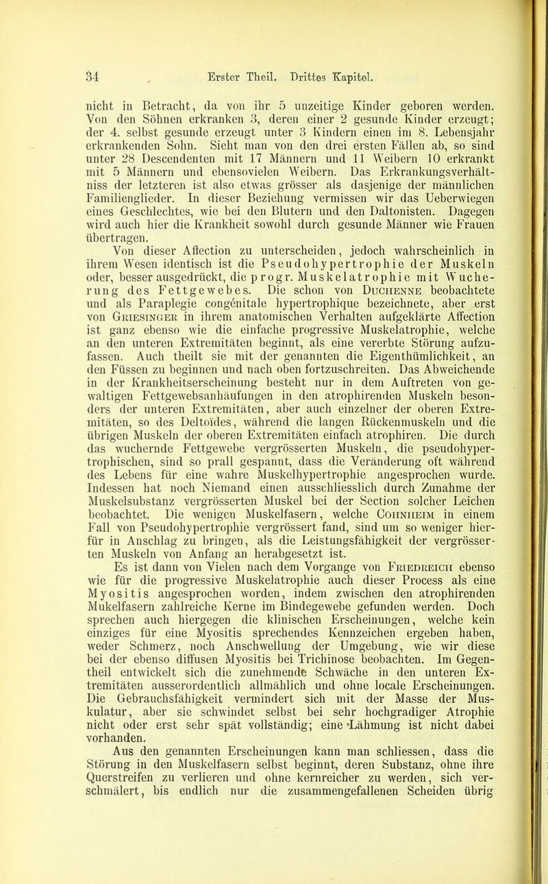 nicht in Betracht, da von ihr 5 unzeitige Kinder geboren werden. Von den Söhnen erkranken 3, deren einer 2 gesunde Kinder erzeugt; der 4. selbst gesunde erzeugt unter 3 Kindern einen im 8. Lebensjahr erkrankenden Sohn. Sieht man von den drei ersten Fällen ab, so sind unter 28 Descendenten mit 17 Männern und 11 Weibern 10 erkrankt mit 5 Männern und ebensovielen Weibern. Das Erkrankungsverhält- niss der letzteren ist also etwas grösser als dasjenige der männlichen Familienglieder. In dieser Beziehung vermissen wir das Ueberwiegen eines Geschlechtes, wie bei den Blutern und den Daltonisten. Dagegen wird auch hier die Krankheit sowohl durch gesunde Männer wie Frauen übertragen. Von dieser Ahection zu unterscheiden, jedoch wahrscheinlich in ihrem Wesen identisch ist die Pseudohypertrophie der Muskeln oder, besser ausgedrückt, die p rogr. Muskelatrophie mit Wuche- rung des Fettgewebes. Die schon von Duchenne beobachtete und als Paraplegie congönitale hypertrophique bezeichnete, aber erst von Griesinger in ihrem anatomischen Verhalten aufgeklärte Affection ist ganz ebenso wie die einfache progressive Muskelatrophie, welche an den unteren Extremitäten beginnt, als eine vererbte Störung aufzu- fassen. Auch theilt sie mit der genannten die Eigenthümlichkeit, an den Füssen zu beginnen und nach oben fortzuschreiten. Das Abweichende in der Krankheitserscheinung besteht nur in dem Auftreten von ge- waltigen Fettgewebsanhäufungen in den atrophirenden Muskeln beson- ders der unteren Extremitäten, aber auch einzelner der oberen Extre- mitäten, so des Deltoides, während die langen Rückenmuskeln und die übrigen Muskeln der oberen Extremitäten einfach atrophiren. Die durch das wuchernde Fettgewebe vergrösserten Muskeln, die pseudohyper- trophischen, sind so prall gespannt, dass die Veränderung oft während des Lebens für eine wahre Muskelhypertrophie angesprochen wurde. Indessen hat noch Niemand einen ausschliesslich durch Zunahme der Muskelsubstanz vergrösserten Muskel bei der Section solcher Leichen beobachtet. Die wenigen Muskelfasern, welche Cohniieim in einem Fall von Pseudohypertrophie vergrössert fand, sind um so weniger hier- für in Anschlag zu bringen, als die Leistungsfähigkeit der vergrösser- ten Muskeln von Anfang an herabgesetzt ist. Es ist dann von Vielen nach dem Vorgänge von Feiedeeicii ebenso wie für die progressive Muskelatrophie auch dieser Process als eine Myositis angesprochen worden, indem zwischen den atrophirenden Mukeifasern zahlreiche Kerne im Bindegewebe gefunden werden. Doch sprechen auch hiergegen die klinischen Erscheinungen, welche kein einziges für eine Myositis sprechendes Kennzeichen ergeben haben, weder Schmerz, noch Anschwellung der Umgebung, wie wir diese bei der ebenso diffusen Myositis bei Trichinose beobachten. Im Gegen- theil entwickelt sich die zunehmende Schwäche in den unteren Ex- tremitäten ausserordentlich allmählich und ohne locale Erscheinungen. Die Gebrauchsfähigkeit vermindert sich mit der Masse der Mus- kulatur, aber sie schwindet selbst bei sehr hochgradiger Atrophie nicht oder erst sehr spät vollständig; eine “Lähmung ist nicht dabei vorhanden. Aus den genannten Erscheinungen kann man schliessen, dass die Störung in den Muskelfasern selbst beginnt, deren Substanz, ohne ihre Querstreifen zu verlieren und ohne kernreicher zu werden, sich ver- schmälert, bis endlich nur die zusammengefallenen Scheiden übrig