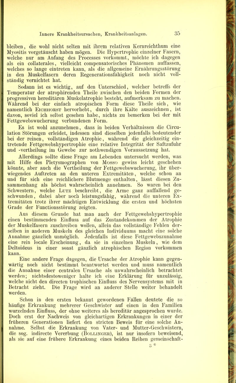 bleiben, die wohl nicht selten mit ihrem relativen Kernreichthum eine Myositis vorgetäuscht haben mögen. Die Hypertrophie einzelner Fasern, welche nur am Anfang des Processes vorkommt, möchte ich dagegen als ein collaterales, vielleicht compensatorisches Phänomen auffassen, welches so lange eintreten kann, als die allgemeine Ernährungsstörung in den Muskelfasern deren Regenerationsfähigkeit noch nicht voll- ständig vernichtet hat. Sodann ist es wichtig, auf den Unterschied, welcher betreffs der Temperatur der atrophirenden Theile zwischen den beiden Formen der progressiven hereditären Muskelatrophie besteht, aufmerksam zu machen. Während bei der einfach atropischen Form diese Theile sich, wie namentlich Eichhorst hervorhebt, durch ihre Kälte auszeichnen, ist davon, soviel ich selbst gesehen habe, nichts zu bemerken bei der mit Fettgewebswucherung verbundenen Form. Es ist wohl anzunehmen, dass in beiden Verhältnissen die Circu- lation Störungen erleidet, indessen sind dieselben jedenfalls bedeutender bei der reinen, vollständigen Atrophie, während die gleichzeitig ein- tretende Fettgewebshypertrophie eine relative Integrität der Saftzufuhr und -vertheilung im Gewebe zur nothwendigen Voraussetzung hat. Allerdings sollte diese Frage am Lebenden untersucht werden, was mit Hilfe des Pletysmographeu von Mosso gewiss leicht geschehen könnte, aber auch die Vertheilung der Fettgewebswucherung, ihr über- wiegendes Auftreten an den unteren Extremitäten, welche schon an und für sich eine reichlichere Blutmenge enthalten, lässt diesen Zu- sammenhang als höchst wahrscheinlich annehmen. So waren bei den Schwestern, welche Lutz beschreibt, die Arme ganz auffallend ge- schwunden, dabei aber noch leistungsfähig, während die unteren Ex- tremitäten trotz ihrer mächtigen Entwicklung die ersten und höchsten Grade der Functionsstörung zeigten. Aus diesem Grunde hat man auch der Fettgewebshypertrophie einen bestimmenden Einfluss auf das Zustandekommen der Atrophie der Muskelfasern zuschreiben wollen, allein das vollständige Fehlen der- selben in anderen Muskeln des gleichen Individuums macht eine solche Annahme gänzlich unmöglich. Jedenfalls ist diese Fettgewebszunahme eine rein locale Erscheinung, da sie in einzelnen Muskeln, wie dem Deltoideus in einer sonst gänzlich atrophischen Region Vorkommen kann. Eine andere Frage dagegen, die Ursache der Atrophie kann gegen- wärtig noch nicht bestimmt beantwortet werden und muss namentlich die Annahme einer centralen Ursache als unwahrscheinlich betrachtet werden; nichtsdestoweniger halte ich eine Erklärung für unzulässig, welche nicht den directen trophischen Einfluss des Nervensystems mit in Betracht zieht. Die Frage wird an anderer Stelle weiter behandelt werden. Schon in den ersten bekannt gewordenen Fällen deutete die so häufige Erkrankung mehrerer Geschwister auf einen in den Familien wurzelnden Einfluss, der ohne weiteres als hereditär angesprochen wurde. Doch erst der Nachweis von gleichartigen Erkrankungen in einer der früheren Generationen liefert den stricten Beweis für eine solche An- nahme. Selbst die Erkrankung von Vater- und Mutter-Geschwistern, die sog. indirecte Vererbung (Bollinger), ist nur insofern beweisend, als sie auf eine frühere Erkrankung eines beiden Reihen gemeinschaft-