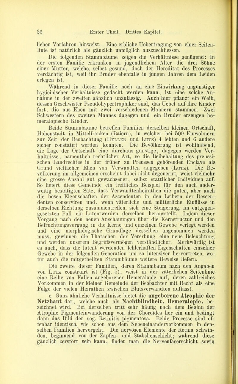 liehen Vorfahren hinweist. Eine erbliche Uebertragung von einer Seiten- linie ist natürlich als gänzlich unmöglich auszuschliessen. Die folgenden Stammbäume zeigen die Verhältnisse genügend: In der ersten Familie erkranken in jugendlichem Alter die drei Söhne einer Mutter, welche, selbst gesund, doch der Heredität des Processes verdächtig ist, weil ihr Bruder ebenfalls in jungen Jahren dem Leiden erlegen ist. Während in dieser Familie noch an eine Einwirkung ungünstiger hygieiuischer Verhältnisse gedacht werden kann, ist eine solche An- nahme in der zweiten gänzlich unzulässig. Auch hier pflanzt ein Weib, dessen Geschwister Pseudohypertrophiker sind, das Uebel auf ihre Kinder fort, die aus Ehen mit zwei verschiedenen Männern stammen. Zwei Schwestern des zweiten Mannes dagegen und ein Bruder erzeugen he- meralopische Kinder. Beide Stammbäume betreffen Familien derselben kleinen Ortschaft, Hohenstadt in Mittelfranken (Baiern), in welcher bei 500 Einwohnern zur Zeit der Beobachtung (Hellek und Lutz) 4 lebten und 6 andere sicher constatirt werden konnten. Die Bevölkerung ist wohlhabend, die Lage der Ortschaft eine durchaus günstige, dagegen werden Ver- hältnisse, namentlich rechtlicher Art, so die Beibehaltung des preussi- schen Landrechtes in der früher zu Preussen gehörenden Enclave als Grund vielfacher Ehen von Verwandten angegeben (Lutz). Die Be- völkerung im allgemeinen erscheint dabei nicht degenerirt, weist vielmehr eine grosse Anzahl gut gewachsener, selbst stattlicher Individuen auf. So liefert diese Gemeinde ein treffliches Beispiel für den auch ander- weitig bestätigten Satz, dass Verwandtenheirathen die guten, aber auch die bösen Eigenschaften der Ascendenten in den Leibern der Descen- denten conserviren und, wenn väterliche und mütterliche Einflüsse in derselben Richtung Zusammentreffen, sich eine Steigerung, im entgegen- gesetzten Fall ein Latentwerden derselben herausstellt. Indem dieser Vorgang nach den neuen Anschauungen über die Kernstructur und den Befruchtungsvorgang in die Kerne und einzelnen Gewebe verlegt werden und eine morphologische Grundlage desselben angenommen werden muss, gewinnen die Thatachen der Vererbung eine neue Beleuchtung und werden unserem Begriffsvermögen verständlicher. Merkwürdig ist es auch, dass die latent werdenden fehlerhaften Eigenschaften einzelner Gewebe in der folgenden Generation um so intensiver hervortreten, wo- für auch die mitgetheilten Stammbäume weitere Beweise liefern. Die zweite dieser Familien, deren Stammbaum nach den Angaben von Lutz construirt ist (Fig. 5), weist in der väterlichen Seitenlinie eine Reihe von Fällen angeborener Hemeralopie auf, deren zahlreiches Vorkommen in der kleinen Gemeinde der Beobachter mit Recht als eine Folge der vielen Heirathen zwischen Blutsverwandten auffasst. e. Ganz ähnliche Verhältnisse bietet die angeborene Atrophie der Netzhaut dar, welche auch als Nachtblindheit, Hemeralopie, be- zeichnet wird. Bei derselben tritt sehr häufig nach dem Beginn der Atrophie Pigmenteinwanderung von der Choroides her ein und bedingt dann das Bild der sog. Retinitis pigmentosa. Beide Processe sind of- fenbar identisch, wie schon aus dem Nebeneinandervorkommen in den- selben Familien hervorgeht. Die nervösen Elemente der Retina schwin- den, beginnend von der Zapfen- und Stäbchenschicht; während diese gänzlich zerstört sein kann, findet man die Nervenfaserschicht sowie