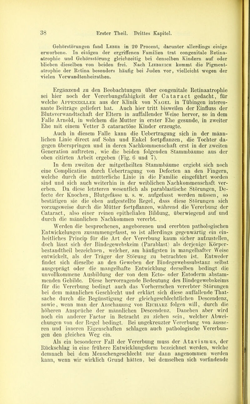 Gehörstörungen fand Leber in 20 Procent, darunter allerdings einige erworbene. In einigen der ergriffenen Familien trat congenitale Eetina- atropkie und Gekörsstörung gleichzeitig bei denselben Kindern auf oder blieben dieselben von beiden frei. Nach Liebreich kommt die Pigment- atrophie der Retina besonders häufig bei Juden vor, vielleicht wegen der vielen Yerwandtenkeirathen. Ergänzend zu den Beobachtungen über congenitale Retinaatrophie sei hier noch der Vererbungsfähigkeit der Cataract gedacht, für welche Appenzeller aus der Klinik von Nagel in Tübingen interes- sante Beiträge geliefert hat. Auch hier tritt bisweilen der Einfluss der Blutsverwandtschaft der Eltern in auffallender Weise hervor, so in dem Falle Arnold, in welchem die Mutter in erster Ehe gesunde, in zweiter Ehe mit einem Vetter 3 cataractöse Kinder erzeugte. Auch in diesem Falle kann die Uebertragung sich in der männ- lichen Linie direct auf Sohn und Enkel fortpflanzen, die Tochter da- gegen überspringen und in deren Nachkommenschaft erst in der zweiten Generation auftreten, wie die beiden folgenden Stammbäume aus der oben citirten Arbeit ergeben (Fig. 6 und 7). In dem zweiten der mitgetheilten Stammbäume ergiebt sich noch eine Complication durch Uebertragung von Defecten an den Fingern, welche durch die mütterliche Linie in die Familie eingeführt worden sind und sich auch weiterhin in der weiblichen Nachkommenschaft ver- erben. Da diese letzteren wesentlich als parablastische Störungen, De- fecte der Knochen, Blutgefässe u. s. w. aufgefasst werden müssen, so bestätigen sie die oben aufgestellte Regel, dass diese Störungen sich vorzugsweise durch die Mütter fortpflanzen, während die Vererbung der Cataract, also einer reinen epithelialen Bildung, überwiegend auf und durch die männlichen Nachkommen vererbt. Werden die besprochenen, angeborenen und ererbten pathologischen Entwickelungen zusammengefasst, so ist allerdings gegenwärtig ein ein- heitliches Princip für die Art der Vererbung kaum sicher aufzustellen, doch lässt sich der Bindegewebskeim (Parablast) als derjenige Körper- bestandtheil bezeichnen, welcher, am häufigsten in mangelhafter Weise entwickelt, als der Träger der Störung zu betrachten ist. Entweder findet sich dieselbe an den Geweben der Bindegewebssubstanz selbst ausgeprägt oder die mangelhafte Entwicklung derselben bedingt die unvollkommene Ausbildung der von dem Ecto- oder Entoderm abstam- menden Gebilde. Diese hervorragende Bedeutung des Bindegewebskeims für die Vererbung bedingt auch das Vorherrschen vererbter Störungen bei dem männlichen Geschlecht und erklärt sich diese auffallende That- sache durch die Begünstigung der gleichgeschlechtlichen Descendenz, sowie, wenn man der Anschauung von Richakz folgen will, durch die höheren Ansprüche der männlichen Descendenz. Daneben aber wird noch ein anderer Factor in Betracht zu ziehen sein, welcher Abwei- chungen von der Regel bedingt. Bei ungekreuzter Vererbung von äusse- ren und inneren Eigenschaften schlagen auch pathologische Vererbun- gen den gleichen Weg ein. Als ein besonderer Fall der Vererbung muss der Atavismus, der Rückschlag in eine frühere Entwicklungsform bezeichnet werden, welche demnach bei dem Menschengeschlecht nur dann angenommen werden kann, wenn wir wirklich Grund hätten, bei demselben sich vorfindende