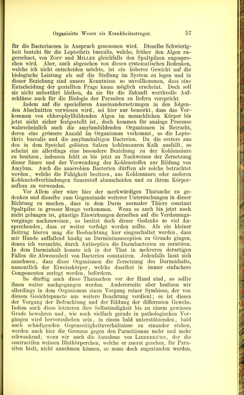 für die Bacteriaceen in Anspruch genommen wird. Dieselbe Schwierig- keit besteht für die Leptotlirix buccalis, welche, früher den Algen zu- gerechnet, von Zopf und Miller gleichfalls den Spaltpilzen zugespro- chen wird. Aber, auch abgesehen von diesen systematischen Bedenken, welche ich nicht entscheiden möchte, ist ein höheres Gewicht auf die biologische Leistung als auf die Stellung im System zu legen und in dieser Beziehung sind unsere Kenntnisse so unvollkommen, dass eine Entscheidung der gestellten Frage kaum möglich erscheint. Doch soll sie nicht unberührt bleiben, da sie für die Zukunft werthvolle Auf- schlüsse auch für die Biologie der Parasiten zu liefern verspricht. Indem auf die specielleren Auseinandersetzungen in den folgen- den Abschnitten verwiesen wird, sei hier nur bemerkt, dass das Vor- kommen von chlorophyllbildenden Algen im menschlichen Körper bis jetzt nicht sicher festgestellt ist, doch kommen für analoge Processe wahrscheinlich auch die amylumbildenden Organismen in Betracht, deren eine grössere Anzahl im Organismus vorkommt, so die Lepto- thrix buccalis und die amylumhaltigen Bacterien. Da die erstere aus den in dem Speichel gelösten Salzen kohlensauren Kalk ausfällt, so scheint sie allerdings eine besondere Beziehung zu der Kohlensäure zu besitzen, indessen fehlt es bis jetzt an Nachweisen der Zersetzung dieser Säure und der Verwendung des Kohlenstoffes zur Bildung von Amylum. Auch die anaerobien Bacterien dürften als solche betrachtet werden, welche die Fähigkeit besitzen, aus Kohlensäure oder anderen Kohlenstoffverbindungen Sauerstoff abzuscheiden und zu ihrem Körper- aufbau zu verwenden. Vor Allem aber wäre hier der merkwürdigen Thatsache zu ge- denken und dieselbe zum Gegenstände weiterer Untersuchungen in dieser Richtung zu machen, dass in dem Darm normaler Thiere constant Spaltpilze in grosser Menge Vorkommen. Wenn es auch bis jetzt noch nicht gelungen ist, günstige Einwirkungen derselben auf die Verdauungs- vorgänge nachzuweisen, so besitzt doch dieser Gedanke so viel An- sprechendes, dass er weiter verfolgt werden sollte. Als ein kleiner Beitrag hierzu mag die Beobachtung hier eingeschaltet werden, dass mir Hunde auffallend häufig an Darmintususception zu Grunde gingen, denen ich versuchte, durch Antiseptica die Darmbacterien zu zerstören. In dem Darminhalt konnte ich in der That in mehreren derartigen Fällen die Abwesenheit von Bacterien constatiren. Jedenfalls lässt sich annehmen, dass diese Organismen die Zersetzung des Darminhalts, namentlich der Eiweisskörper, welche daselbst in immer einfachere Componenten zerlegt werden, befördern. So dürftig auch diese Thatsachen vor der Hand sind, so sollte ihnen weiter nachgegangen werden. Andererseits aber besitzen wir allerdings in dem Organismus einen Vorgang reiner Symbiose, der von diesem Gesichtspuncte aus weitere Beachtung verdient; es ist dieses der Vorgang der Befruchtung und der Bildung der differenten Gewebe. Indem auch diese letzteren ihre Selbständigkeit bis zu einem gewissen Grade bewahren und, wie noch vielfach gerade in pathologischen Vor- gängen wird hervorzuheben sein, in einem bald unterstützenden, bald auch schädigenden Gegenseitigkeitsverhältnisse zu einander stehen, werden auch hier die Grenzen gegen den Parasitismus mehr und mehr schwankend; wenn wir auch die Annahme von Lieberkühn, der die contractilen weissen Blutkörperchen, welche er zuerst gesehen, für Para- siten hielt, nicht annehmen können, so muss doch zugestanden werden,