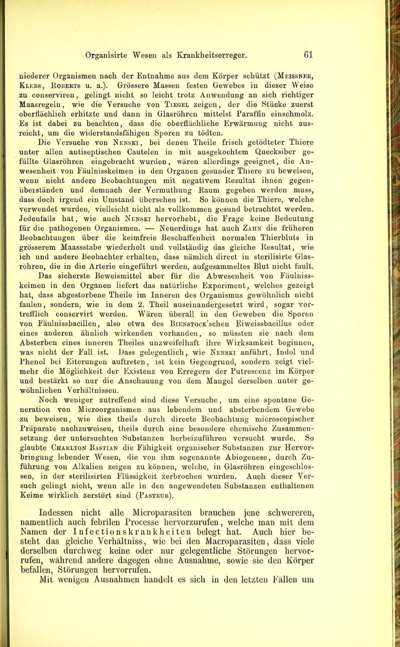 niederer Organismen nach der Entnahme aus dem Körper schützt (Meissner, Klebs, Roberts u. a.). Grössere Massen festen Gewebes in dieser Weise zu conservireu, gelingt nicht so leicht trotz Anwendung an sich richtiger Maasregeln, wie die Versuche von Tiegel zeigen, der die Stücke zuerst oberflächlich erhitzte und dann in Glasröhren mittelst Paraffin einschmolz. Es ist dabei zu beachten, dass die oberflächliche Erwärmung nicht aus- reicht, um die widerstandsfähigen Sporen zu tödten. Die Versuche von Nenski, bei denen Theile frisch getödteter Thiere unter allen antiseptischen Cautelen in mit ausgekochtem Quecksiber ge- füllte Glasröhren eingebracht wurden, wären allerdings geeignet, die An- wesenheit von Eäulnisskeimen in den Organen gesunder Thiere zu beweisen, wenn nicht andere Deobachtungen mit negativem Ilesultat ihnen gegen- übeiständen und demnach der Vermuthung Daum gegeben werden muss, dass doch irgend ein Umstand übersehen ist. So können die Thiere, welche verwendet wurden, vielleicht nicht als vollkommen gesund betrachtet werden. Jedenfalls hat, wie auch Nensxi hervorhebt, die Frage keine Bedeutung für die pathogenen Organismen. — Neuerdings hat auch Zahn die früheren Beobachtungen über die keimfreie Beschaffenheit normalen Thierbluts in grösserem Maassstabe wiederholt und vollständig das gleiche Resultat, wie ich und andere Beobachter erhalten, dass nämlich direct in sterilisirte Glas- röhren, die in die Arterie eingeführt werden, aufgesammeltes Blut nicht fault. Das sicherste Beweismittel aber für die Abwesenheit von Fäulniss- keimen in den Organen liefert das natürliche Experiment, welches gezeigt hat, dass abgestorbene Theile im Inneren des Organismus gewöhnlich nicht faulen, sondern, wie in dem 2. Theil auseinandergesetzt wird, sogar vor- trefflich conservirt werden. Wären überall in den Geweben die Sporen von Eäulnissbacillen, also etwa des BiENSxocK’schen Eiweissbacillus oder eines anderen ähnlich wirkenden vorhanden, so müssten sie nach dem Absterben eines inneren Theiles unzweifelhaft ihre Wirksamkeit beginnen, was nicht der Fall ist. Dass gelegentlich, wie Nenski anführt, Indol und Phenol bei Eiterungen auftreten, ist kein Gegengrund, sondern zeigt viel- mehr die Möglichkeit der Existenz von Erregern der Putrescenz im Körper und bestärkt so nur die Anschauung von dem Mangel derselben unter ge- wöhnli chen V erhältni sseu. Noch weniger zutreffend sind diese Versuche, um eine spontane Ge- neration von Microorganismen aus lebendem und absterbendem Gewebe zu beweisen, wie dies theils durch directe Beobachtung microscopischer Präparate nachzuweiseu, theils durch eine besondere chemische Zusammen- setzung der untersuchten Substanzen herbeizuführeu versucht wurde. So glaubte Charlton Bastian die Fähigkeit organischer Substanzen zur Hervor- bringung lebender Wesen, die von ihm sogenannte Abiogenese, durch Zu- führung von Alkalien zeigen zu können, welche, in Glasröhren eingeschlos- sen, in der sterilisirten Flüssigkeit zerbrochen wurden. Auch dieser Ver- such gelingt nicht, wenn alle in den angewendeten Substanzen enthaltenen Keime wirklich zerstört sind (Pasteur). Indessen nicht alle Microparasiten brauchen jene schwereren, namentlich auch febrilen Processe hervorzurufen, welche man mit dem Namen der Infectionskrankheiten belegt hat. Auch hier be- steht das gleiche Verhältniss, wie bei den Macroparasiten, dass viele derselben durchweg keine oder nur gelegentliche Störungen hervor- rufen, während andere dagegen ohne Ausnahme, sowie sie den Körper befallen, Störungen hervorrufen. Mit wenigen Ausnahmen handelt es sich in den letzten Fällen um
