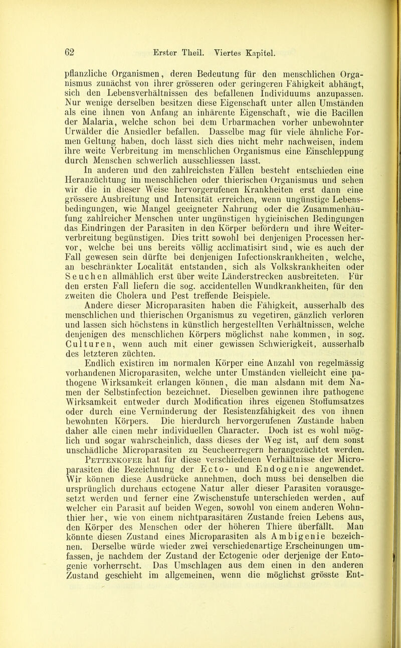 pflanzliche Organismen, deren Bedeutung für den menschlichen Orga- nismus zunächst von ihrer grösseren oder geringeren Fähigkeit abhängt, sich den Lebensverhältnissen des befallenen Individuums anzupassen. Nur wenige derselben besitzen diese Eigenschaft unter allen Umständen als eine ihnen von Anfang an inhärente Eigenschaft, wie die Bacillen der Malaria, welche schon bei dem Urbarmachen vorher unbewohnter Urwälder die Ansiedler befallen. Dasselbe mag für viele ähnliche For- men Geltung haben, doch lässt sich dies nicht mehr nachweisen, indem ihre weite Verbreitung im menschlichen Organismus eine Einschleppung durch Menschen schwerlich ausschliessen lässt. In anderen und den zahlreichsten Fällen besteht entschieden eine Heranzüchtung im menschlichen oder thierischen Organismus und sehen wir die in dieser Weise hervorgerufenen Krankheiten erst dann eine grössere Ausbreitung und Intensität erreichen, wenn ungünstige Lebens- bedingungen, wie Mangel geeigneter Nahrung oder die Zusammenhäu- fung zahlreicher Menschen unter ungünstigen hygieinischen Bedingungen das Eindringen der Parasiten in den Körper befördern und ihre Weiter- verbreitung begünstigen. Dies tritt sowohl bei denjenigen Processen her- vor, welche bei uns bereits völlig acclimatisirt sind, wie es auch der Fall gewesen sein dürfte bei denjenigen Infectionskrankheiten, welche, an beschränkter Localität entstanden, sich als Volkskrankheiten oder Seuchen allmählich erst über weite Länderstrecken ausbreiteten. Für den ersten Fall liefern die sog. accidentellen Wundkrankheiten, für den zweiten die Cholera und Pest treffende Beispiele. Andere dieser Microparasiten haben die Fähigkeit, ausserhalb des menschlichen und thierischen Organismus zu vegetiren, gänzlich verloren und lassen sich höchstens in künstlich hergestellten Verhältnissen, welche denjenigen des menschlichen Körpers möglichst nahe kommen, in sog. Culturen, wenn auch mit einer gewissen Schwierigkeit, ausserhalb des letzteren züchten. Endlich existiren im normalen Körper eine Anzahl von regelmässig vorhandenen Microparasiten, welche unter Umständen vielleicht eine pa- thogene Wirksamkeit erlangen können, die man alsdann mit dem Na- men der Selbstinfection bezeichnet. Dieselben gewinnen ihre pathogene Wirksamkeit entweder durch Modification ihres eigenen Stoffumsatzes oder durch eine Verminderung der Resistenzfähigkeit des von ihnen bewohnten Körpers. Die hierdurch hervorgerufenen Zustände haben daher alle einen mehr individuellen Character. Doch ist es wohl mög- lich und sogar wahrscheinlich, dass dieses der Weg ist, auf dem sonst unschädliche Microparasiten zu Seucheerregern herangezüchtet werden. Pettenkofer hat für diese verschiedenen Verhältnisse der Micro- parasiten die Bezeichnung der Ecto- und Endogenie angewendet. Wir können diese Ausdrücke annehmen, doch muss bei denselben die ursprünglich durchaus ectogene Natur aller dieser Parasiten vorausge- setzt werden und ferner eine Zwischenstufe unterschieden werden, auf welcher ein Parasit auf beiden Wegen, sowohl von einem anderen Wohn- thier her, wie von einem nichtparasitären Zustande freien Lebens aus, den Körper des Menschen oder der höheren Thiere überfällt. Man könnte diesen Zustand eines Microparasiten als Ambigenie bezeich- nen. Derselbe würde wieder zwei verschiedenartige Erscheinungen um- fassen, je nachdem der Zustand der Ectogenie oder derjenige der Ento- genie vorherrscht. Das Umschlagen aus dem einen in den anderen Zustand geschieht im allgemeinen, wenn die möglichst grösste Ent-