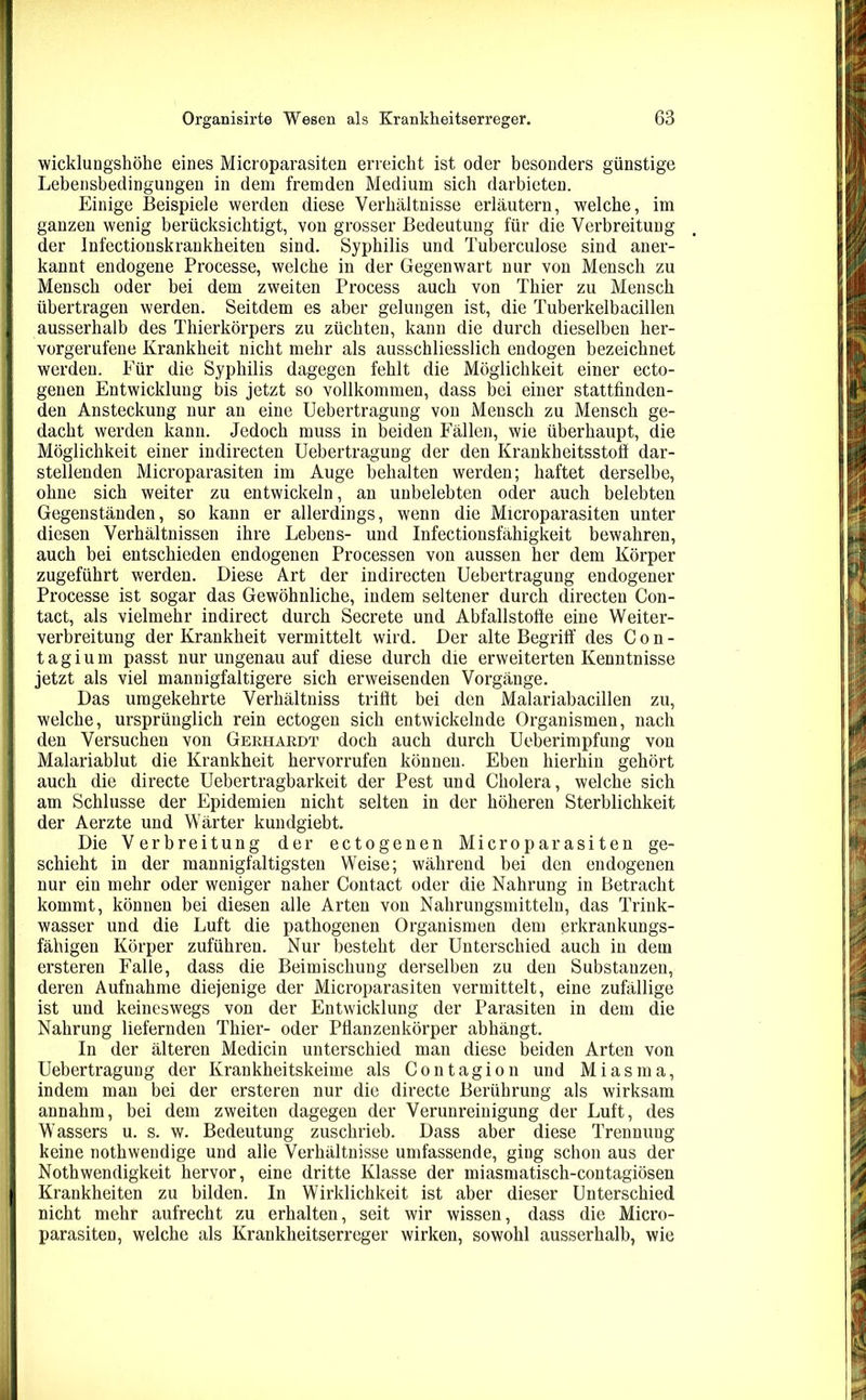 wicklungshöhe eines Microparasiten erreicht ist oder besonders günstige Lebensbedingungen in dem fremden Medium sich darbieten. Einige Beispiele werden diese Verhältnisse erläutern, welche, im ganzen wenig berücksichtigt, von grosser Bedeutung für die Verbreitung der Infectionskrankheiten sind. Syphilis und Tuberculose sind aner- kannt endogene Processe, welche in der Gegenwart nur von Mensch zu Mensch oder bei dem zweiten Process auch von Thier zu Mensch übertragen werden. Seitdem es aber gelungen ist, die Tuberkelbacillen ausserhalb des Thierkörpers zu züchten, kann die durch dieselben her- vorgerufene Krankheit nicht mehr als ausschliesslich endogen bezeichnet werden. Für die Syphilis dagegen fehlt die Möglichkeit einer ecto- genen Entwicklung bis jetzt so vollkommen, dass bei einer stattfinden- den Ansteckung nur an eine Uebertragung von Mensch zu Mensch ge- dacht werden kann. Jedoch muss in beiden Fällen, wie überhaupt, die Möglichkeit einer indirecten Uebertragung der den Krankheitsstoft dar- stellenden Microparasiten im Auge behalten werden; haftet derselbe, ohne sich weiter zu entwickeln, an unbelebten oder auch belebten Gegenständen, so kann er allerdings, wenn die Microparasiten unter diesen Verhältnissen ihre Lebens- und Infectionsfähigkeit bewahren, auch bei entschieden endogenen Processen von aussen her dem Körper zugeführt werden. Diese Art der indirecten Uebertragung endogener Processe ist sogar das Gewöhnliche, indem seltener durch directen Con- tact, als vielmehr indirect durch Secrete und Abfallstofie eine Weiter- verbreitung der Krankheit vermittelt wird. Der alte Begriff des Con- tagium passt nur ungenau auf diese durch die erweiterten Kenntnisse jetzt als viel mannigfaltigere sich erweisenden Vorgänge. Das umgekehrte Verhältniss trifft bei den Malariabacillen zu, welche, ursprünglich rein ectogen sich entwickelnde Organismen, nach den Versuchen von Gerhardt doch auch durch Ueberimpfung von Malariablut die Krankheit hervorrufen können. Eben hierhin gehört auch die directe Uebertragbarkeit der Pest und Cholera, welche sich am Schlüsse der Epidemien nicht selten in der höheren Sterblichkeit der Aerzte und Wärter kundgiebt. Die Verbreitung der ectogenen Microparasiten ge- schieht in der mannigfaltigsten Weise; während bei den endogenen nur ein mehr oder weniger naher Contact oder die Nahrung in Betracht kommt, können bei diesen alle Arten von Nahrungsmitteln, das Trink- wasser und die Luft die pathogenen Organismen dem erkrankungs- fähigen Körper zuführen. Nur besteht der Unterschied auch in dem ersteren Falle, dass die Beimischung derselben zu den Substanzen, deren Aufnahme diejenige der Microparasiten vermittelt, eine zufällige ist und keineswegs von der Entwicklung der Parasiten in dem die Nahrung liefernden Thier- oder Pfianzenkörper abhängt. In der älteren Medicin unterschied man diese beiden Arten von Uebertragung der Krankheitskeime als Contagion und Miasma, indem man bei der ersteren nur die directe Berührung als wirksam annahm, bei dem zweiten dagegen der Verunreinigung der Luft, des Wassers u. s. w. Bedeutung zuschrieb. Dass aber diese Trennung keine nothwendige und alle Verhältnisse umfassende, ging schon aus der Nothwendigkeit hervor, eine dritte Klasse der miasmatisch-contagiösen Krankheiten zu bilden. In Wirklichkeit ist aber dieser Unterschied nicht mehr aufrecht zu erhalten, seit wir wissen, dass die Micro- parasiten, welche als Krankheitserreger wirken, sowohl ausserhalb, wie