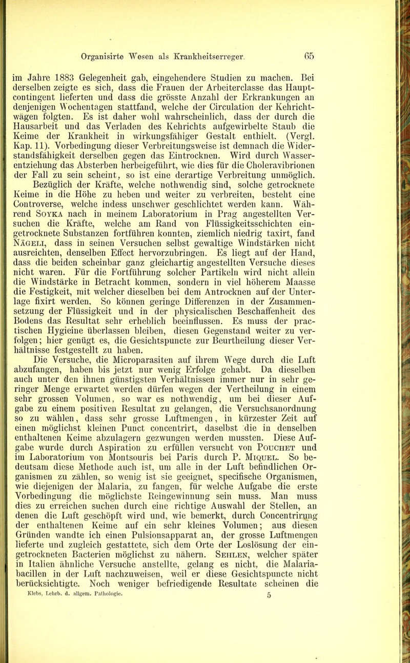 im Jahre 1883 Gelegenheit gab, eingehendere Studien zu machen. Bei derselben zeigte es sich, dass die Frauen der Arbeiterclasse das Haupt- contingent lieferten und dass die grösste Anzahl der Erkrankungen an denjenigen Wochentagen stattfand, welche der Circulation der Kehricht- wägen folgten. Es ist daher wohl wahrscheinlich, dass der durch die Hausarbeit und das Verladen des Kehrichts aufgewirbelte Staub die Keime der Krankheit in wirkungsfähiger Gestalt enthielt. (Vergl. Kap. 11). Vorbedingung dieser Verbreitungsweise ist demnach die Wider- standsfähigkeit derselben gegen das Eintrocknen. Wird durch Wasser- entziehung das Absterben herbeigeführt, wie dies für die Choleravibrionen der Fall zu sein scheint, so ist eine derartige Verbreitung unmöglich. Bezüglich der Kräfte, welche nothwendig sind, solche getrocknete Keime in die Höhe zu heben und weiter zu verbreiten, besteht eine Controverse, welche indess unschwer geschlichtet werden kann. Wäh- rend Soyka nach in meinem Laboratorium in Prag angestellten Ver- suchen die Kräfte, welche am Rand von Flüssigkeitsschichten ein- getrocknete Substanzen fortführen konnten, ziemlich niedrig taxirt, fand Nägeli, dass in seinen Versuchen selbst gewaltige Windstärken nicht ausreichten, denselben Effect hervorzubringen. Es liegt auf der Hand, dass die beiden scheinbar ganz gleichartig angestellten Versuche dieses nicht waren. Für die Fortführung solcher Partikeln wird nicht allein die Windstärke in Betracht kommen, sondern in viel höherem Maasse die Festigkeit, mit welcher dieselben bei dem Antrocknen auf der Unter- lage fixirt werden. So können geringe Differenzen in der Zusammen- setzung der Flüssigkeit und in der physicalischen Beschaffenheit des Bodens das Resultat sehr erheblich beeinflussen. Es muss der prac- tischen Hygieine überlassen bleiben, diesen Gegenstand weiter zu ver- folgen; hier genügt es, die Gesichtspuncte zur Beurtheilung dieser Ver- hältnisse festgestellt zu haben. Die Versuche, die Microparasiten auf ihrem Wege durch die Luft abzufangen, haben bis jetzt nur wenig Erfolge gehabt. Da dieselben auch unter den ihnen günstigsten Verhältnissen immer nur in sehr ge- ringer Menge erwartet werden dürfen wegen der Vertheilung in einem sehr grossen Volumen, so war es nothwendig, um bei dieser Auf- gabe zu einem positiven Resultat zu gelangen, die Versuchsanordnung so zu wählen, dass sehr grosse Luftmengen, in kürzester Zeit auf einen möglichst kleinen Puuct concentrirt, daselbst die in denselben enthaltenen Keime abzulagern gezwungen werden mussten. Diese Auf- gabe wurde durch Aspiration zu erfüllen versucht von Pouchet und im Laboratorium von Montsouris bei Paris durch P. Miquel. So be- deutsam diese Methode auch ist, um alle in der Luft befindlichen Or- ganismen zu zählen, so wenig ist sie geeignet, specifische Organismen, wie diejenigen der Malaria, zu fangen, für welche Aufgabe die erste Vorbedingung die möglichste Reingewinnung sein muss. Man muss dies zu erreichen suchen durch eine richtige Auswahl der Stellen, an denen die Luft geschöpft wird und, wie bemerkt, durch Concentrirpng der enthaltenen Keime auf ein sehr kleines Volumen; aus diesen Gründen wandte ich einen Pulsionsapparat an, der grosse Luftmengen lieferte und zugleich gestattete, sich dem Orte der Loslösung der ein- getrockneten Bacterien möglichst zu nähern. Sehlen, welcher später in Italien ähnliche Versuche anstellte, gelang es nicht, die Malaria- bacillen in der Luft nachzuweisen, weil er diese Gesichtspuncte nicht berücksichtigte. Noch weniger befriedigende Resultate scheinen die Klebs, Lehrb. d. allgem. Pathologie. £