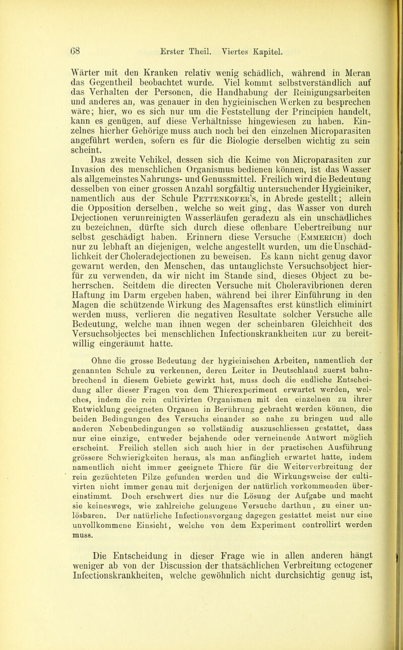 Wärter mit den Kranken relativ wenig schädlich, während in Meran das Gegentheil beobachtet wurde. Viel kommt selbstverständlich auf das Verhalten der Personen, die Handhabung der Reinigungsarbeiten und anderes an, was genauer in den hygieinischen Werken zu besprechen wäre; hier, wo es sich nur um die Feststellung der Principien handelt, kann es genügen, auf diese Verhältnisse hingewiesen zu haben. Ein- zelnes hierher Gehörige muss auch noch bei den einzelnen Microparasiten angeführt werden, sofern es für die Biologie derselben wichtig zu sein scheint. Das zweite Vehikel, dessen sich die Keime von Microparasiten zur Invasion des menschlichen Organismus bedienen können, ist das Wasser als allgemeinstes Nahrungs- und Genussmittel. Freilich wird die Bedeutung desselben von einer grossen Anzahl sorgfältig untersuchender Hygieiniker, namentlich aus der Schule Pettenkofek’s, in Abrede gestellt; allein die Opposition derselben, welche so weit ging, das Wasser von durch Dejectionen verunreinigten Wasserläufen geradezu als ein unschädliches zu bezeichnen, dürfte sich durch diese offenbare Uebertreibung nur selbst geschädigt haben. Erinnern diese Versuche (Emmerich) doch nur zu lebhaft an diejenigen, welche angestellt wurden, um die Unschäd- lichkeit der Choleradejectionen zu beweisen. Es kann nicht genug davor gewarnt werden, den Menschen, das untauglichste Versuchsobject hier- für zu verwenden, da wir nicht im Stande sind, dieses Object zu be- herrschen. Seitdem die directen Versuche mit Choleravibrionen deren Haftung im Darm ergeben haben, während bei ihrer Einführung in den Magen die schützende Wirkung des Magensaftes erst künstlich eliminirt werden muss, verlieren die negativen Resultate solcher Versuche alle Bedeutung, welche man ihnen wegen der scheinbaren Gleichheit des Versuchsobjectes bei menschlichen Infectionskrankheiten nur zu bereit- willig eingeräumt hatte. Ohne die grosse Bedeutung der hygieinischen Arbeiten, namentlich der genannten Schule zu verkennen, deren Leiter in Deutschland zuerst bahn- brechend in diesem Gebiete gewirkt hat, muss doch die endliche Entschei- dung aller dieser Fragen von dem Thierexperiment erwartet werden, wel- ches, indem die rein cultivirten Organismen mit den einzelnen zu ihrer Entwicklung geeigneten Organen in Berührung gebracht werden können, die beiden Bedingungen des Versuchs einander so nahe zu bringen und alle anderen Nebenbedingungen so vollständig auszuschliessen gestattet, dass nur eine einzige, entweder bejahende oder verneinende Antwort möglich erscheint. Freilich stellen sich auch hier in der practischen Ausführung grössere Schwierigkeiten heraus, als man anfänglich erwartet hatte, indem namentlich nicht immer geeignete Thiere für die Weiterverbreitung der rein gezüchteten Pilze gefunden werden und die Wirkungsweise der culti- virten nicht immer genau mit derjenigen der natürlich vorkommenden über- einstimmt. Doch erschwert dies nur die Lösung der Aufgabe und macht sie keineswegs, wie zahlreiche gelungene Versuche darthun, zu einer un- lösbaren. Der natürliche Infectionsvorgang dagegen gestattet meist nur eine unvollkommene Einsicht, welche von dem Experiment controllirt werden muss. Die Entscheidung in dieser Frage wie in allen anderen hängt weniger ab von der Discussion der thatsächlichen Verbreitung ectogener Infectionskrankheiten, welche gewöhnlich nicht durchsichtig genug ist,