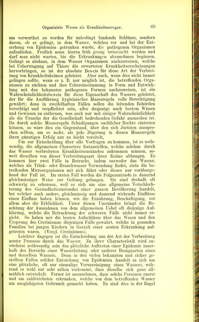 um verwerthet zu werden für unbedingt bindende Schlüsse, sondern davon, ob es gelingt, in dem Wasser, welches vor und bei der Ent- stehung von Epidemien getrunken wurde, die pathogenen Organismen aufzufinden. Freilich muss hierzu früh genug untersucht werden und darf man nicht warten, bis die Erkrankungen abzunehmen beginnen. Gelingt es alsdann, in dem Wasser Organismen nachzuweisen, welche bei Uebertragung auf Thiere die erwarteten Krankheitserscheinungen hervorbringen, so ist der absolute Beweis für diese Art der Verbrei- tung von Krankheitskeimen geleistet. Aber auch, wenn dies nicht immer gelingen sollte, wenn es z. B. nur möglich ist, die betreffenden Orga- nismen zu züchten und ihre Uebereinstimmung in Form und Entwick- lung mit den bekannten pathogenen Formen nachzuweisen, ist ein Wahrscheinlichkeitsbeweis für diese Eigenschaft des Wassers geleistet, der für die Ausführung hygieinischer Maassregeln volle Berechtigung gewährt; denn in zweifelhaften Fällen sollen die leitenden Behörden berechtigt und verpflichtet sein, alles dasjenige nach bestem Wissen und Gewissen zu entfernen, was auch nur mit einiger Wahrscheinlichkeit als die Ursache der die Gesellschaft bedrohenden Gefahr anzusehen ist. Da durch solche Maassregeln Schädigungen sachlicher Rechte eintreten können, so wäre dies ein Gegenstand, über den sich Juristen ausspre- chen sollten, um so mehr, als jede Zögerung in diesen Maassregeln ihren günstigen Erfolg nur zu leicht vereitelt, Um zur Entscheidung über alle Vorfragen zu kommen, ist es noth- wendig, die allgemeinen Charactere festzustellen, welche solchen durch das Wasser verbreiteten Krankheitszuständen zukommen müssen, so- weit dieselben von dieser Verbreitungsart ihrer Keime abhängen. Es kommen hier zwei Fälle in Betracht, indem entweder das Wasser, welches als Trink- oder Brauchwasser Verwendung findet, stets die be- treffenden Microorganismen mit sich führt oder dieses nur vorüberge- hend der Fall ist. Im ersten Fall werden die Folgezustände in dauernd gleichmässiger Weise zur Geltung gelangen. Sie sind deshalb oft schwierig zu erkennen, weil es sich um eine allgemeine Verschlech- terung des Gesundheitszustandes einer ganzen Bevölkerung handelt, bei welcher auch andere, gieichmässig und dauernd wirkende Einflüsse einen Einfluss haben können, wie die Ernährung, Beschäftigung, vor allem aber die Erblichkeit. Unter diesen Umständen bringt die Be- achtung der Ausnahmen von dem allgemeinen Uebel oft diejenige Auf- klärung, welche die Betrachtung der schweren Fälle nicht immer er- giebt. So haben mir die besten Aufschlüsse über das Wesen und den Ursprung des Cretinismus diejenigen Fälle gewährt, welche in gesunden Familien bei jungen Kindern in Gestalt einer acuten Erkrankung auf- getreten waren. (Vergl. Cretinismus). Leichter dagegen ist die Entscheidung aus der Art der Verbreitung acuter Processe durch das Wasser. Zu ihrer Characteristik wird zu- vörderst nothwendig sein das plötzliche Auftreten einer Epidemie inner- halb des Bereichs einer Wasserleitung oder anderer Bezugsarten eines und desselben Wassers. Denn in den vielen bekannten und sicher ge- stellten Fällen solcher Entstehung von Epidemien handelt es sich um eine plötzliche, oft nur einmalige Verunreinigung eines Wassers, wäh- rend es wohl nur sehr selten vorkommt, dass dieselbe sich ganz all- | mählich entwickelt. Ferner ist anzunehmen, dass solche Personen zuerst und am zahlreichsten erkranken, welche von dem betreffenden Wasser am ausgiebigsten Gebrauch gemacht haben. Es sind dies in der Regel