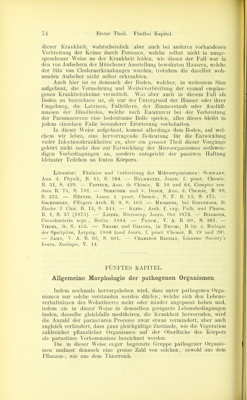 dieser Krankheit, wahrscheinlich aber auch bei anderen vorhandenen Verbreitung der Keime durch Personen, welche selbst nicht in ausge- sprochener Weise an der Krankheit leiden, wie dieses der Fall war in den von Aufsehern der Münchener Ausstellung bewohnten Häusern, welche der Sitz von Choleraerkrankungen wurden, trotzdem die daselbst woh- nenden Aufseher nicht selbst erkrankten. Auch hier ist es demnach der Boden, welcher, in weitestem Sinn aufgefasst, die Vermehrung und Weiterverbreitung der einmal empfan- genen Krankheitskeime vermittelt. Was aber auch in diesem Fall als Boden zu bezeichnen ist, ob nur der Untergrund der Häuser oder ihrer Umgebung, die Latrinen, Fallrohren, der Zimmerstaub oder Ausfüll- massen der Blindböden, welche nach Emmericfi bei der Verbreitung der Pneumococcen eine bedeutsame Rolle spielen, alles dieses bleibt in jedem einzelnen Falle besonderer Erörterung Vorbehalten. In dieser Weise aufgefasst, kommt allerdings dem Boden, auf wel- chem wir leben, eine hervorragende Bedeutung für die Entwicklung vieler Infectionskrankheiten zu, aber ein grosser Theil dieser Vorgänge gehört nicht mehr den zur Entwicklung der Microorganismen nothwen- digen Vorbedingungen an, sondern entspricht der passiven Haftung- kleinster Teilchen an festen Körpern. Literatur: Fäulniss und Verbreitung der Mikroorganismen: Schwann, Ann. d. Physik, B. 41, S. 184. — Helmholtz, Journ. f. pract. Chemie. B. 31, S. 429. — Pasteur, Ann. de Chimie, B. 58 und 64, Comptes ren- dues B. 75, S. 781. — Schröder und v. Dusch, Ann. d. Chemie, B. 89, S. 232. — Hüfner, Journ. f. pract. Chemie, N. F. B. 13, S. 475. — Gscheidlen, Pflügers Arch. B. 9, S. 163. — Meissner, bei Bosenbach, D. Ztschr. f. Cliir. B. 13, S. 344. — Klebs, Arch. f. exp. Patli. und Pharm. B. 1, S. 37 (1873). — Lister, Microscop. Journ. Oct. 1873. — Billroth, Coccobacteria sept., Berlin. 1884. — Panum , V. A. B. 60, S. 301. — Tiegel, ib. S. 453. — Nenski und Giacosa, in Nenski, B> itr. z. Biologie der Spaltpilze, Leipzig. 1880 (und Journ. f. pract. Chemie, B. 19 und 20). — Zahn, V. A. B. 95, S. 401. — Charlton Bastian, Linnean Society’s Journ. Zoologie, V. 14. FÜNFTES KAPITEL. Allgemeine Morphologie der pathogenen Organismen. Indem nochmals hervorgehoben wird, dass unter pathogenen Orga- nismen nur solche verstanden werden dürfen, welche sich den Lebens- verhältnissen des Wohnthieres mehr oder minder angepasst haben und, indem sie in dieser Weise iii demselben geeignete Lebensbedingungen finden, dasselbe gleichfalls modificiren, die Krankheit hervorrufen, wird die Anzahl der parasitären Processe zwar etwas vermindert, aber auch zugleich verhindert, dass ganz gleichgültige Zustände, wie die Vegetation zahlreicher pflanzlicher Organismen auf der Oberfläche des Körpers als parasitäre Vorkommnisse bezeichnet werden. Die in dieser Weise enger begrenzte Gruppe pathogener Organis- men umfasst dennoch eine grosse Zahl von solchen, sowohl aus dem Pflanzen-, wie aus dem Thierreich.