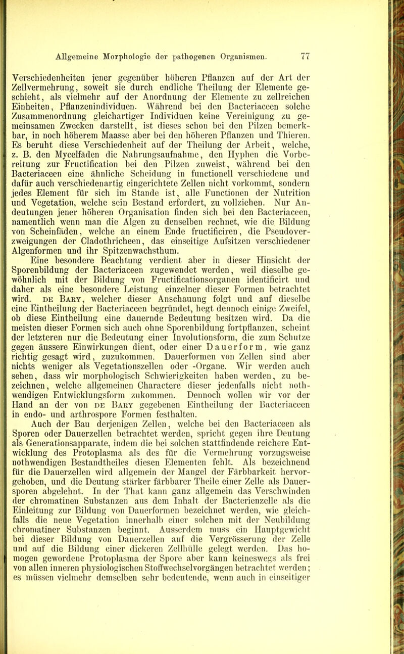 Verschiedenheiten jener gegenüber höheren Pflanzen auf der Art der Zellvermehrung, soweit sie durch endliche Theilung der Elemente ge- schieht, als vielmehr auf der Anordnung der Elemente zu zellreichen Einheiten, Pflanzenindividuen. Während bei den Bacteriaceen solche Zusammenordnung gleichartiger Individuen keine Vereinigung zu ge- meinsamen Zwecken darstellt, ist dieses schon bei den Pilzen bemerk- bar, in noch höherem Maasse aber bei den höheren Pflanzen und Thieren. Es beruht diese Verschiedenheit auf der Theilung der Arbeit, welche, z. B. den Mycelfäden die Nahrungsaufnahme, den Hyphen die Vorbe- reitung zur Fructification bei den Pilzen zuweist, während bei den Bacteriaceen eine ähnliche Scheidung in functioneil verschiedene und dafür auch verschiedenartig eingerichtete Zellen nicht vorkommt, sondern jedes Element für sich im Stande ist, alle Functionen der Nutrition und Vegetation, welche sein Bestand erfordert, zu vollziehen. Nur An- deutungen jener höheren Organisation finden sich bei den Bacteriaceen, namentlich wenn man die Algen zu denselben rechnet, wie die Bildung von Scheinfäden, welche an einem Ende fructificiren, die Pseudover- zweigungen der Cladothricheen, das einseitige Aufsitzen verschiedener Algenformen und ihr Spitzenwachsthum. Eine besondere Beachtung verdient aber in dieser Hinsicht der Sporenbildung der Bacteriaceen zugewendet werden, weil dieselbe ge- wöhnlich mit der Bildung von Fructificationsorganen identificirt und daher als eine besondere Leistung einzelner dieser Formen betrachtet wird, dk Bart, welcher dieser Anschauung folgt und auf dieselbe eine Eintheilung der Bacteriaceen begründet, hegt dennoch einige Zweifel, ob diese Eintheilung eine dauernde Bedeutung besitzen wird. Da die meisten dieser Formen sich auch ohne Sporenbildung fortpflanzen, scheint der letzteren nur die Bedeutung einer Involutionsform, die zum Schutze gegen äussere Einwirkungen dient, oder einer Dauerform, wie ganz richtig gesagt wird, zuzukommen. Dauerformen von Zellen sind aber nichts weniger als Vegetationszellen oder -Organe. Wir werden auch sehen, dass wir morphologisch Schwierigkeiten haben werden, zu be- zeichnen, welche allgemeinen Charactere dieser jedenfalls nicht noth- wendigen Entwicklungsform zukommen. Dennoch wollen wir vor der Hand an der von de Bary gegebenen Eintheilung der Bacteriaceen in endo- und arthrospore Formen festhalten. Auch der Bau derjenigen Zellen, welche bei den Bacteriaceen als Sporen oder Dauerzellen betrachtet werden, spricht gegen ihre Deutung als Generationsapparate, indem die bei solchen stattfindende reichere Ent- wicklung des Protoplasma als des für die Vermehrung vorzugsweise nothwendigen Bestandtheiles diesen Elementen fehlt. Als bezeichnend für die Dauerzellen wird allgemein der Mangel der Färbbarkeit hervor- gehoben, und die Deutung stärker färbbarer Theile einer Zelle als Dauer- sporen abgelehnt. In der That kann ganz allgemein das Verschwinden der chromatinen Substanzen aus dem Inhalt der Bacterienzelle als die Einleitung zur Bildung von Dauerformen bezeichnet werden, wie gleich- falls die neue Vegetation innerhalb einer solchen mit der Neubildung chromatiner Substanzen beginnt. Ausserdem muss ein Hauptgewicht bei dieser Bildung von Dauerzellen auf die Vergrösserung der Zelle und auf die Bildung einer dickeren Zellhülle gelegt werden. Das ho- mogen gewordene Protoplasma der Spore aber kann keineswegs als frei von allen inneren physiologischen Stoffwechselvorgängen betrachtet werden; es müssen vielmehr demselben sehr bedeutende, wenn auch in einseitiger