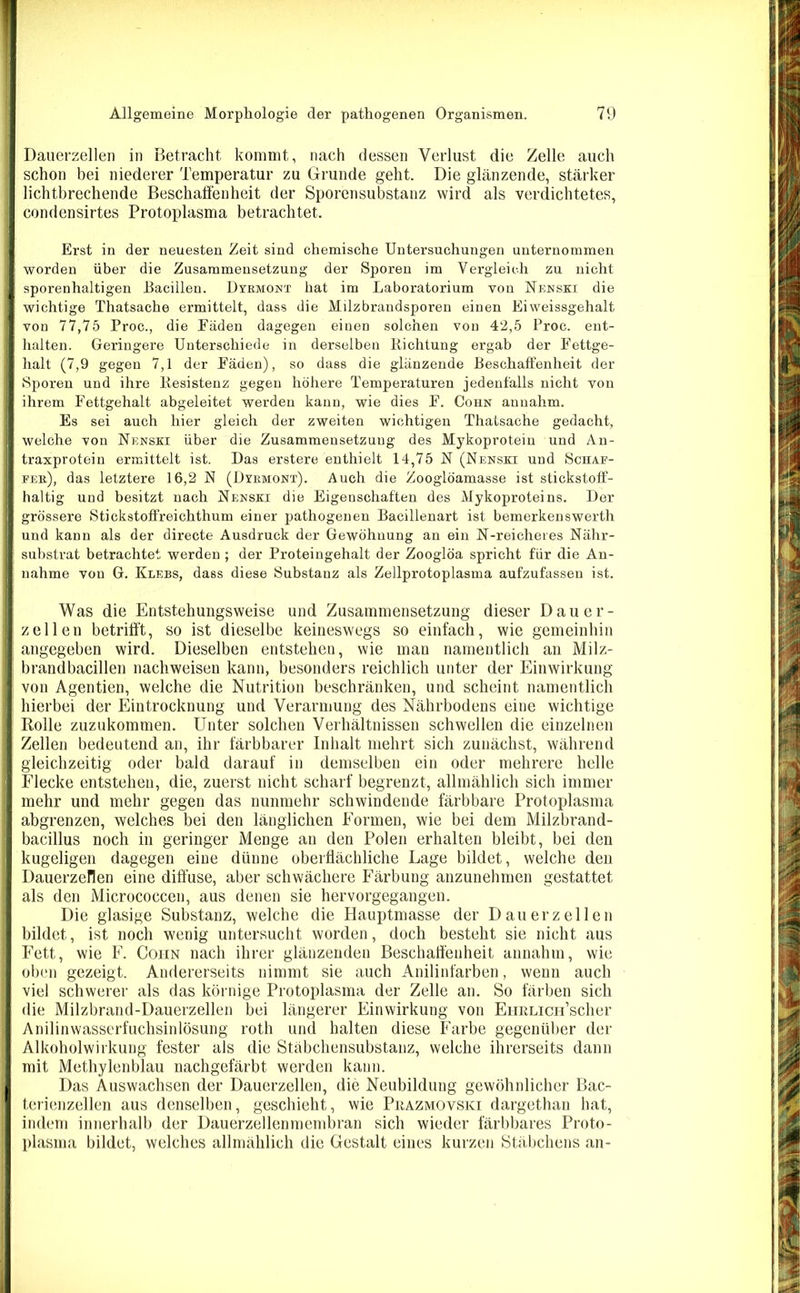 Dauerzellen in Betracht kommt, nach dessen Verlust die Zelle auch schon bei niederer Temperatur zu Grunde geht. Die glänzende, stärker lichtbrechende Beschaffenheit der Sporensubstanz wird als verdichtetes, condensirtes Protoplasma betrachtet. Erst in der neuesten Zeit sind chemische Untersuchungen unternommen worden über die Zusammensetzung der Sporen im Vergleich zu nicht sporenhaltigen Bacillen. Dyrmont hat im Laboratorium von Nenski die wichtige Thatsache ermittelt, dass die Milzbrandsporen einen Eiweissgehalt von 77,75 Proc., die Fäden dagegen einen solchen von 42,5 Proc. ent- halten. Geringere Unterschiede in derselben Richtung ergab der Fettge- halt (7,9 gegen 7,1 der Fäden), so dass die glänzende Beschaffenheit der Sporen und ihre Resistenz gegen höhere Temperaturen jedenfalls nicht von ihrem Fettgehalt abgeleitet werden kann, wie dies F. Cohn anuahm. Es sei auch hier gleich der zweiten wichtigen Thatsache gedacht, welche von Nenski über die Zusammensetzung des Mykoprotein und An- traxprotein ermittelt ist. Das erstere enthielt 14,75 N (Nenski und Schaf- fer), das letztere 16,2 N (Dyrmont). Auch die Zooglöamasse ist stickstoff- haltig und besitzt nach Nenski die Eigenschaften des Mykoproteins. Der grössere Stickstoffreichthum einer pathogenen Bacillenart ist bemerkenswerth und kann als der directe Ausdruck der Gewöhnung an ein N-reicheres Nähr- substrat betrachtet werden ; der Proteingehalt der Zooglöa spricht für die An- nahme von G. Klees, dass diese Substanz als Zellprotoplasma aufzufassen ist. Was die Entstehungsweise und Zusammensetzung dieser Dauer- zellen betrifft, so ist dieselbe keineswegs so einfach, wie gemeinhin angegeben wird. Dieselben entstehen, wie man namentlich an Milz- brandbacillen nachweisen kann, besonders reichlich unter der Einwirkung von Agentien, welche die Nutrition beschränken, und scheint namentlich hierbei der Eintrocknung und Verarmung des Nährbodens eine wichtige Rolle zuzukommen. Unter solchen Verhältnissen schwellen die einzelnen Zellen bedeutend an, ihr färbbarer Inhalt mehrt sich zunächst, während gleichzeitig oder bald darauf in demselben ein oder mehrere helle Eiecke entstehen, die, zuerst nicht scharf begrenzt, allmählich sich immer mehr und mehr gegen das nunmehr schwindende färbbare Protoplasma abgrenzen, welches bei den länglichen Formen, wie bei dem Milzbrand- bacillus noch in geringer Menge au den Polen erhalten bleibt, bei den kugeligen dagegen eine dünne oberflächliche Lage bildet, welche den Dauerzerien eine diffuse, aber schwächere Färbung anzunehmen gestattet als den Micrococcen, aus denen sie hervorgegangen. Die glasige Substanz, welche die Hauptmasse der Dauerzellen bildet, ist noch wenig untersucht worden, doch besteht sie nicht aus Fett, wie F. Coiin nach ihrer glänzenden Beschaffenheit annahm, wie oben gezeigt. Andererseits nimmt sie auch Anilinfarben, wenn auch viel schwerer als das körnige Protoplasma der Zelle an. So färben sich die Milzbrand-Dauerzellen bei längerer Einwirkung von EuRLiCH’scher Anilinwasserfuchsinlösung roth und halten diese Farbe gegenüber der Alkoholwirkung fester als die Stäbchensubstanz, welche ihrerseits dann mit Methylenblau nachgefärbt werden kann. Das Auswachsen der Dauerzellen, die Neubildung gewöhnlicher Bac- terienzellen aus denselben, geschieht, wie Prazmovski dargethan hat, indem innerhalb der Dauerzellenmembran sich wieder färbbares Proto- plasma bildet, welches allmählich die Gestalt eines kurzen Stäbchens an-