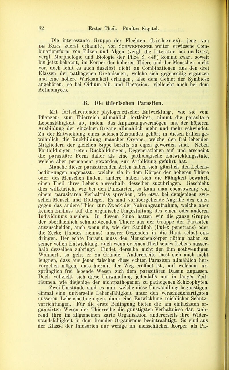 Die interessante Gruppe der Flechten (Lichenes), jene von de Bary zuerst erkannte, von Sciiwendener weiter erwiesene Coin- binationsform von Pilzen und Algen (vergl. die Literatur bei de Bary, vergl. Morphologie und Biologie der Pilze S. 448) kommt zwar, soweit bis jetzt bekannt, im Körper der höheren Thiere und der Menschen nicht vor, doch fehlt es auch daselbst nicht an Combinationen aus den drei Klassen der pathogenen Organismen, welche sich gegenseitig ergänzen und eine höhere Wirksamkeit erlangen, also dem Gebiet der Symbiose angehören, so bei Oidium alb. und Bacterien, vielleicht auch bei dem Actin omyces. B. Die thierischen Parasiten. Mit fortschreitender phylogenetischer Entwicklung, wie sie vom Pflanzen- zum Thierreich allmählich fortleitet, nimmt die parasitäre Lebensfähigkeit ab, indem das Anpassungsvermögen mit der höheren Ausbildung der einzelnen Organe allmählich mehr und mehr schwindet. Zu der Entwicklung eines solchen Zustandes gehört in diesen Fällen ge- wöhnlich die Rückbildung mancher Organe, welche den frei lebenden Mitgliedern der gleichen Sippe bereits zu eigen geworden sind. Neben Fortbildungen treten Rückbildungen, Degenerationen auf und erscheint die parasitäre Form daher als eine pathologische Entwicklungsstufe, welche aber permanent geworden, zur Artbildung geführt hat. Manche dieser parasitirenden Arten haben sich gänzlich den Lebens- bedingungen angepasst, welche sie in dem Körper der höheren Thiere oder des Menschen finden, andere haben sich die Fähigkeit bewahrt, einen Theil ihres Lebens ausserhalb desselben zuzubringen. Geschieht dies willkürlich, wie bei den Pulexarten, so kann man ebensowenig von einem parasitären Verhältniss sprechen, wie etwa bei demjenigen zwi- schen Mensch und Blutegel. Es sind vorübergehende Angriffe des einen gegen das andere Thier zum Zweck der Nahrungsaufnahme, welche aber keinen Einfluss auf die organische Umgestaltung des einen oder anderen Individuums ausüben. In diesem Sinne hätten wir die ganze Gruppe der oberflächlich schmarotzenden Thiere aus der Gruppe der Parasiten auszuscheiden, auch wenn sie, wie der Sandfloh (Pulex penetrans) oder die Zecke (Ixodes ricinus) unserer Gegenden in die Haut selbst ein- dringen. Der echte Parasit muss den Menschenkörper nöthig haben zu seiner vollen Entwicklung, auch wenn er einen Theil seines Lebens ausser- halb desselben zubringt. Findet derselbe nicht den ihm nothwendigen Wohnort, so geht er zu Grunde. Andererseits lässt sich auch nicht leugnen, dass aus jenen falschen diese echten Parasiten allmählich her- vorgehen mögen, dass hiermit der Weg eröffnet ist, auf welchem ur- sprünglich frei lebende Wesen sich dem parasitären Dasein anpassen. Doch vollzieht sich diese Umwandlung jedenfalls nur in langen Zeit- räumen, wie diejenige der nichtpathogenen zu pathogenen Schizophyten. Zwei Umstände sind es nun, welche diese Umwandlung begünstigen, einmal eine universelle Lebensfähigkeit unter den verschiedenartigsten äusseren Lebensbedingungen, dann eine Entwicklung reichlicher Schutz- vorrichtungen. Für die erste Bedingung bieten die am einfachsten or- ganisirten Wesen der Thierreihe die günstigsten Verhältnisse dar, wäh- rend ihre im allgemeinen zarte Organisation andererseits ihre Wider- standsfähigkeit in dem fremden Organismus beeinträchtigt. So sind aus der Klasse der Infusorien nur wenige im menschlichen Körper als Pa-