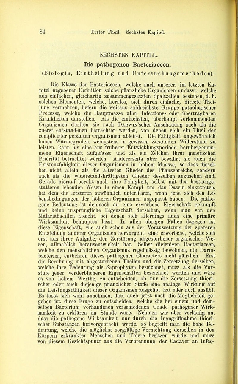 SECHSTES KAPITEL. Die pathogenen Bacteriaceen. (Biologie, Eintheilung und Untersuchungsmethoden). Die Klasse der Bacteriaceen, welche nach unserer, im letzten Ka- pitel gegebenen Definition solche pflanzliche Organismen umfasst, welche aus einfachen, gleichartig zusammengesetzten Spaltzellen bestehen, d. h. solchen Elementen, welche, kernlos, sich durch einfache, directe Thei- lung vermehren, liefern die weitaus zahlreichste Gruppe pathologischer Processe, welche die Hauptmasse aller Infections- oder übertragbaren Krankheiten darstellen. Als die einfachsten, überhaupt vorkommenden Organismen dürften sie nach DARwm’scher Anschauung auch als die zuerst entstandenen betrachtet werden, von denen sich ein Theil der complicirter gebauten Organismen ableitet. Die Fähigkeit, ungewöhnlich hohen Wärmegraden, wenigstens in gewissen Zuständen Widerstand zu leisten, kann als eine aus früherer Entwicklungsperiode herübergenom- mene Eigenschaft aufgefasst und als ein Zeichen ihrer genetischen Priorität betrachtet werden. Andererseits aber bewahrt sie auch die Existenzfähigkeit dieser Organismen in hohem Maasse, so dass diesel- ben nicht allein als die ältesten Glieder des Pflanzenreichs, sondern auch als die widerstandskräftigsten Glieder desselben anzusehen sind. Gerade hierauf beruht auch ihre Fähigkeit, selbst mit den bestausge- statteten lebenden Wesen in einen Kampf um das Dasein einzutreten, bei dem die letzteren gewöhnlich unterliegen, wenn jene sich den Le- bensbedingungen der höheren Organismen angepasst haben. Die patho- gene Bedeutung ist demnach an eine erworbene Eigenschaft geknüpft und keine ursprüngliche Eigenschaft derselben, wenn man von den Malariabacillen absieht, bei denen sich allerdings auch eine primäre Wirksamkeit behaupten lässt. In allen übrigen Fällen dagegen ist diese Eigenschaft, wie auch schon aus der Voraussetzung der späteren Entstehung anderer Organismen hervorgeht, eine erworbene, welche sich erst aus ihrer Aufgabe, der Zerstörung abgestorbener organischer We- sen, allmählich herausentwickelt hat. Selbst diejenigen Bacteriaceen, welche den menschlichen Organismus regelmässig bewohnen, die Darm- bacterien, entbehren dieses pathogenen Characters nicht gänzlich. Erst die Berührung mit abgestorbenen Tbeilen und die Zersetzung derselben, welche ihre Bedeutung als Saprophyten bezeichnet, muss als die Vor- stufe jener verderblicheren Eigenschaften bezeichnet werden und wäre es von hohem Werthe, zu entscheiden, ob nur die Zersetzung thieri- scher oder auch diejenige pflanzlicher Stoffe eine analoge Wirkung auf die Leistungsfähigkeit dieser Organismen ausgeübt hat oder noch ausübt. Es lässt sich wohl annehmen, dass auch jetzt noch die Möglichkeit ge- geben ist, diese Frage zu entscheiden, welche die bei einem und dem- selben Bacterium vorhandenen verschiedenen Grade pathogener Wirk- samkeit zu erklären im Stande wäre. Nehmen wir aber vorläufig an, dass die pathogene Wirksamkeit nur durch die Inangriffnahme thieri- scher Substanzen hervorgebracht werde, so begreift man die hohe Be- deutung, welche die möglichst sorgfältige Vernichtung derselben in den Körpern erkrankter Menschen und Thiere besitzen würde, und muss von diesem Gesichtspunct aus die Verbrennung der Cadaver an Infec-;