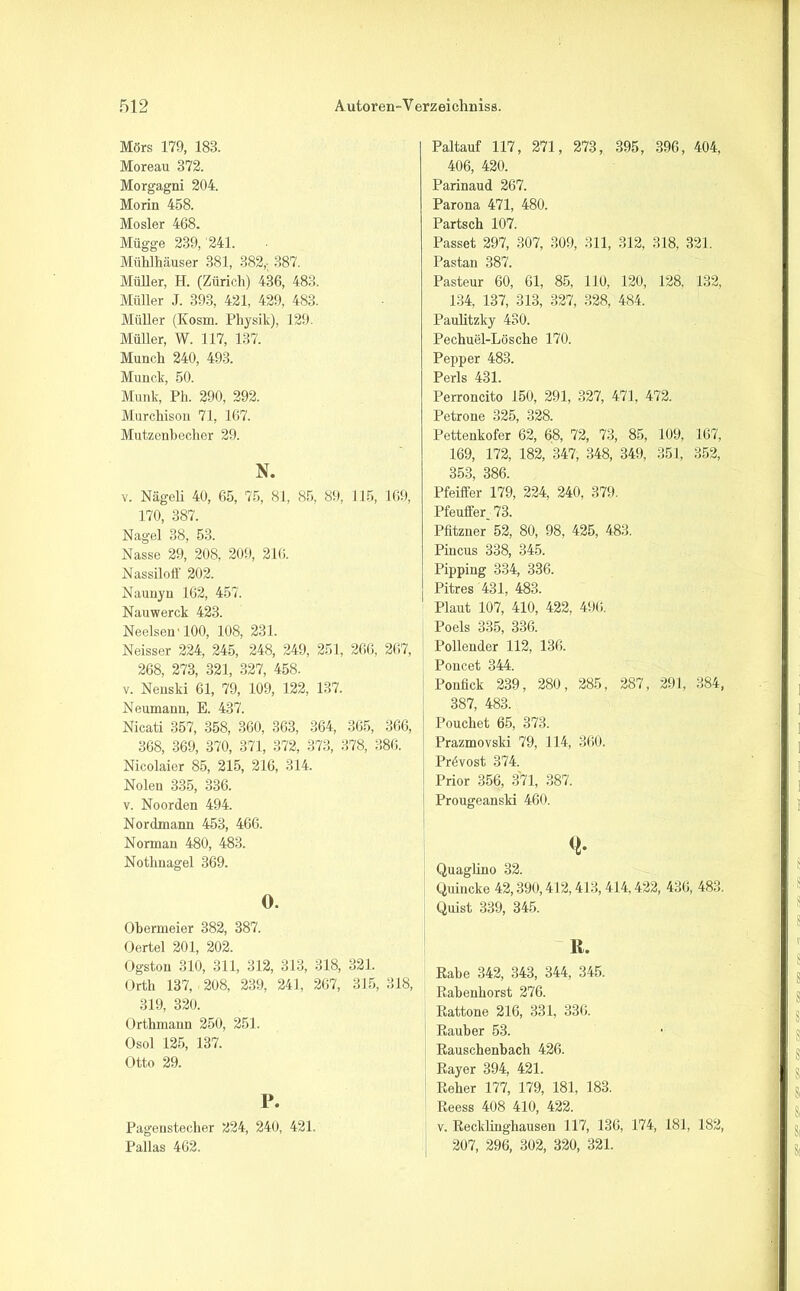 Mörs 179, 183. Moreau 372. Morgagni 204. Morin 458. Mosler 468. Mügge 239, 241. Mühlhäuser 381, 382,- 387. Müller, H. (Zürich) 436, 483. Müller J. 393, 421, 429, 483. Müller (Kosrn. Physik), 129. Müller, W. 117, 137. Munch 240, 493. Munclc, 50. Munk, Ph. 290, 292. Murchison 71, 167. Mutzenhecher 29. N. V. Nägeli 40, 65, 75, 81, 85, 89, 115, 169, 170, 387. Nagel 38, 53. Nasse 29, 208, 209, 216. Nassiloff 202. Nauuyu 162, 457. Nauwerck 423. Neelsen'100, 108, 231. Neisser 224, 245, 248, 249, 251, 266, 267, 268, 273, 321, 327, 458. v. Nenski 61, 79, 109, 122, 137. Neumann, E. 437. Nicati 357, 358, 360, 363, 364, 365, 366, 368, 369, 370, 371, 372, 373, 378, 386. Nicolaier 85, 215, 216, 314. Nolen 335, 336. v. Noorden 494. Nordmann 453, 466. Norman 480, 483. Nothnagel 369. O. Ohermeier 382, 387. Oertel 201, 202. Ogston 310, 311, 312, 313, 318, 321. Orth 137, 208, 239, 241, 267, 315, 318, 319, 320. Orthmann 250, 251. Osol 125, 137. Otto 29. P. Pagenstecher 224, 240, 421. Pallas 462. Paltauf 117, 271, 273, 395, 396, 404, 406, 420. Parinaud 267. Parona 471, 480. Partsch 107. Passet 297, 307, 309, 311, 312, 318, 321. Pastan 387. Pasteur 60, 61, 85, 110, 120, 128, 132, 134, 137, 313, 327, 328, 484. Paulitzky 430. Pechuel-Lösclie 170. Pepper 483. Perls 431. Perroncito 150, 291, 327, 471, 472. Petrone 325, 328. Pettenkofer 62, 68, 72, 73, 85, 109, 167, 169, 172, 182, 347, 348, 349, 351, 352, 353, 386. Pfeiffer 179, 224, 240, 379. Pfeuffer_ 73. Pfitzner 52, 80, 98, 425, 483. Piucus 338, 345. Pippiug 334, 336. Pitres 431, 483. Plaut 107, 410, 422, 496. Poels 335, 336. Pollender 112, 136. Poncet 344. Ponfick 239, 280, 285, 287, 291, 384, 387, 483. Poucliet 65, 373. Prazmovski 79, 114, 360. Prövost 374. Prior 356, 371, 387. Prougeanski 460. <!• Quaglino 32. Quincke 42,390,412,413,414,422, 436, 483. Quist 339, 345. ß. Rabe 342, 343, 344, 345. Rabenhorst 276. Rattone 216, 331, 336. Räuber 53. Rauschenbach 426. Rayer 394, 421. Reher 177, 179, 181, 183. Reess 408 410, 422. v. Recklinghausen 117, 136, 174, 181, 182, 207, 296, 302, 320, 321.