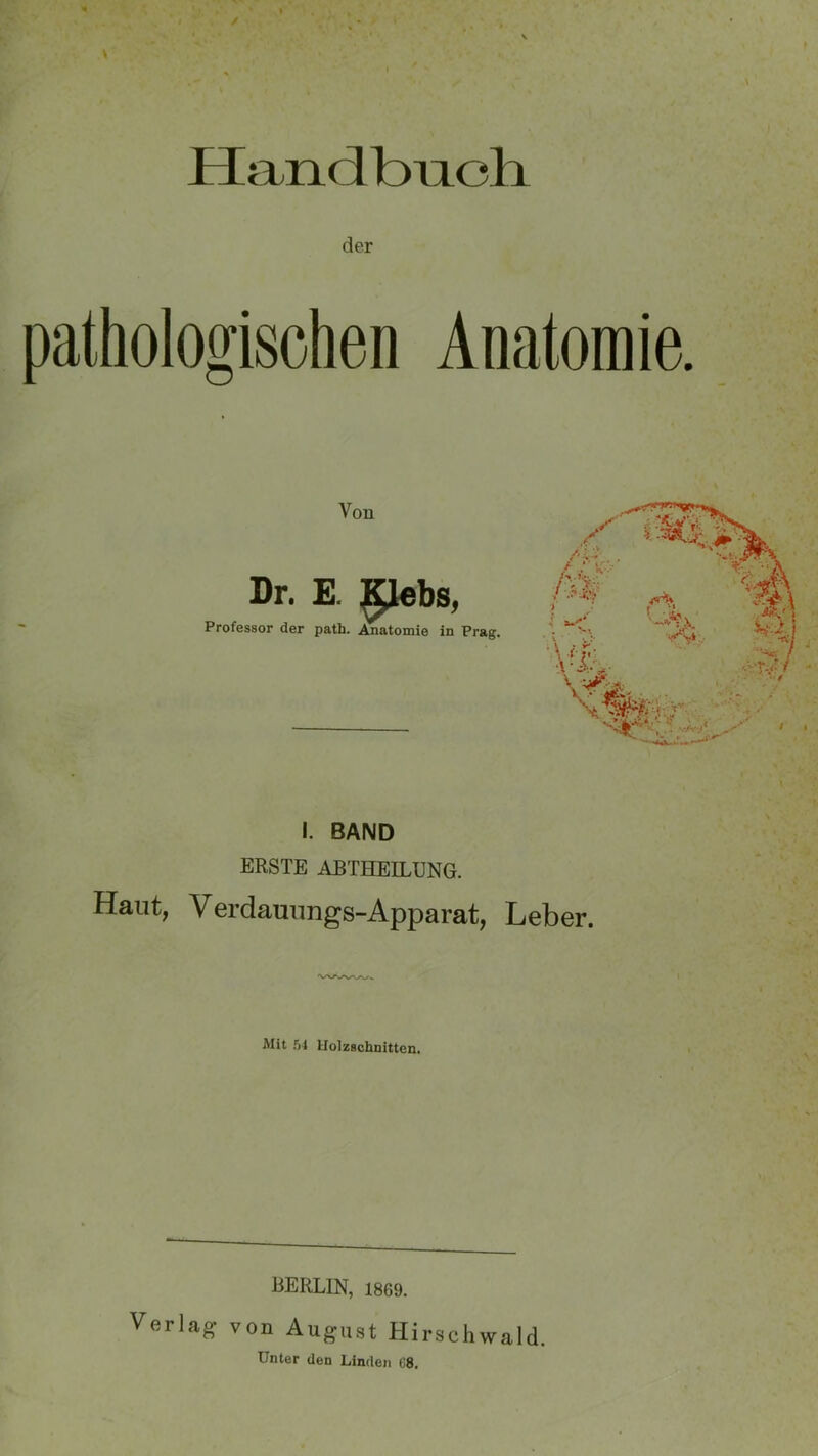 / y Handbuch der pathologischen Anatomie. Von Dr. E. glebs, Professor der path. Anatomie in Prag. I. BAND ERSTE ABTHEILUNG. Haut; Verdauungs-Apparat, Leber. Mit 54 Holzschnitten. BERLIN, 1869. Verlag von August Hirschwald. Unter den Linden 08.