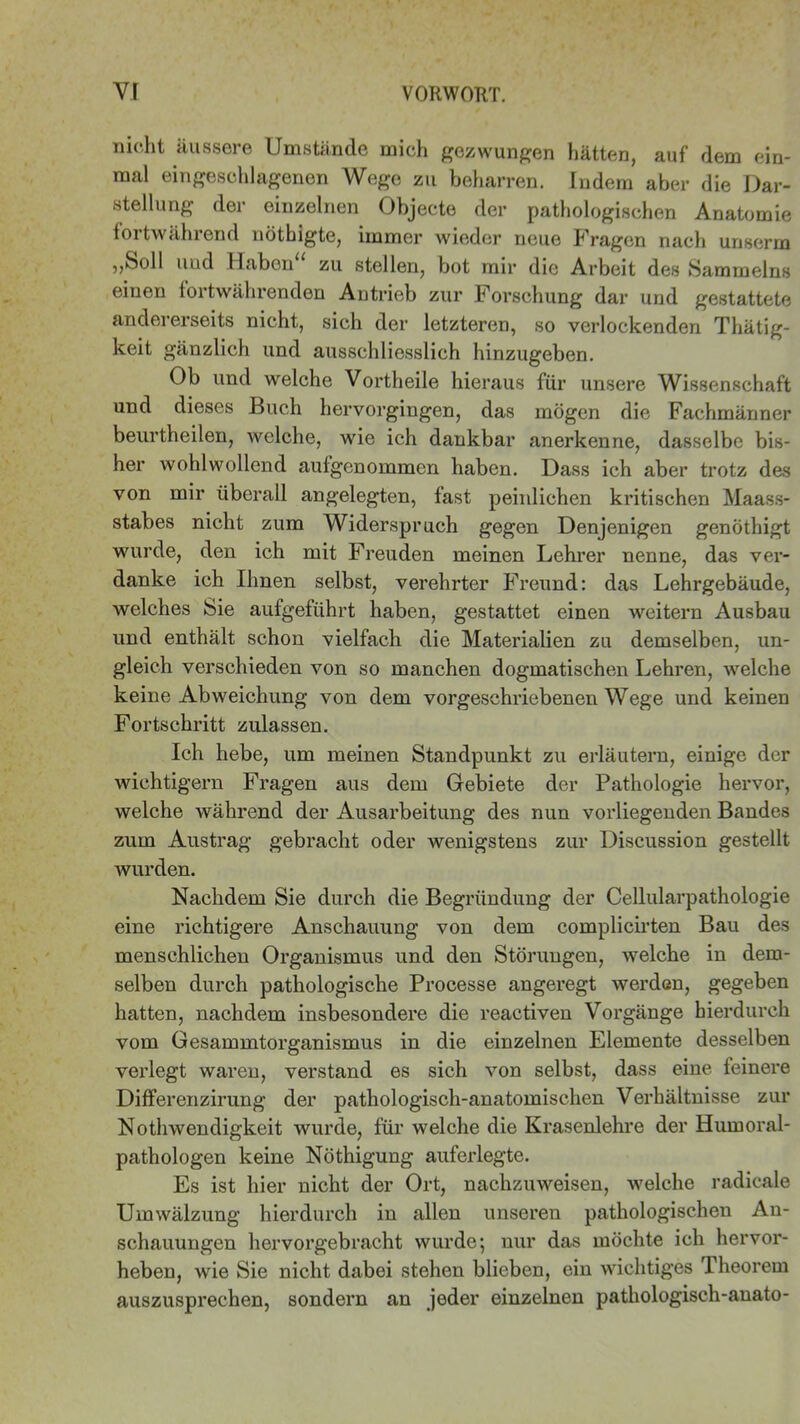 nioht äussere Umstände mich gezwungen hätten, auf dem ein- mal eingeschlagenen Wege zu beharren. Indern aber die Dar- stellung der einzelnen Objecte der pathologischen Anatomie fortwährend nöthigte, immer wieder neue Fragen nach unserrn „Soll und Haben“ zu stellen, bot mir die Arbeit des Sammelns einen fortwährenden Antrieb zur Forschung dar und gestattete andererseits nicht, sich der letzteren, so verlockenden Thätig- keit gänzlich und ausschliesslich hinzugeben. Ob und welche Vortheile hieraus für unsere Wissenschaft und dieses Buch hervorgingen, das mögen die Fachmänner beurtheilen, welche, wie ich dankbar anerkenne, dasselbe bis- her wohlwollend aufgenommen haben. Dass ich aber trotz des von mir überall angelegten, fast peinlichen kritischen Maass- stabes nicht zum Widerspruch gegen Denjenigen genöthigt wurde, den ich mit Freuden meinen Lehrer nenne, das ver- danke ich Ihnen selbst, verehrter Freund: das Lehrgebäude, welches Sie aufgeführt haben, gestattet einen weitern Ausbau und enthält schon vielfach die Materialien zu demselben, un- gleich verschieden von so manchen dogmatischen Lehren, welche keine Abweichung von dem vorgeschriebenen Wege und keinen Fortschritt zulassen. Ich hebe, um meinen Standpunkt zu erläutern, einige der wichtigem Fragen aus dem Gebiete der Pathologie hervor, welche während der Ausarbeitung des nun vorliegenden Bandes zum Austrag gebracht oder wenigstens zur Discussion gestellt wurden. Nachdem Sie durch die Begründung der Cellularpathologie eine richtigere Anschauung von dem complicirten Bau des menschlichen Organismus und den Störungen, welche in dem- selben durch pathologische Processe angeregt werden, gegeben hatten, nachdem insbesondere die reactiven Vorgänge hierdurch vom Gesammtorganismus in die einzelnen Elemente desselben verlegt waren, verstand es sich von selbst, dass eine feinere Differenzirung der pathologisch-anatomischen Verhältnisse zur Nothwendigkeit wurde, für welche die Krasenlehre der Humoral- pathologen keine Nöthigung auferlegte. Es ist hier nicht der Ort, nachzuweisen, welche radicale Umwälzung hierdurch in allen unseren pathologischen An- schauungen hervorgebracht wurde; nur das möchte ich hervor- heben, wie Sie nicht dabei stehen blieben, ein wichtiges Theorem auszusprechen, sondern an jeder einzelnen pathologisch-anato-