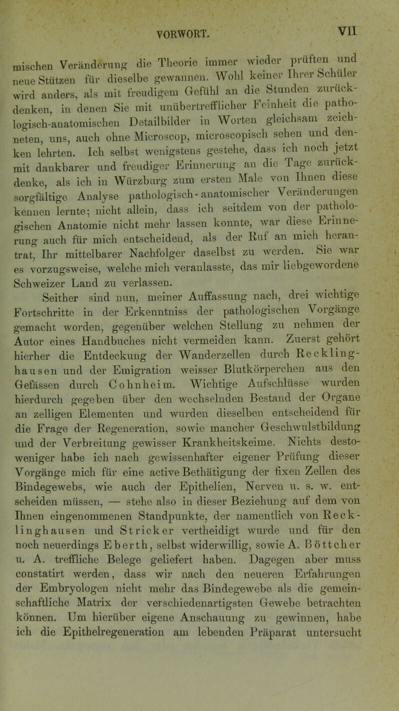 mischen Veränderung die Theorie immer wieder prüften und neue Stützen für dieselbe gewannen. Wohl keiner Ihrer Schüler wird anders, als mit freudigem Gefühl an die Stunden zuruck- denken, in denen Sie mit unübertrefflicher Feinheit die patho- logisch-anatomischen Detailbilder in Worten gleichsam zeich- neten, uns, auch ohne Microscop, microscopisch sehen und den- ken lehrten. Ich selbst wenigstens gestehe, dass ich noch jetzt mit dankbarer und freudiger Erinnerung an die Tage zurück - denke, als ich in Würzburg zum ersten Male von Ihnen diese sorgfältige Analyse pathologisch-anatomischer Veränderungen kenuen lernte; nicht allein, dass ich seitdem von der patholo- gischen Anatomie nicht mehr lassen konnte, war diese Erinne- rung auch für mich entscheidend, als der Ruf an mich heran- trat, Ihr mittelbarer Nachfolger daselbst zu werden. Sie war es vorzugsweise, welche mich veranlasste, das mir liebgcwoidene Schweizer Land zu verlassen. Seither sind nun, meiner Auffassung nach, drei wichtige Fortschritte in der Erkenntniss der pathologischen Vorgänge gemacht worden, gegenüber welchen Stellung zu nehmen dei Autor eines Handbuches nicht vermeiden kann. Zuerst gehört hierher die Entdeckung der Wanderzellen durch Reckling- hausen und der Emigration weisser Blutkörperchen aus den Gefässen durch Cohnheim. Wichtige Aufschlüsse wurden hierdurch gegeben über den wechselnden Bestand der Organe an zelligen Elementen und wurden dieselben entscheidend für die Frage der Regeneration, sowie mancher Geschwulstbildung und der Verbreitung gewisser Krankheitskeime. Nichts desto- weniger habe ich nach gewissenhafter eigener Prüfung dieser Vorgänge mich für eine active Bethätigung der fixen Zellen des Bindegewebs, wie auch der Epithelien, Nerven u. s. w. ent- scheiden müssen, — stehe also in dieser Beziehung auf dem von Ihnen eingenommenen Standpunkte, der namentlich von Reck- linghausen und Stricker vertheidigt wurde und für den noch neuerdings Eberth, selbst widerwillig, sowie A. Böttcher u. A. treffliche Belege geliefert haben. Dagegen aber muss constatirt werden, dass wir nach den neueren Erfahrungen der Embryologen nicht mehr das Bindegewebe als die gemein- schaftliche Matrix der verschiedenartigsten Gewebe betrachten können. Um hierüber eigene Anschauung zu gewinnen, habe ich die Epithelregeneration am lebenden Präparat untersucht