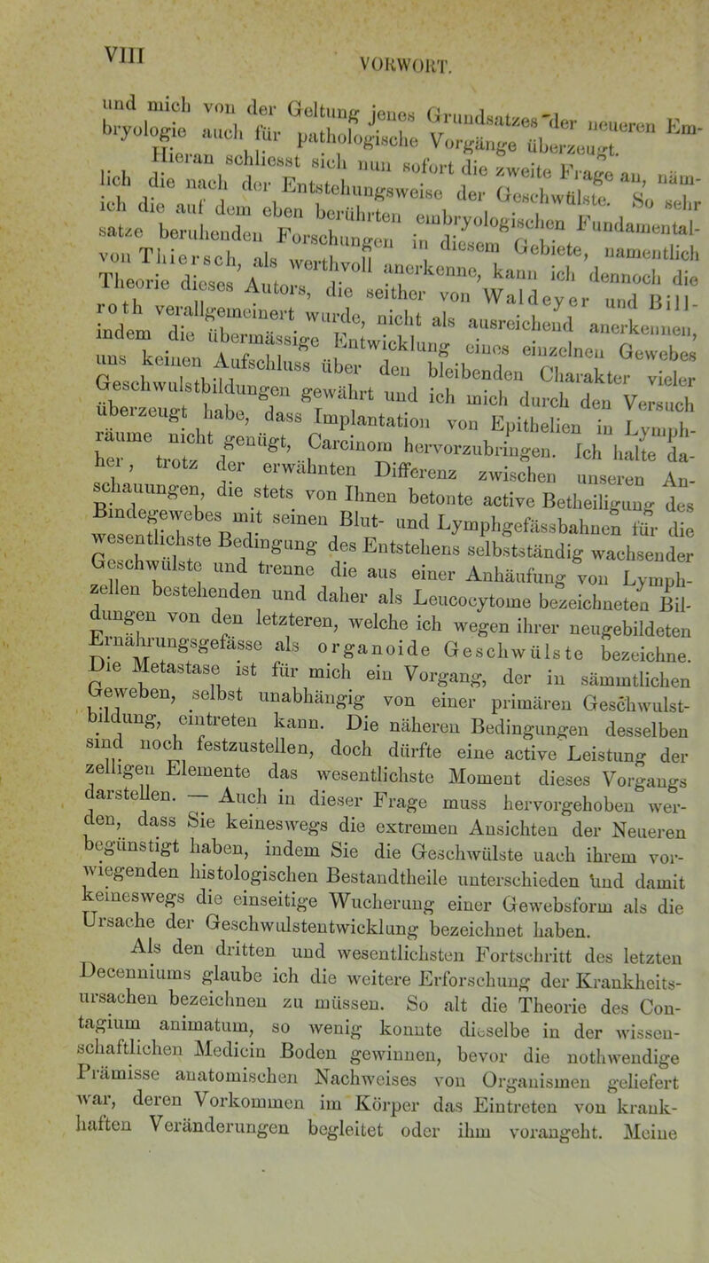 VORWORT. >.nf :z,rüäs tsssss- *- -Äftsasarcbsr-s-r s J liitxr rir'-'S* r~^ „ es Autors> die seither von Waldever und Rill m'ra’ niCl,t alS a‘8r“ “erkenn | ndem die ubema sige Entwicklung eines einzelnen Gewebes GeschwlstbM 88 ÜbT d°“ Weibendea Charakter vieler überzeug hateT T i“ ^ “ioh durch den räunie Iht ^47 “ ^Pb- her trntr rl g’...“ hervorzubringen. Ich halte da- hei, trotz der erwähnten Differenz zwischen unseren An- schauungen die stets von Ihnen betonte active Betheiligung des wr TTr*^ S6meU Blut' Und Lymphgefässbahnen für die Ge ch -C1 f6 f1DgUng deS Entstehens selbstständig wachsender Geschwülste und trenne die aus einer Anhäufung von Lvmph- ze en bestehenden und daher als Leucocytome bezeichntet Bil- ungen von den letzteren, welche ich wegen ihrer neugebildeten Einahiirngsgefasso als organoide Geschwülste bezeichne. Die Metastase ist für mich ein Vorgang, der in sämmtlichen Geweben, selbst unabhängig von einer primären Geschwulst- bildung, emtreten kann. Die näheren Bedingungen desselben smcl noch festzustellen, doch dürfte eine active Leistung der zeliigeu Elemente das wesentlichste Moment dieses Vorgangs ait>te en. — Auch in dieser Frage muss hervorgehoben wer- den, dass Sie keineswegs die extremen Ansichten der Neueren begünstigt haben, indem Sie die Geschwülste uach ihrem vor- wiegenden histologischen Bestandtheile unterschieden lind damit keineswegs die einseitige Wucherung einer Gewebsform als die Ursache der Geschwulstentwicklung bezeichnet haben. Als den dritten und wesentlichsten Fortschritt des letzten ecenniums glaube ich die weitere Erforschung der Krankheits- ursachen bezeichnen zu müssen. So alt die Theorie des Con- tagiurn animatum, so wenig konnte dieselbe in der wissen- schaftlichen Medicin Boden gewinnen, bevor die nothwendige Prämisse anatomischen Nachweises von Organismen geliefert A\ai, deien Vorkommen im Körper das Eintreten von krank- haften Veränderungen begleitet oder ihm vorangeht. Meine