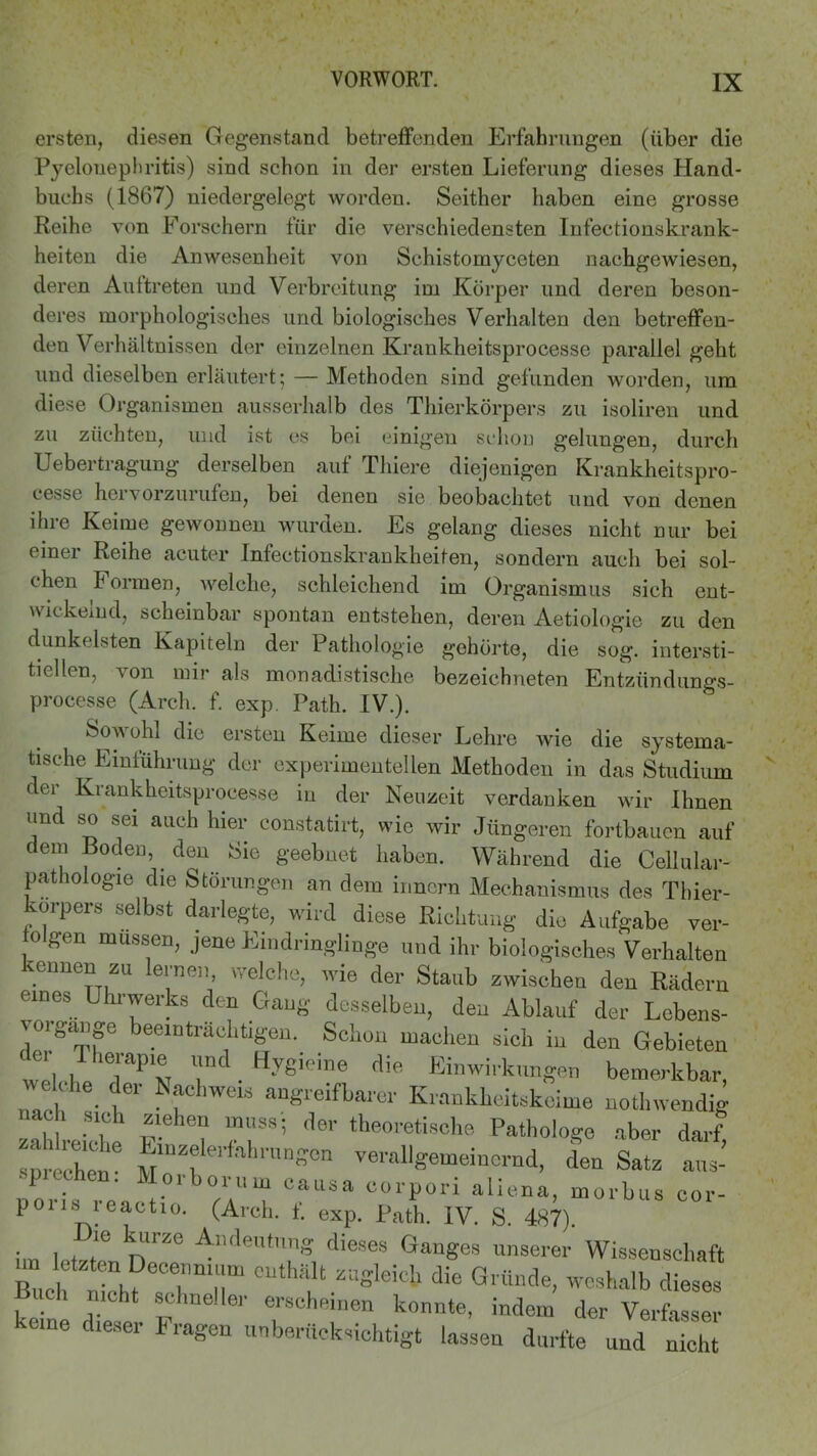 ersten, diesen Gegenstand betreffenden Erfahrungen (über die Pyelonephritis) sind schon in der ersten Lieferung dieses Hand- buchs (1867) uiedergelegt worden. Seither haben eine grosse Reihe von Forschern für die verschiedensten Infectionskrank- heiten die Anwesenheit von Schistomyceten nachgewiesen, deren Auftreten und Verbreitung im Körper und deren beson- deres morphologisches und biologisches Verhalten den betreffen- den Verhältnissen der einzelnen Krankheitsprocesse parallel geht und dieselben erläutert;—Methoden sind gefunden worden, um diese Organismen ausserhalb des Thierkörpers zu isoliren und zu züchten, und ist cs bei einigen schon gelungen, durch Uebertragung derselben aut Phiere diejenigen Krankheitspro- cesse hervorzurufen, bei denen sie beobachtet und von denen ihre Keime gewonnen wurden. Es gelang dieses nicht nur bei einer Reihe acuter Infectionskrankheiten, sondern auch bei sol- chen Formen, welche, schleichend im Organismus sich ent- wickelnd, scheinbar spontan entstehen, deren Aetiologie zu den dunkelsten Kapiteln der Pathologie gehörte, die sog. intersti- tiellen, von mir als monadistische bezeichneten Entzündungs- processe (Arch. f. exp. Path. IV.). Sowohl die ersten Keime dieser Lehre wie die systema- tische Einführung der experimentellen Methoden in das Studium der Krankheitsprocesse in der Neuzeit verdanken wir Ihnen lind so sei auch hier constatirt, wie wir Jüngeren fortbauen auf dem Boden, deu Sie geebnet haben. Während die Cellular- pathologie die Störungen an dem inncrn Mechanismus des Thier- ■orpers selbst darlegte, wird diese Richtung die Aufgabe ver- o gen müssen, jene Eindringlinge und ihr biologisches Verhalten pennen zu lernen, welche, wie der Staub zwischen den Rädern eines Uhrwerks den Gang desselben, den Ablauf der Lcbens- 'organge beeinträchtigen. Schon machen sich in den Gebieten e, T herapie und Hygieine die. Einwirkungen bemerkbar, welche der Nachweis angreifbarer Krankheitskeime nothwendig nach sich ziehen muss- der theoretische Pathologe aber darf sprechen6 verallgemeinernd, den Satz aus- P . Moiborum causa corpori aliena, morbus cor- poris reactio. (Arch. f. exp. Path. IV. S. 487). Im l . r nZe ^ndentnng dieses unserer Wissenschaft Buch rich?Zmr eUt“t ZUSlei°b die Gl thlc,e- weshalb dieses lieh nicht schneller erscheinen konnte, indem der Verfasser keine dieser Fragen unberücksichtigt lassen durfte und nicht