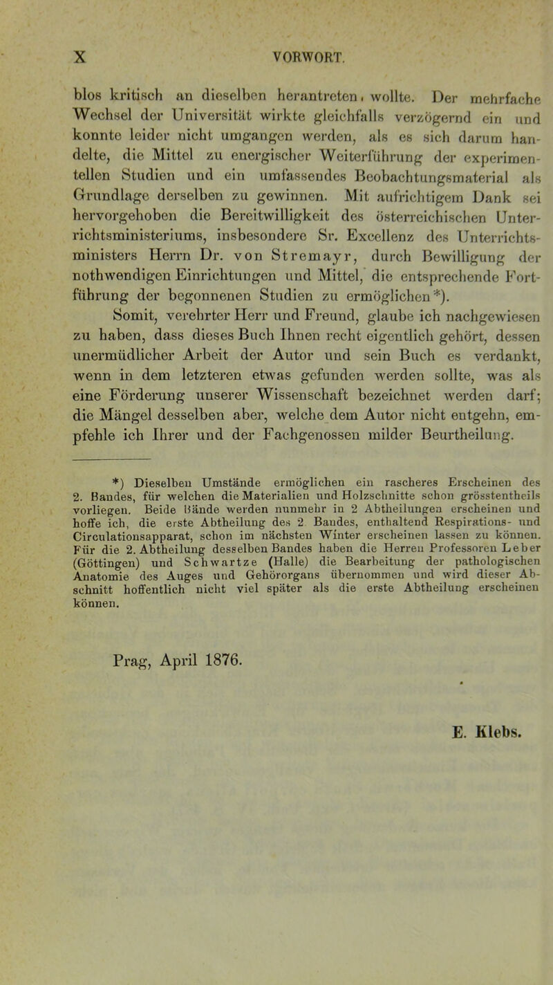 blos kritisch an dieselben herantreten. wollte. Der mehrfache Wechsel der Universität wirkte gleichfalls verzögernd ein und konnte leider nicht umgangen werden, als es sich darum han- delte, die Mittel zu energischer Weiterführung der experimen- tellen Studien und ein umfassendes Beobachtungsmaterial als Grundlage derselben zu gewinnen. Mit aufrichtigem Dank sei hervorgehoben die Bereitwilligkeit des österreichischen Unter- richtsministeriums, insbesondere Sr. Excellenz des Unterrichts- ministers Herrn Dr. von Stremayr, durch Bewilligung der nothwendigen Einrichtungen und Mittel, die entsprechende Fort- führung der begonnenen Studien zu ermöglichen*). Somit, verehrter Herr und Freund, glaube ich nachgewiesen zu haben, dass dieses Buch Ihnen recht eigentlich gehört, dessen unermüdlicher Arbeit der Autor und sein Buch es verdankt, wenn in dem letzteren etwas gefunden werden sollte, was als eine Förderung unserer Wissenschaft bezeichnet werden darf; die Mängel desselben aber, welche dem Autor nicht entgehn, em- pfehle ich Ihrer und der Fachgenossen milder Beurtheilung. *) Dieselben Umstände ermöglichen ein rascheres Erscheinen des 2. Bandes, für welchen die Materialien und Holzschnitte schon grösstentheils vorliegen. Beide Bände werden nunmehr in 2 Abtheilungea erscheinen und hoffe ich, die erste Abtheilung des 2 Bandes, enthaltend Respirations- und Circulationsapparat, schon im nächsten Winter erscheinen lassen zu können. Für die 2. Abtheilung desselben Bandes haben die Herren Professoren Leber (Göttingen) und Schwartze (Halle) die Bearbeitung der pathologischen Anatomie des Auges und Gehörorgans übernommen und wird dieser Ab- schnitt hoffentlich nicht viel später als die erste Abtheilung erscheinen können. Prag, April 1876. E. Klebs.