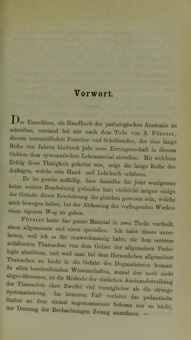 Der Entschluss, ein Handbuch der pathologischen Anatomie zu schreiben, entstand bei mir nach dem Tode von A. Förster, diesem unermüdlichen Forscher und Schriftsteller, der eine lange Reihe von Jahren hindurch jede neue Errungenschaft in diesem Gebiete dem systematischen Lehrmaterial einreibte. Mit welchem Erfolg diese Thätigkeit gekrönt war, zeigt die lange Reihe der Auflagen, welche sein Hand- und Lehrbuch erfahren. Es ist gewiss auffällig, dass dasselbe bis jetzt wenigstens keine weitere Bearbeitung gefunden hat; vielleicht mögen einige der Grunde dieser Erscheinung die gleichen gewesen sein, welche mic ewogen haben, bei der Abfassung des vorliegenden Werkes einen eigenen Weg zu gehen. Förster hatte das ganze Material in zwei Theile vertheilt einen allgemeinen und einen speciellen. Ich habe dieses unter- arT’ “ 68 fÜr unzweck“ässig halte, die dem ersteren zufallenden Thatsachen von dem Gebiet der allgemeinen Patho- ogie abzulosen, und weil man bei dem Herausheben allgemeiner Thatsachen zu leicht in die Gefahr des Dogmatismus kommt. In allen beschreibenden Wissenschaften, zumal den noch nicht abgeschlossenen, ist die Methode der einfachen Aneinanderreihung der Thatsachen ohne Zweifel viel vorzüglicher als die streng! Haft“78' Im !etZteren Fa Verldtet daS Ped“e aftcn an den. einmal angenommenen Schema nur zu leicht er Deutung der Beobachtungen Zwang anzuthuen. -