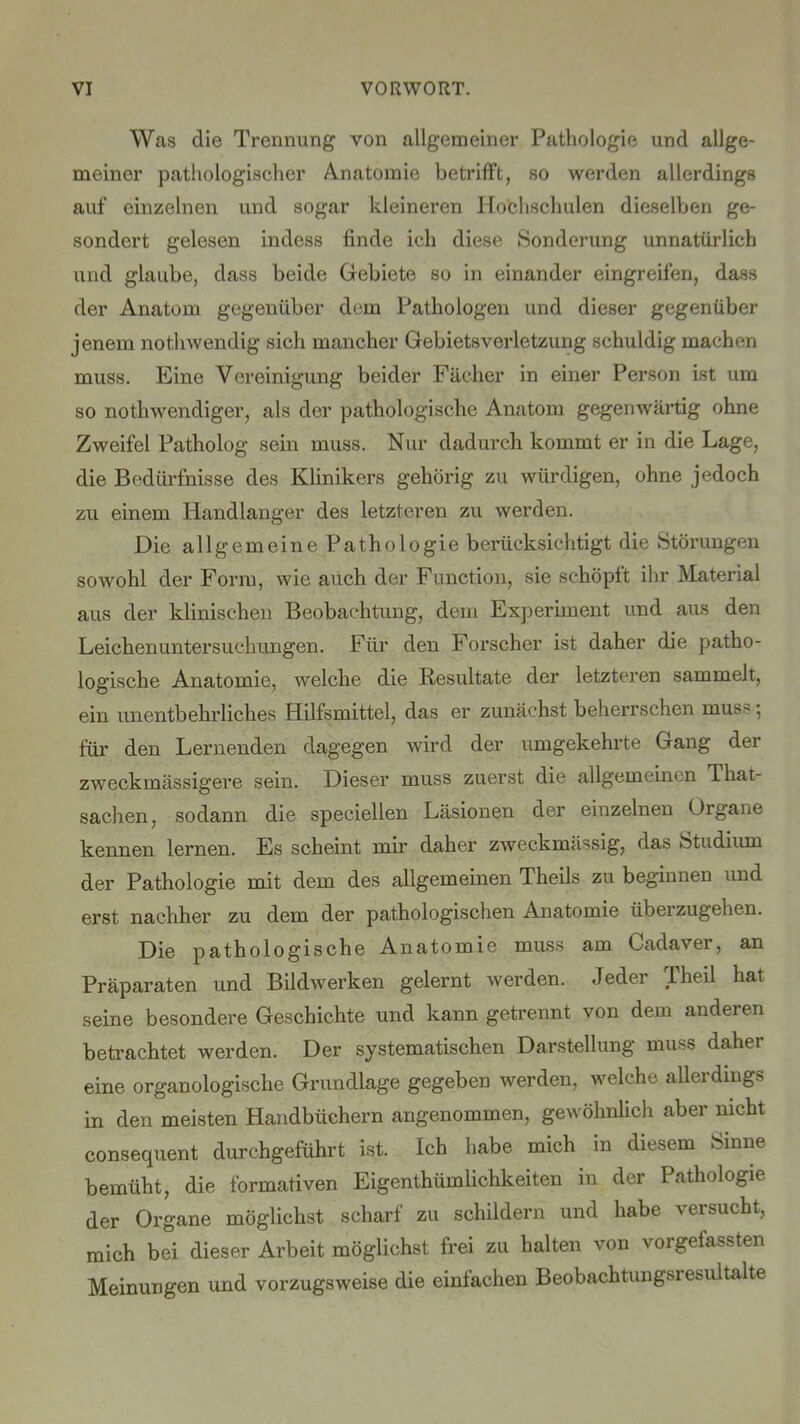 Was die Trennung von allgemeiner Pathologie und allge- meiner pathologischer Anatomie betrifft, so werden allerdings auf einzelnen und sogar kleineren Hochschulen dieselben ge- sondert gelesen indess finde ich diese Sonderung unnatürlich und glaube, dass beide Gebiete so in einander eingreifen, dass der Anatom gegenüber dem Pathologen und dieser gegenüber jenem nothwendig sich mancher Gebietsverletzung schuldig machen muss. Eine Vereinigung beider Fächer in einer Person ist um so nothwendiger, als der pathologische Anatom gegenwärtig ohne Zweifel Patholog sein muss. Nur dadurch kommt er in die Lage, die Bedürfnisse des Klinikers gehörig zu würdigen, ohne jedoch zu einem Handlanger des letzteren zu werden. Die allgemeine Pathologie berücksichtigt die Störungen sowohl der Form, wie auch der Function, sie schöpft ihr Material aus der klinischen Beobachtung, dem Experiment und aus den Leichen Untersuchungen. Für den Forscher ist daher die patho- logische Anatomie, welche die Resultate der letzteren sammelt, ein unentbehrliches Hilfsmittel, das er zunächst beherrschen mus~ •, für den Lernenden dagegen wird der umgekehrte Gang der zweckmässigere sein. Dieser muss zuerst die allgemeinen Tkat Sachen, sodann die speciellen Läsionen der einzelnen Organe kennen lernen. Es scheint mir daher zweckmässig, das Studium der Pathologie mit dem des allgemeinen Theils zu beginnen und erst nachher zu dem der pathologischen Anatomie überzugehen. Die pathologische Anatomie muss am Cadaver, an Präparaten und Bildwerken gelernt werden. Jeder Theil hat seine besondere Geschichte und kann getrennt von dem anderen betrachtet werden. Der systematischen Darstellung muss daher eine organologische Grundlage gegeben werden, welche allerdings in den meisten Handbüchern angenommen, gewöhnlich aber nicht consequent durchgeführt ist. Ich habe mich in diesem Sinne bemüht, die formativen Eigenthümlichkeiten in der Pathologie der Organe möglichst scharf zu schildern und habe versucht, mich bei dieser Arbeit möglichst frei zu halten von vorgefassten Meinungen und vorzugsweise die einfachen Beobachtungsresultalte
