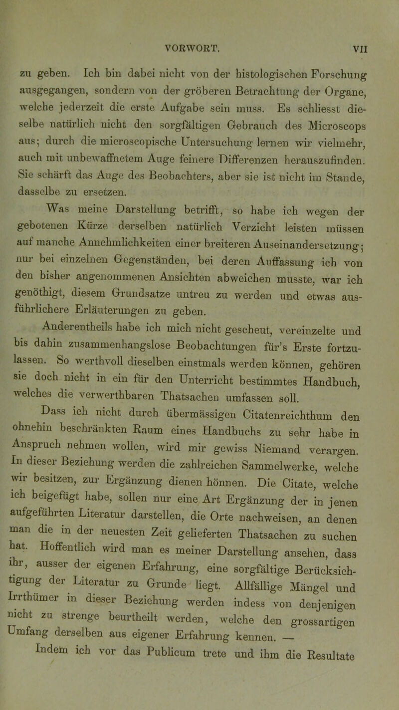 zu geben. Ich bin dabei nicht von der histologischen Forschung ausgegangen, sondern von der gröberen Betrachtung der Organe, Avelche jederzeit die erste Aufgabe sein muss. Es schliesst die- selbe natürlich nicht den sorgfältigen Gebrauch des Microscops aus; durch die microscopische Untersuchung lernen wir vielmehr, auch mit unbewaffnetem Auge feinere Differenzen herauszufinden. Sie schärft das Auge des Beobachters, aber sie ist nicht im Stande, dasselbe zu ersetzen. Was meine Darstellung betrifft, so habe ich wegen der gebotenen Kürze derselben natürlich Verzicht leisten müssen aut manche Annehmlichkeiten einer breiteren Auseinandersetzung • nur bei einzelnen Gegenständen, bei deren Auffassung ich von den bisher angenommenen Ansichten abweichen musste, war ich genöthigt, diesem Grundsätze untreu zu werden und etwas aus- führlichere Erläuterungen zu geben. Andei entheils habe ich mich nicht gescheut, vereinzelte und bis dahin zusammenhangslose Beobachtungen für’s Erste fortzu- lassen. So werthvoll dieselben einstmals werden können, gehören sie doch nicht in ein für den Unterricht bestimmtes Handbuch, welches die verwerthbaren Thatsachen umfassen soll. Dass ich nicht durch übermässigen Citatenreichthum den ohnehin beschränkten Raum eines Handbuchs zu sehr habe in Anspruch nehmen wollen, wird mir gewiss Niemand verargen. In dieser Beziehung werden die zahlreichen Sammelwerke, welche wir besitzen, zur Ergänzung dienen hönnen. Die Citate, welche ich beigefügt habe, sollen nur eine Art Ergänzung der in jenen aufgeführten Literatur darstellen, die Orte nachweisen, an denen man die in der neuesten Zeit gelieferten Thatsachen zu suchen hat. Hoffentlich wird man es meiner Darstellung ansehen, dass ihr, ausser der eigenen Erfahrung, eine sorgfältige Berücksich- tigung der Literatur zu Grunde liegt. Allfällige Mängel und Irrthumer m dieser Beziehung werden indess von denjenigen nicht zu strenge beurtheilt werden, welche den grossartigen Umfang derselben aus eigener Erfahrung kennen. Indem ich vor das Publicum trete und ihm die Resultate