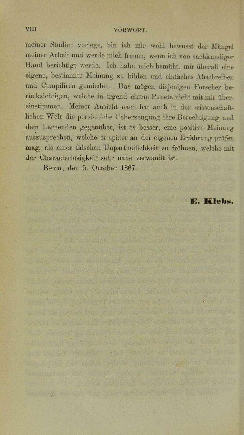 meiner Studien vorlege, bin ich mir wohl bewusst der Mängel meiner Arbeit und werde mich freuen, wenn ich von sachkundiger Hand berichtigt werde. Ich habe mich bemüht, mir überall eine eigene, bestimmte Meinung zu bilden und einfaches Abschreiben und Compiliren gemieden. Das mögen diejenigen Forscher be- rücksichtigen, welche in irgend einem Puncte nicht mit mir über- einstimmen. Meiner Ansicht nach hat auch in der wissenschaft- lichen Welt die persönliche Ueberzeugung ihre Berechtigung und dem Lernenden gegenüber, ist es besser, eine positive Meinung auszusprechen, welche er später an der eigenen Erfahrung prüfen mag, als einer falschen Unpartheilichkeit zu fröhnen, welche mit der Characterlosigkeit sehr nahe verwandt ist. Bern, den 5. October 1867.